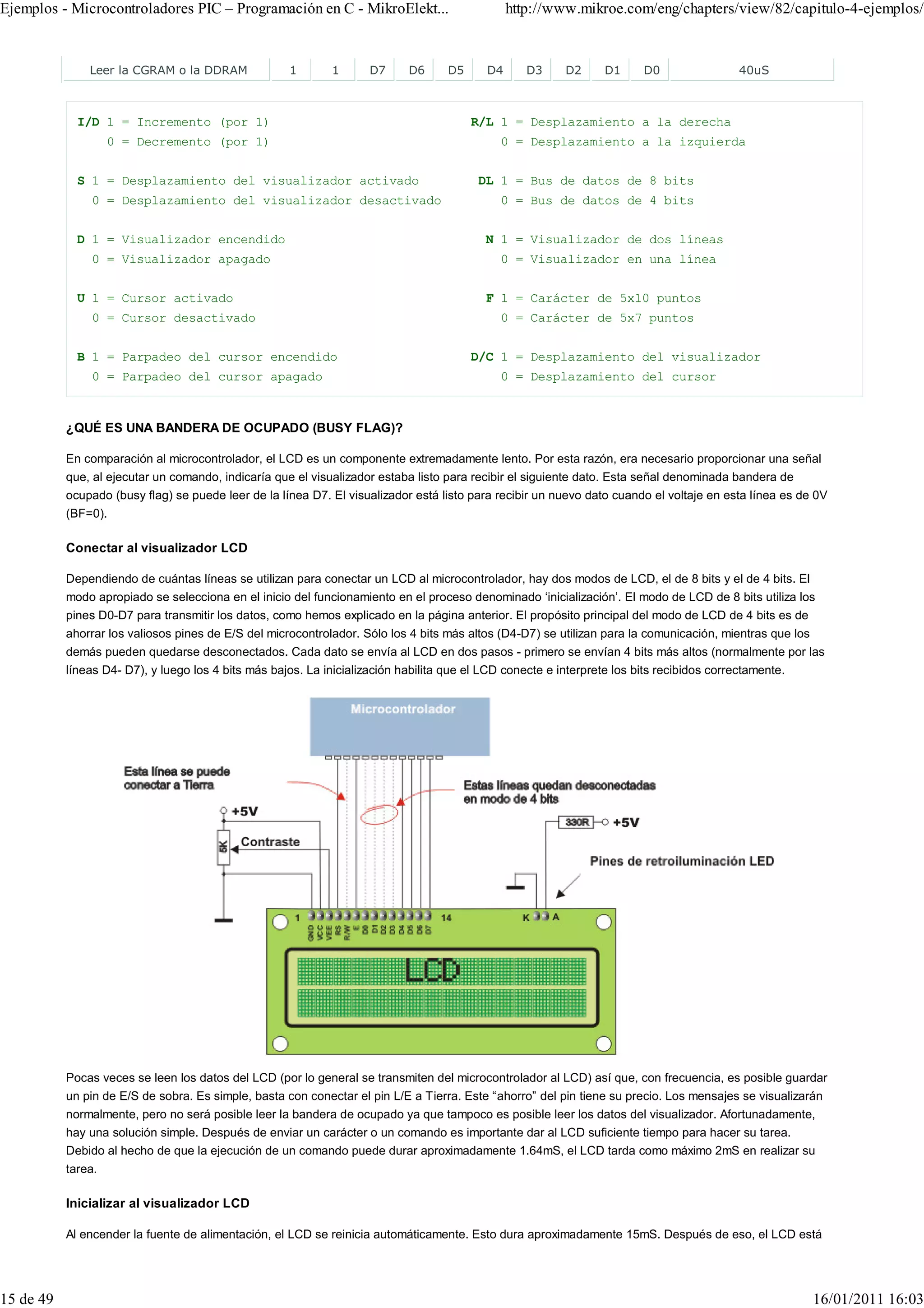 Ejemplos - Microcontroladores PIC – Programación en C - MikroElekt...                           http://www.mikroe.com/eng/chapters/view/82/capitulo-4-ejemplos/


               Leer la CGRAM o la DDRAM              1        1      D7     D6      D5     D4      D3     D2      D1     D0                 40uS



             I/D 1 = Incremento (por 1)                                                  R/L 1 = Desplazamiento a la derecha
                    0 = Decremento (por 1)                                                    0 = Desplazamiento a la izquierda


             S 1 = Desplazamiento del visualizador activado                               DL 1 = Bus de datos de 8 bits
               0 = Desplazamiento del visualizador desactivado                                0 = Bus de datos de 4 bits


             D 1 = Visualizador encendido                                                  N 1 = Visualizador de dos líneas
               0 = Visualizador apagado                                                       0 = Visualizador en una línea


             U 1 = Cursor activado                                                         F 1 = Carácter de 5x10 puntos
               0 = Cursor desactivado                                                         0 = Carácter de 5x7 puntos


             B 1 = Parpadeo del cursor encendido                                         D/C 1 = Desplazamiento del visualizador
               0 = Parpadeo del cursor apagado                                                0 = Desplazamiento del cursor



           ¿QUÉ ES UNA BANDERA DE OCUPADO (BUSY FLAG)?

           En comparación al microcontrolador, el LCD es un componente extremadamente lento. Por esta razón, era necesario proporcionar una señal
           que, al ejecutar un comando, indicaría que el visualizador estaba listo para recibir el siguiente dato. Esta señal denominada bandera de
           ocupado (busy flag) se puede leer de la línea D7. El visualizador está listo para recibir un nuevo dato cuando el voltaje en esta línea es de 0V
           (BF=0).

           Conectar al visualizador LCD

           Dependiendo de cuántas líneas se utilizan para conectar un LCD al microcontrolador, hay dos modos de LCD, el de 8 bits y el de 4 bits. El
           modo apropiado se selecciona en el inicio del funcionamiento en el proceso denominado ‘inicialización’. El modo de LCD de 8 bits utiliza los
           pines D0-D7 para transmitir los datos, como hemos explicado en la página anterior. El propósito principal del modo de LCD de 4 bits es de
           ahorrar los valiosos pines de E/S del microcontrolador. Sólo los 4 bits más altos (D4-D7) se utilizan para la comunicación, mientras que los
           demás pueden quedarse desconectados. Cada dato se envía al LCD en dos pasos - primero se envían 4 bits más altos (normalmente por las
           líneas D4- D7), y luego los 4 bits más bajos. La inicialización habilita que el LCD conecte e interprete los bits recibidos correctamente.




           Pocas veces se leen los datos del LCD (por lo general se transmiten del microcontrolador al LCD) así que, con frecuencia, es posible guardar
           un pin de E/S de sobra. Es simple, basta con conectar el pin L/E a Tierra. Este “ahorro” del pin tiene su precio. Los mensajes se visualizarán
           normalmente, pero no será posible leer la bandera de ocupado ya que tampoco es posible leer los datos del visualizador. Afortunadamente,
           hay una solución simple. Después de enviar un carácter o un comando es importante dar al LCD suficiente tiempo para hacer su tarea.
           Debido al hecho de que la ejecución de un comando puede durar aproximadamente 1.64mS, el LCD tarda como máximo 2mS en realizar su
           tarea.

           Inicializar al visualizador LCD

           Al encender la fuente de alimentación, el LCD se reinicia automáticamente. Esto dura aproximadamente 15mS. Después de eso, el LCD está




15 de 49                                                                                                                                                  16/01/2011 16:03
 