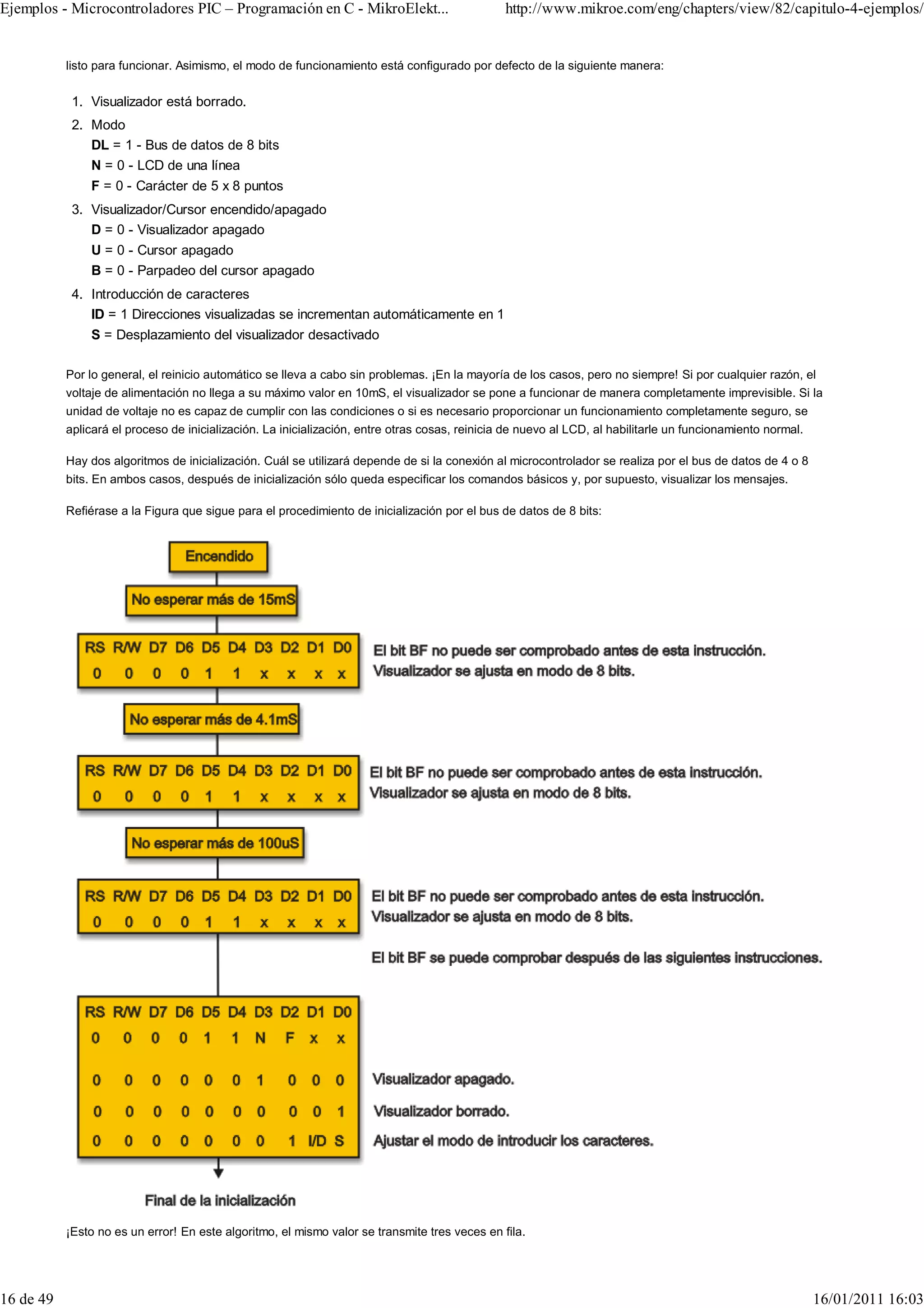 Ejemplos - Microcontroladores PIC – Programación en C - MikroElekt...                           http://www.mikroe.com/eng/chapters/view/82/capitulo-4-ejemplos/


           listo para funcionar. Asimismo, el modo de funcionamiento está configurado por defecto de la siguiente manera:


            1. Visualizador está borrado.
            2. Modo
               DL = 1 - Bus de datos de 8 bits
               N = 0 - LCD de una línea
               F = 0 - Carácter de 5 x 8 puntos
            3. Visualizador/Cursor encendido/apagado
               D = 0 - Visualizador apagado
               U = 0 - Cursor apagado
               B = 0 - Parpadeo del cursor apagado
            4. Introducción de caracteres
               ID = 1 Direcciones visualizadas se incrementan automáticamente en 1
               S = Desplazamiento del visualizador desactivado

           Por lo general, el reinicio automático se lleva a cabo sin problemas. ¡En la mayoría de los casos, pero no siempre! Si por cualquier razón, el
           voltaje de alimentación no llega a su máximo valor en 10mS, el visualizador se pone a funcionar de manera completamente imprevisible. Si la
           unidad de voltaje no es capaz de cumplir con las condiciones o si es necesario proporcionar un funcionamiento completamente seguro, se
           aplicará el proceso de inicialización. La inicialización, entre otras cosas, reinicia de nuevo al LCD, al habilitarle un funcionamiento normal.

           Hay dos algoritmos de inicialización. Cuál se utilizará depende de si la conexión al microcontrolador se realiza por el bus de datos de 4 o 8
           bits. En ambos casos, después de inicialización sólo queda especificar los comandos básicos y, por supuesto, visualizar los mensajes.

           Refiérase a la Figura que sigue para el procedimiento de inicialización por el bus de datos de 8 bits:




           ¡Esto no es un error! En este algoritmo, el mismo valor se transmite tres veces en fila.




16 de 49                                                                                                                                                     16/01/2011 16:03
 