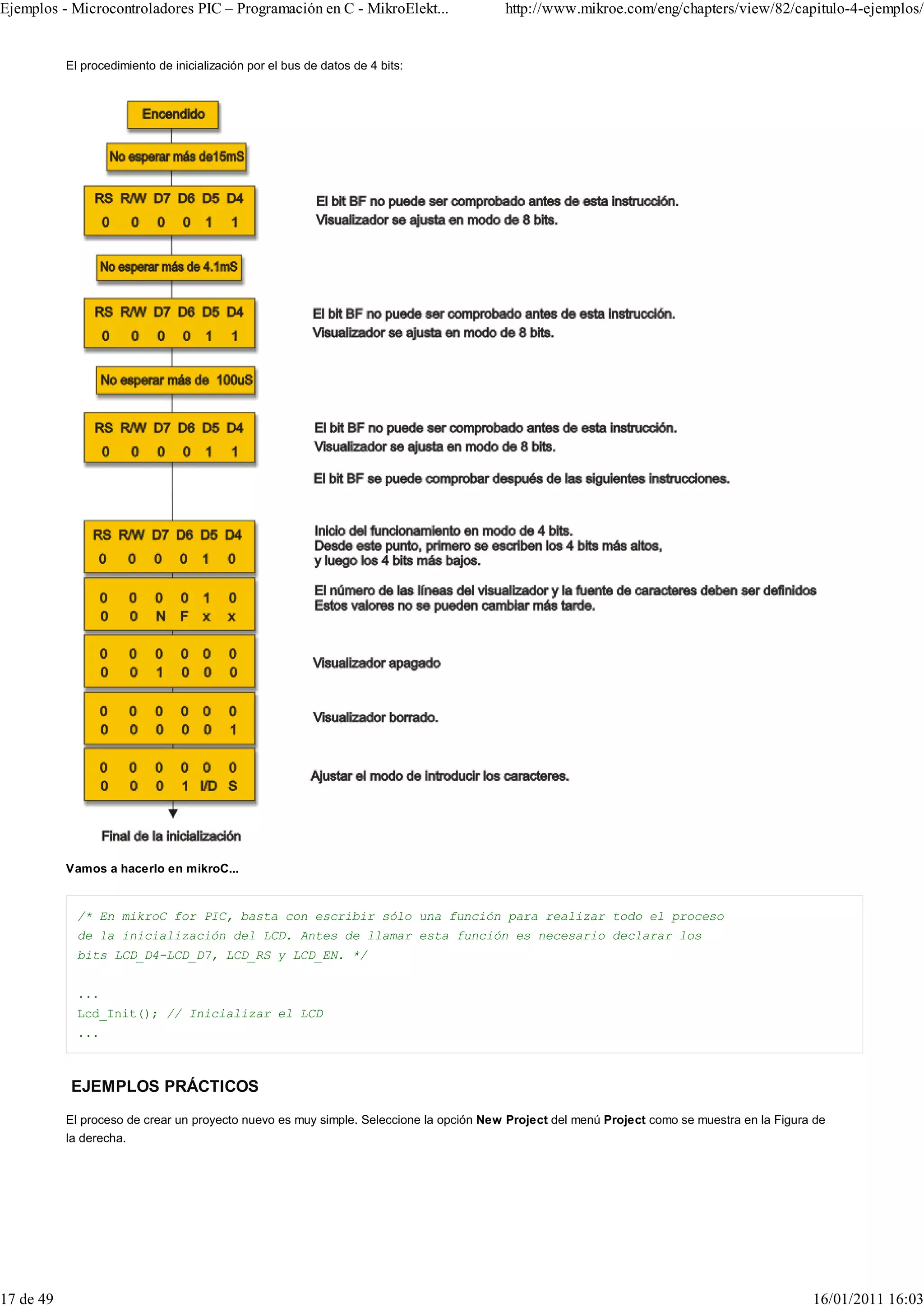 Ejemplos - Microcontroladores PIC – Programación en C - MikroElekt...                   http://www.mikroe.com/eng/chapters/view/82/capitulo-4-ejemplos/


           El procedimiento de inicialización por el bus de datos de 4 bits:




           Vamos a hacerlo en mikroC...


             /* En mikroC for PIC, basta con escribir sólo una función para realizar todo el proceso
             de la inicialización del LCD. Antes de llamar esta función es necesario declarar los
             bits LCD_D4-LCD_D7, LCD_RS y LCD_EN. */


             ...
             Lcd_Init(); // Inicializar el LCD
             ...



            EJEMPLOS PRÁCTICOS
           El proceso de crear un proyecto nuevo es muy simple. Seleccione la opción New Project del menú Project como se muestra en la Figura de
           la derecha.




17 de 49                                                                                                                                      16/01/2011 16:03
 