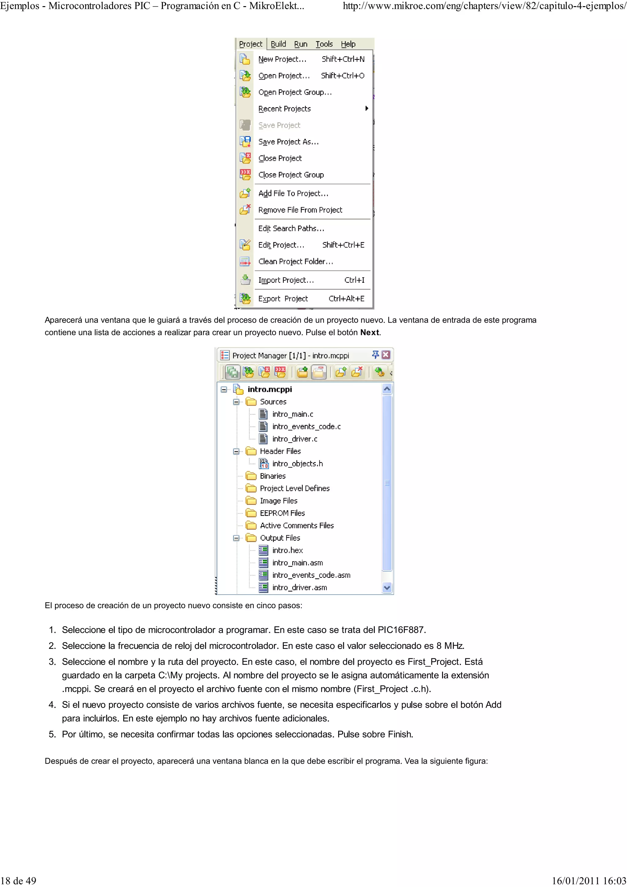 Ejemplos - Microcontroladores PIC – Programación en C - MikroElekt...                       http://www.mikroe.com/eng/chapters/view/82/capitulo-4-ejemplos/




           Aparecerá una ventana que le guiará a través del proceso de creación de un proyecto nuevo. La ventana de entrada de este programa
           contiene una lista de acciones a realizar para crear un proyecto nuevo. Pulse el botón Next.




           El proceso de creación de un proyecto nuevo consiste en cinco pasos:


            1. Seleccione el tipo de microcontrolador a programar. En este caso se trata del PIC16F887.
            2. Seleccione la frecuencia de reloj del microcontrolador. En este caso el valor seleccionado es 8 MHz.
            3. Seleccione el nombre y la ruta del proyecto. En este caso, el nombre del proyecto es First_Project. Está
               guardado en la carpeta C:My projects. Al nombre del proyecto se le asigna automáticamente la extensión
               .mcppi. Se creará en el proyecto el archivo fuente con el mismo nombre (First_Project .c.h).
            4. Si el nuevo proyecto consiste de varios archivos fuente, se necesita especificarlos y pulse sobre el botón Add
               para incluirlos. En este ejemplo no hay archivos fuente adicionales.
            5. Por último, se necesita confirmar todas las opciones seleccionadas. Pulse sobre Finish.

           Después de crear el proyecto, aparecerá una ventana blanca en la que debe escribir el programa. Vea la siguiente figura:




18 de 49                                                                                                                                       16/01/2011 16:03
 