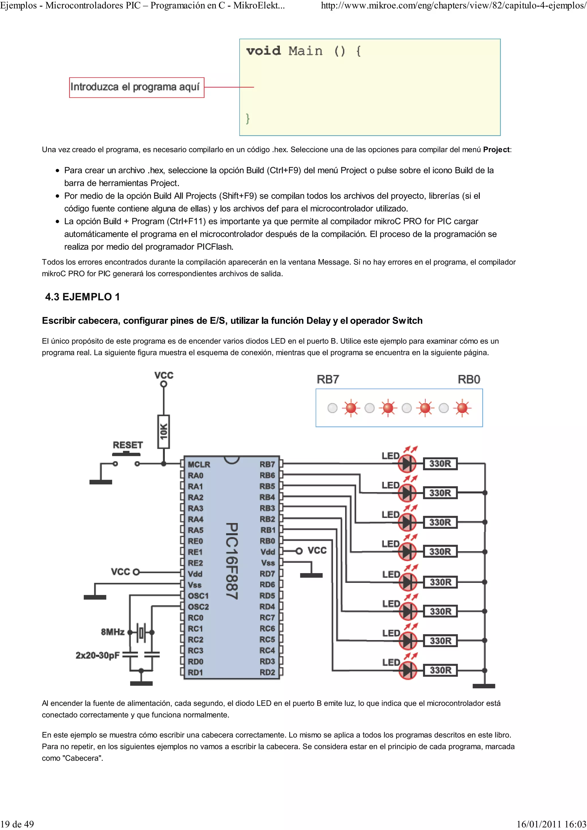 Ejemplos - Microcontroladores PIC – Programación en C - MikroElekt...                       http://www.mikroe.com/eng/chapters/view/82/capitulo-4-ejemplos/




           Una vez creado el programa, es necesario compilarlo en un código .hex. Seleccione una de las opciones para compilar del menú Project:

                 Para crear un archivo .hex, seleccione la opción Build (Ctrl+F9) del menú Project o pulse sobre el icono Build de la
                 barra de herramientas Project.
                 Por medio de la opción Build All Projects (Shift+F9) se compilan todos los archivos del proyecto, librerías (si el
                 código fuente contiene alguna de ellas) y los archivos def para el microcontrolador utilizado.
                 La opción Build + Program (Ctrl+F11) es importante ya que permite al compilador mikroC PRO for PIC cargar
                 automáticamente el programa en el microcontrolador después de la compilación. El proceso de la programación se
                 realiza por medio del programador PICFlash.
           Todos los errores encontrados durante la compilación aparecerán en la ventana Message. Si no hay errores en el programa, el compilador
           mikroC PRO for PIC generará los correspondientes archivos de salida.


           4.3 EJEMPLO 1

           Escribir cabecera, configurar pines de E/S, utilizar la función Delay y el operador Switch

           El único propósito de este programa es de encender varios diodos LED en el puerto B. Utilice este ejemplo para examinar cómo es un
           programa real. La siguiente figura muestra el esquema de conexión, mientras que el programa se encuentra en la siguiente página.




           Al encender la fuente de alimentación, cada segundo, el diodo LED en el puerto B emite luz, lo que indica que el microcontrolador está
           conectado correctamente y que funciona normalmente.

           En este ejemplo se muestra cómo escribir una cabecera correctamente. Lo mismo se aplica a todos los programas descritos en este libro.
           Para no repetir, en los siguientes ejemplos no vamos a escribir la cabecera. Se considera estar en el principio de cada programa, marcada
           como "Cabecera".




19 de 49                                                                                                                                               16/01/2011 16:03
 
