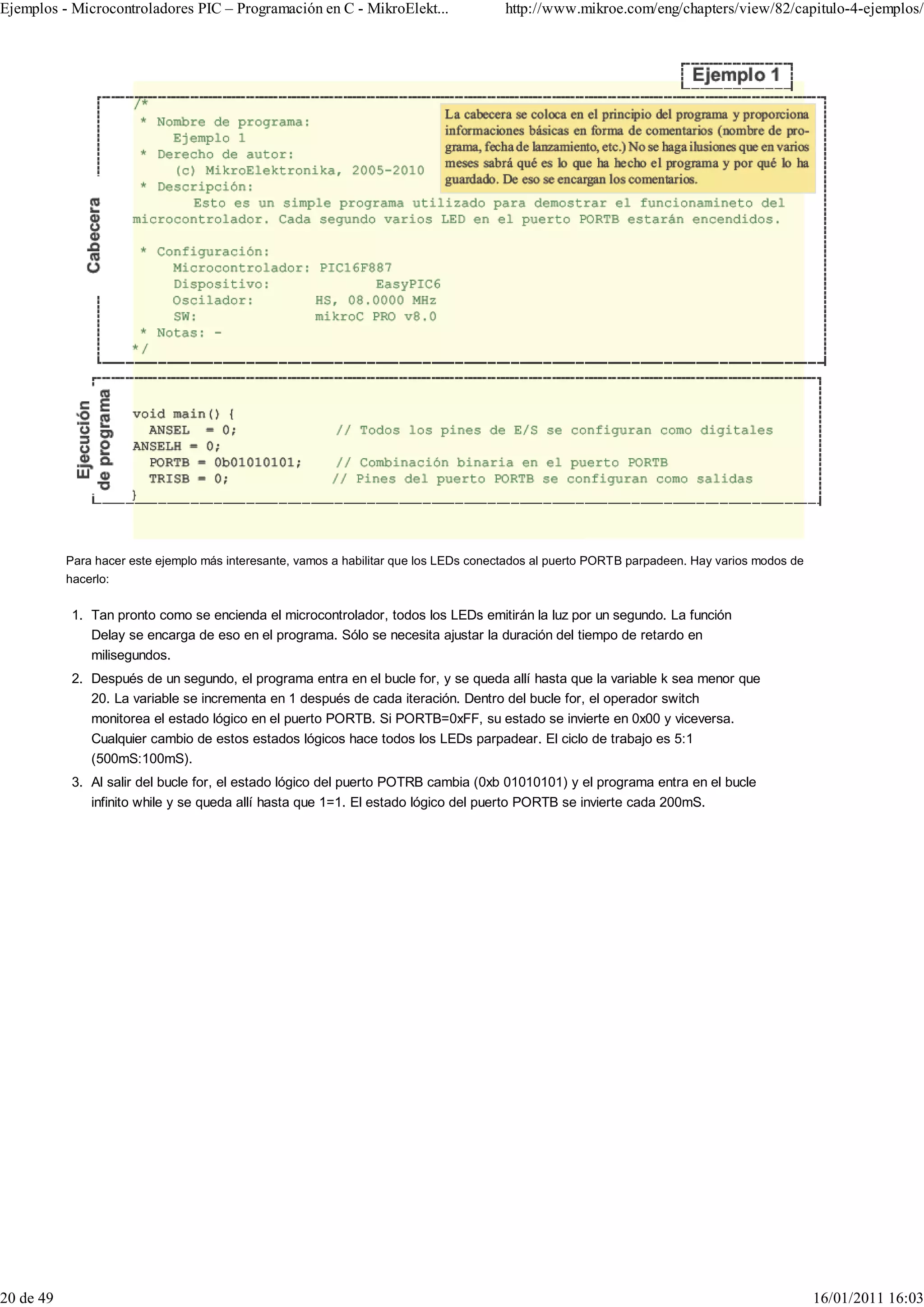 Ejemplos - Microcontroladores PIC – Programación en C - MikroElekt...                  http://www.mikroe.com/eng/chapters/view/82/capitulo-4-ejemplos/




           Para hacer este ejemplo más interesante, vamos a habilitar que los LEDs conectados al puerto PORTB parpadeen. Hay varios modos de
           hacerlo:


            1. Tan pronto como se encienda el microcontrolador, todos los LEDs emitirán la luz por un segundo. La función
               Delay se encarga de eso en el programa. Sólo se necesita ajustar la duración del tiempo de retardo en
               milisegundos.
            2. Después de un segundo, el programa entra en el bucle for, y se queda allí hasta que la variable k sea menor que
               20. La variable se incrementa en 1 después de cada iteración. Dentro del bucle for, el operador switch
               monitorea el estado lógico en el puerto PORTB. Si PORTB=0xFF, su estado se invierte en 0x00 y viceversa.
               Cualquier cambio de estos estados lógicos hace todos los LEDs parpadear. El ciclo de trabajo es 5:1
               (500mS:100mS).
            3. Al salir del bucle for, el estado lógico del puerto POTRB cambia (0xb 01010101) y el programa entra en el bucle
               infinito while y se queda allí hasta que 1=1. El estado lógico del puerto PORTB se invierte cada 200mS.




20 de 49                                                                                                                                       16/01/2011 16:03
 