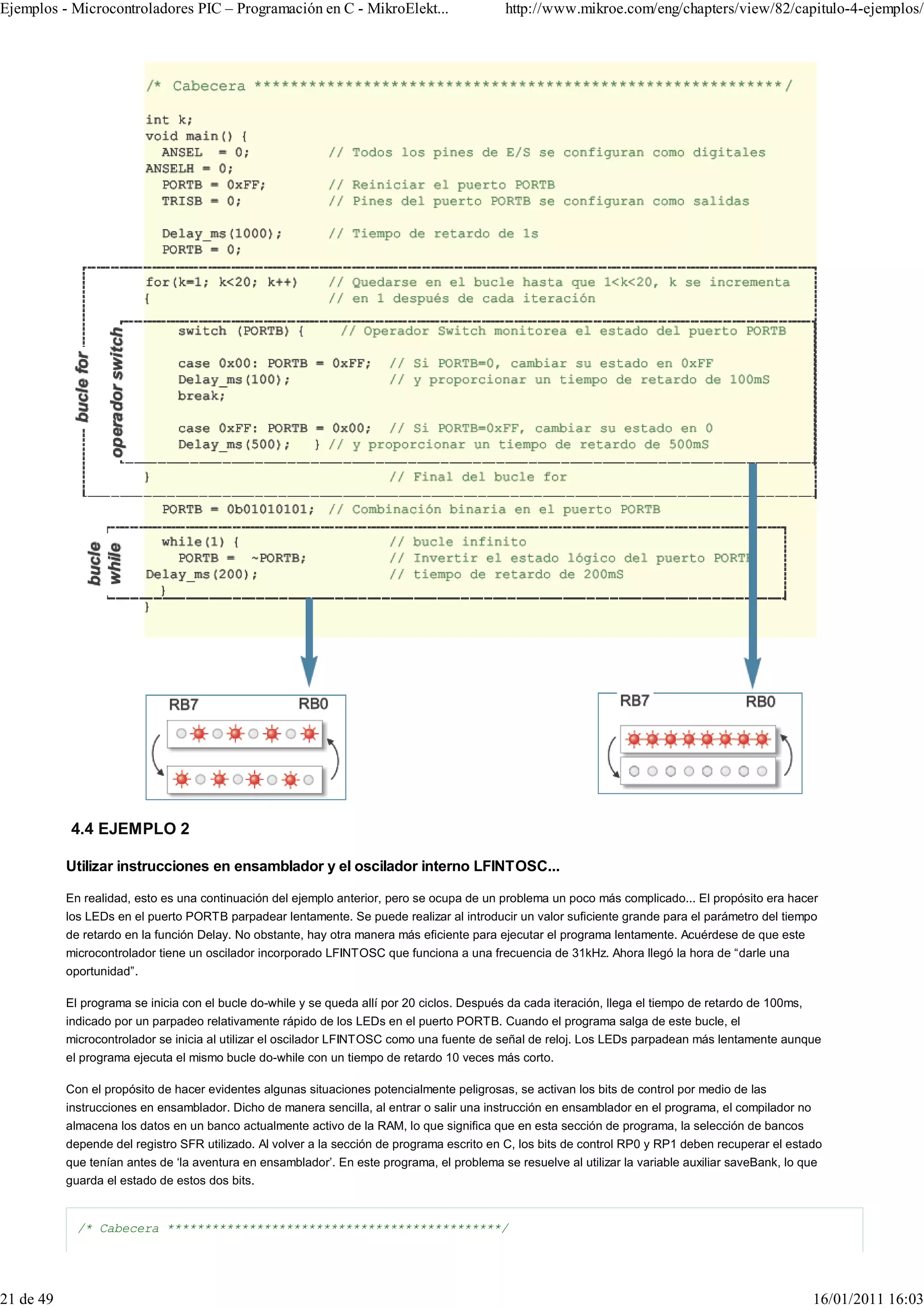 Ejemplos - Microcontroladores PIC – Programación en C - MikroElekt...                        http://www.mikroe.com/eng/chapters/view/82/capitulo-4-ejemplos/




           4.4 EJEMPLO 2

           Utilizar instrucciones en ensamblador y el oscilador interno LFINTOSC...

           En realidad, esto es una continuación del ejemplo anterior, pero se ocupa de un problema un poco más complicado... El propósito era hacer
           los LEDs en el puerto PORTB parpadear lentamente. Se puede realizar al introducir un valor suficiente grande para el parámetro del tiempo
           de retardo en la función Delay. No obstante, hay otra manera más eficiente para ejecutar el programa lentamente. Acuérdese de que este
           microcontrolador tiene un oscilador incorporado LFINTOSC que funciona a una frecuencia de 31kHz. Ahora llegó la hora de “darle una
           oportunidad”.

           El programa se inicia con el bucle do-while y se queda allí por 20 ciclos. Después da cada iteración, llega el tiempo de retardo de 100ms,
           indicado por un parpadeo relativamente rápido de los LEDs en el puerto PORTB. Cuando el programa salga de este bucle, el
           microcontrolador se inicia al utilizar el oscilador LFINTOSC como una fuente de señal de reloj. Los LEDs parpadean más lentamente aunque
           el programa ejecuta el mismo bucle do-while con un tiempo de retardo 10 veces más corto.

           Con el propósito de hacer evidentes algunas situaciones potencialmente peligrosas, se activan los bits de control por medio de las
           instrucciones en ensamblador. Dicho de manera sencilla, al entrar o salir una instrucción en ensamblador en el programa, el compilador no
           almacena los datos en un banco actualmente activo de la RAM, lo que significa que en esta sección de programa, la selección de bancos
           depende del registro SFR utilizado. Al volver a la sección de programa escrito en C, los bits de control RP0 y RP1 deben recuperar el estado
           que tenían antes de ‘la aventura en ensamblador’. En este programa, el problema se resuelve al utilizar la variable auxiliar saveBank, lo que
           guarda el estado de estos dos bits.


             /* Cabecera *********************************************/




21 de 49                                                                                                                                                16/01/2011 16:03
 