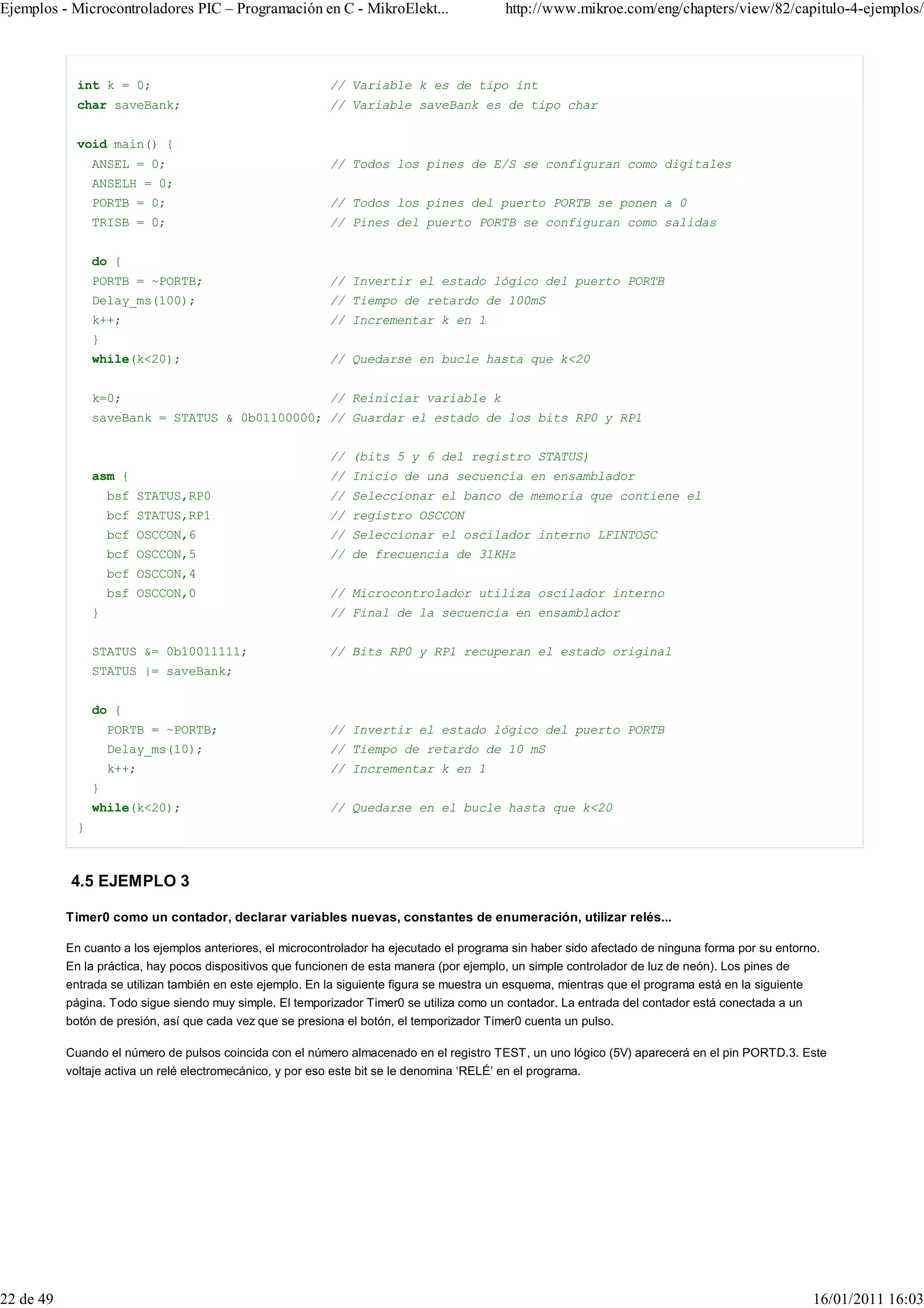 Ejemplos - Microcontroladores PIC – Programación en C - MikroElekt...                       http://www.mikroe.com/eng/chapters/view/82/capitulo-4-ejemplos/



             int k = 0;                                     // Variable k es de tipo int
             char saveBank;                                 // Variable saveBank es de tipo char


             void main() {
                 ANSEL = 0;                                 // Todos los pines de E/S se configuran como digitales
                 ANSELH = 0;
                 PORTB = 0;                                 // Todos los pines del puerto PORTB se ponen a 0
                 TRISB = 0;                                 // Pines del puerto PORTB se configuran como salidas


                 do {
                 PORTB = ~PORTB;                            // Invertir el estado lógico del puerto PORTB
                 Delay_ms(100);                             // Tiempo de retardo de 100mS
                 k++;                                       // Incrementar k en 1
                 }
                 while(k<20);                               // Quedarse en bucle hasta que k<20


                 k=0;                                       // Reiniciar variable k
                 saveBank = STATUS & 0b01100000; // Guardar el estado de los bits RP0 y RP1


                                                            // (bits 5 y 6 del registro STATUS)
                 asm {                                      // Inicio de una secuencia en ensamblador
                     bsf STATUS,RP0                         // Seleccionar el banco de memoria que contiene el
                     bcf STATUS,RP1                         // registro OSCCON
                     bcf OSCCON,6                           // Seleccionar el oscilador interno LFINTOSC
                     bcf OSCCON,5                           // de frecuencia de 31KHz
                     bcf OSCCON,4
                     bsf OSCCON,0                           // Microcontrolador utiliza oscilador interno
                 }                                          // Final de la secuencia en ensamblador


                 STATUS &= 0b10011111;                      // Bits RP0 y RP1 recuperan el estado original
                 STATUS |= saveBank;


                 do {
                     PORTB = ~PORTB;                        // Invertir el estado lógico del puerto PORTB
                     Delay_ms(10);                          // Tiempo de retardo de 10 mS
                     k++;                                   // Incrementar k en 1
                 }
                 while(k<20);                               // Quedarse en el bucle hasta que k<20
             }



           4.5 EJEMPLO 3

           Timer0 como un contador, declarar variables nuevas, constantes de enumeración, utilizar relés...

           En cuanto a los ejemplos anteriores, el microcontrolador ha ejecutado el programa sin haber sido afectado de ninguna forma por su entorno.
           En la práctica, hay pocos dispositivos que funcionen de esta manera (por ejemplo, un simple controlador de luz de neón). Los pines de
           entrada se utilizan también en este ejemplo. En la siguiente figura se muestra un esquema, mientras que el programa está en la siguiente
           página. Todo sigue siendo muy simple. El temporizador Timer0 se utiliza como un contador. La entrada del contador está conectada a un
           botón de presión, así que cada vez que se presiona el botón, el temporizador Timer0 cuenta un pulso.

           Cuando el número de pulsos coincida con el número almacenado en el registro TEST, un uno lógico (5V) aparecerá en el pin PORTD.3. Este
           voltaje activa un relé electromecánico, y por eso este bit se le denomina ‘RELÉ’ en el programa.




22 de 49                                                                                                                                              16/01/2011 16:03
 