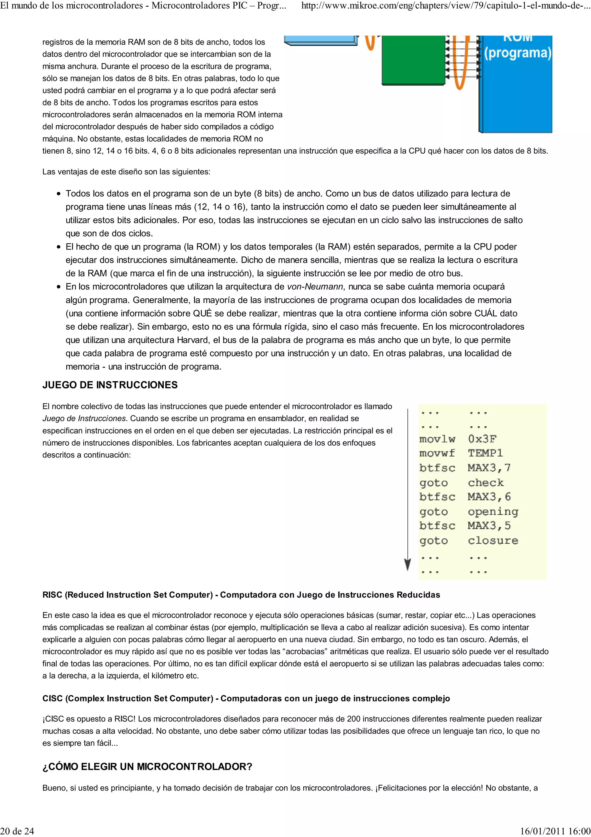 El mundo de los microcontroladores - Microcontroladores PIC – Progr...               http://www.mikroe.com/eng/chapters/view/79/capitulo-1-el-mundo-de-...


           registros de la memoria RAM son de 8 bits de ancho, todos los
           datos dentro del microcontrolador que se intercambian son de la
           misma anchura. Durante el proceso de la escritura de programa,
           sólo se manejan los datos de 8 bits. En otras palabras, todo lo que
           usted podrá cambiar en el programa y a lo que podrá afectar será
           de 8 bits de ancho. Todos los programas escritos para estos
           microcontroladores serán almacenados en la memoria ROM interna
           del microcontrolador después de haber sido compilados a código
           máquina. No obstante, estas localidades de memoria ROM no
           tienen 8, sino 12, 14 o 16 bits. 4, 6 o 8 bits adicionales representan una instrucción que especifica a la CPU qué hacer con los datos de 8 bits.

           Las ventajas de este diseño son las siguientes:

                 Todos los datos en el programa son de un byte (8 bits) de ancho. Como un bus de datos utilizado para lectura de
                 programa tiene unas líneas más (12, 14 o 16), tanto la instrucción como el dato se pueden leer simultáneamente al
                 utilizar estos bits adicionales. Por eso, todas las instrucciones se ejecutan en un ciclo salvo las instrucciones de salto
                 que son de dos ciclos.
                 El hecho de que un programa (la ROM) y los datos temporales (la RAM) estén separados, permite a la CPU poder
                 ejecutar dos instrucciones simultáneamente. Dicho de manera sencilla, mientras que se realiza la lectura o escritura
                 de la RAM (que marca el fin de una instrucción), la siguiente instrucción se lee por medio de otro bus.
                 En los microcontroladores que utilizan la arquitectura de von-Neumann, nunca se sabe cuánta memoria ocupará
                 algún programa. Generalmente, la mayoría de las instrucciones de programa ocupan dos localidades de memoria
                 (una contiene información sobre QUÉ se debe realizar, mientras que la otra contiene informa ción sobre CUÁL dato
                 se debe realizar). Sin embargo, esto no es una fórmula rígida, sino el caso más frecuente. En los microcontroladores
                 que utilizan una arquitectura Harvard, el bus de la palabra de programa es más ancho que un byte, lo que permite
                 que cada palabra de programa esté compuesto por una instrucción y un dato. En otras palabras, una localidad de
                 memoria - una instrucción de programa.

           JUEGO DE INSTRUCCIONES

           El nombre colectivo de todas las instrucciones que puede entender el microcontrolador es llamado
           Juego de Instrucciones. Cuando se escribe un programa en ensamblador, en realidad se
           especifican instrucciones en el orden en el que deben ser ejecutadas. La restricción principal es el
           número de instrucciones disponibles. Los fabricantes aceptan cualquiera de los dos enfoques
           descritos a continuación:




           RISC (Reduced Instruction Set Computer) - Computadora con Juego de Instrucciones Reducidas

           En este caso la idea es que el microcontrolador reconoce y ejecuta sólo operaciones básicas (sumar, restar, copiar etc...) Las operaciones
           más complicadas se realizan al combinar éstas (por ejemplo, multiplicación se lleva a cabo al realizar adición sucesiva). Es como intentar
           explicarle a alguien con pocas palabras cómo llegar al aeropuerto en una nueva ciudad. Sin embargo, no todo es tan oscuro. Además, el
           microcontrolador es muy rápido así que no es posible ver todas las “acrobacias” aritméticas que realiza. El usuario sólo puede ver el resultado
           final de todas las operaciones. Por último, no es tan difícil explicar dónde está el aeropuerto si se utilizan las palabras adecuadas tales como:
           a la derecha, a la izquierda, el kilómetro etc.

           CISC (Complex Instruction Set Computer) - Computadoras con un juego de instrucciones complejo

           ¡CISC es opuesto a RISC! Los microcontroladores diseñados para reconocer más de 200 instrucciones diferentes realmente pueden realizar
           muchas cosas a alta velocidad. No obstante, uno debe saber cómo utilizar todas las posibilidades que ofrece un lenguaje tan rico, lo que no
           es siempre tan fácil...

           ¿CÓMO ELEGIR UN MICROCONTROLADOR?

           Bueno, si usted es principiante, y ha tomado decisión de trabajar con los microcontroladores. ¡Felicitaciones por la elección! No obstante, a




20 de 24                                                                                                                                            16/01/2011 16:00
 