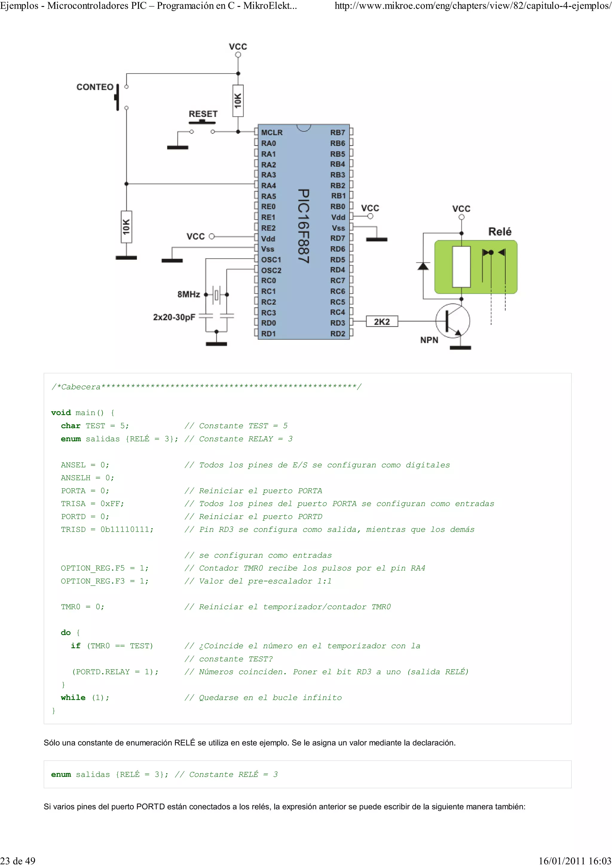 Ejemplos - Microcontroladores PIC – Programación en C - MikroElekt...                      http://www.mikroe.com/eng/chapters/view/82/capitulo-4-ejemplos/




             /*Cabecera****************************************************/


             void main() {
                 char TEST = 5;                  // Constante TEST = 5
                 enum salidas {RELÉ = 3}; // Constante RELAY = 3


                 ANSEL = 0;                      // Todos los pines de E/S se configuran como digitales
                 ANSELH = 0;
                 PORTA = 0;                      // Reiniciar el puerto PORTA
                 TRISA = 0xFF;                   // Todos los pines del puerto PORTA se configuran como entradas
                 PORTD = 0;                      // Reiniciar el puerto PORTD
                 TRISD = 0b11110111;             // Pin RD3 se configura como salida, mientras que los demás


                                                 // se configuran como entradas
                 OPTION_REG.F5 = 1;              // Contador TMR0 recibe los pulsos por el pin RA4
                 OPTION_REG.F3 = 1;              // Valor del pre-escalador 1:1


                 TMR0 = 0;                       // Reiniciar el temporizador/contador TMR0


                 do {
                     if (TMR0 == TEST)           // ¿Coincide el número en el temporizador con la
                                                 // constante TEST?
                     (PORTD.RELAY = 1);          // Números coinciden. Poner el bit RD3 a uno (salida RELÉ)
                 }
                 while (1);                      // Quedarse en el bucle infinito
             }


           Sólo una constante de enumeración RELÉ se utiliza en este ejemplo. Se le asigna un valor mediante la declaración.


             enum salidas {RELÉ = 3}; // Constante RELÉ = 3


           Si varios pines del puerto PORTD están conectados a los relés, la expresión anterior se puede escribir de la siguiente manera también:




23 de 49                                                                                                                                            16/01/2011 16:03
 