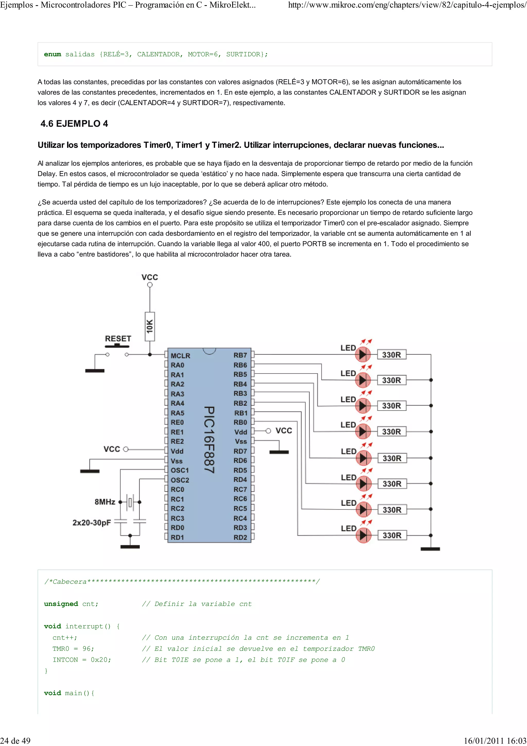 Ejemplos - Microcontroladores PIC – Programación en C - MikroElekt...                          http://www.mikroe.com/eng/chapters/view/82/capitulo-4-ejemplos/




             enum salidas {RELÉ=3, CALENTADOR, MOTOR=6, SURTIDOR};


           A todas las constantes, precedidas por las constantes con valores asignados (RELÉ=3 y MOTOR=6), se les asignan automáticamente los
           valores de las constantes precedentes, incrementados en 1. En este ejemplo, a las constantes CALENTADOR y SURTIDOR se les asignan
           los valores 4 y 7, es decir (CALENTADOR=4 y SURTIDOR=7), respectivamente.


            4.6 EJEMPLO 4

           Utilizar los temporizadores Timer0, Timer1 y Timer2. Utilizar interrupciones, declarar nuevas funciones...

           Al analizar los ejemplos anteriores, es probable que se haya fijado en la desventaja de proporcionar tiempo de retardo por medio de la función
           Delay. En estos casos, el microcontrolador se queda ‘estático’ y no hace nada. Simplemente espera que transcurra una cierta cantidad de
           tiempo. Tal pérdida de tiempo es un lujo inaceptable, por lo que se deberá aplicar otro método.

           ¿Se acuerda usted del capítulo de los temporizadores? ¿Se acuerda de lo de interrupciones? Este ejemplo los conecta de una manera
           práctica. El esquema se queda inalterada, y el desafío sigue siendo presente. Es necesario proporcionar un tiempo de retardo suficiente largo
           para darse cuenta de los cambios en el puerto. Para este propósito se utiliza el temporizador Timer0 con el pre-escalador asignado. Siempre
           que se genere una interrupción con cada desbordamiento en el registro del temporizador, la variable cnt se aumenta automáticamente en 1 al
           ejecutarse cada rutina de interrupción. Cuando la variable llega al valor 400, el puerto PORTB se incrementa en 1. Todo el procedimiento se
           lleva a cabo “entre bastidores”, lo que habilita al microcontrolador hacer otra tarea.




             /*Cabecera******************************************************/


             unsigned cnt;                    // Definir la variable cnt


             void interrupt() {
                 cnt++;                       // Con una interrupción la cnt se incrementa en 1
                 TMR0 = 96;                   // El valor inicial se devuelve en el temporizador TMR0
                 INTCON = 0x20;               // Bit T0IE se pone a 1, el bit T0IF se pone a 0
             }


             void main(){




24 de 49                                                                                                                                              16/01/2011 16:03
 