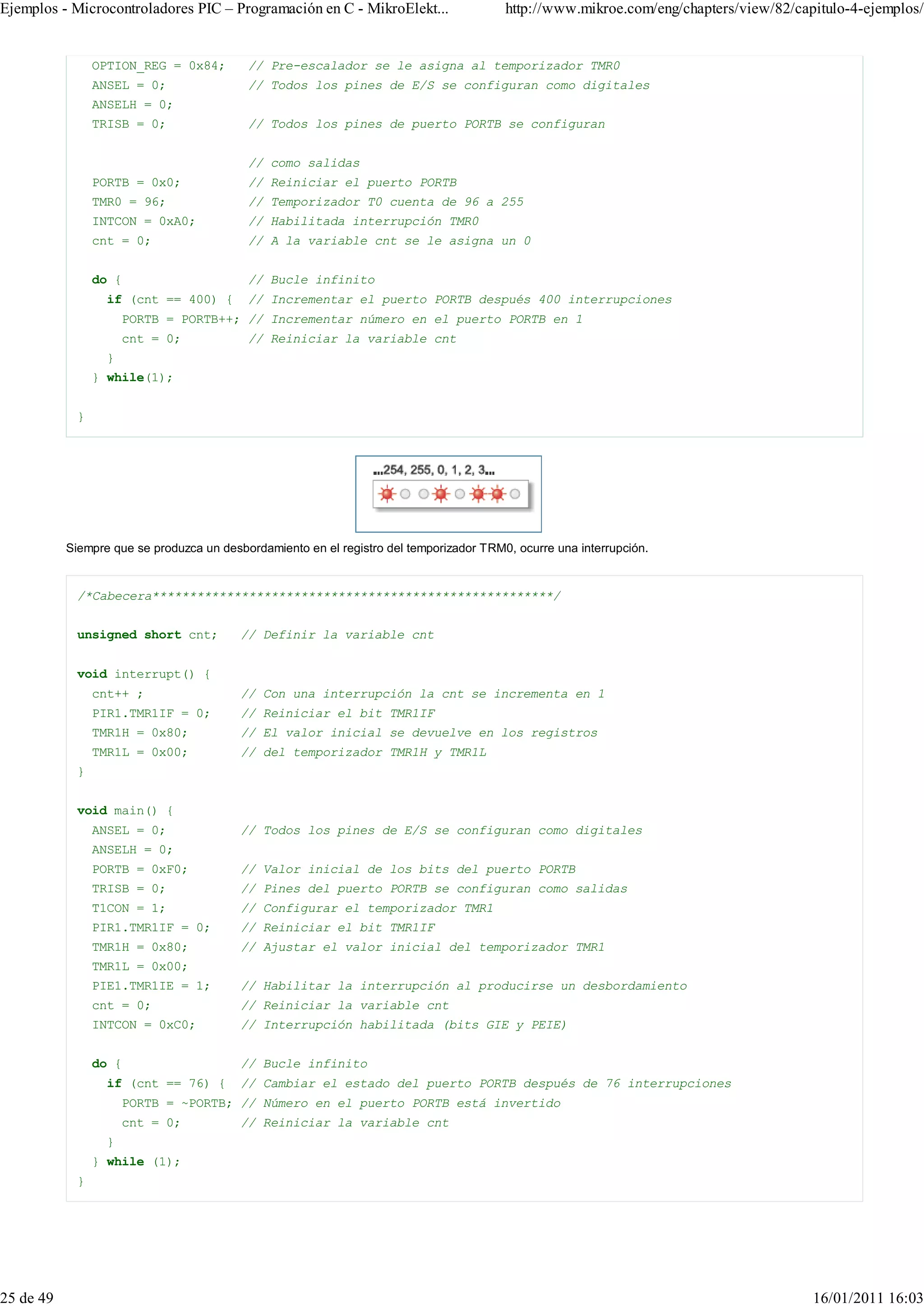 Ejemplos - Microcontroladores PIC – Programación en C - MikroElekt...                    http://www.mikroe.com/eng/chapters/view/82/capitulo-4-ejemplos/


                OPTION_REG = 0x84;         // Pre-escalador se le asigna al temporizador TMR0
                ANSEL = 0;                 // Todos los pines de E/S se configuran como digitales
                ANSELH = 0;
                TRISB = 0;                 // Todos los pines de puerto PORTB se configuran


                                           // como salidas
                PORTB = 0x0;               // Reiniciar el puerto PORTB
                TMR0 = 96;                 // Temporizador T0 cuenta de 96 a 255
                INTCON = 0xA0;             // Habilitada interrupción TMR0
                cnt = 0;                   // A la variable cnt se le asigna un 0


                do {                       // Bucle infinito
                  if (cnt == 400) {        // Incrementar el puerto PORTB después 400 interrupciones
                      PORTB = PORTB++; // Incrementar número en el puerto PORTB en 1
                      cnt = 0;             // Reiniciar la variable cnt
                  }
                } while(1);


            }




           Siempre que se produzca un desbordamiento en el registro del temporizador TRM0, ocurre una interrupción.


            /*Cabecera******************************************************/


            unsigned short cnt;           // Definir la variable cnt


            void interrupt() {
                cnt++ ;                   // Con una interrupción la cnt se incrementa en 1
                PIR1.TMR1IF = 0;          // Reiniciar el bit TMR1IF
                TMR1H = 0x80;             // El valor inicial se devuelve en los registros
                TMR1L = 0x00;             // del temporizador TMR1H y TMR1L
            }


            void main() {
                ANSEL = 0;                // Todos los pines de E/S se configuran como digitales
                ANSELH = 0;
                PORTB = 0xF0;             // Valor inicial de los bits del puerto PORTB
                TRISB = 0;                // Pines del puerto PORTB se configuran como salidas
                T1CON = 1;                // Configurar el temporizador TMR1
                PIR1.TMR1IF = 0;          // Reiniciar el bit TMR1IF
                TMR1H = 0x80;             // Ajustar el valor inicial del temporizador TMR1
                TMR1L = 0x00;
                PIE1.TMR1IE = 1;          // Habilitar la interrupción al producirse un desbordamiento
                cnt = 0;                  // Reiniciar la variable cnt
                INTCON = 0xC0;            // Interrupción habilitada (bits GIE y PEIE)


                do {                      // Bucle infinito
                  if (cnt == 76) {        // Cambiar el estado del puerto PORTB después de 76 interrupciones
                      PORTB = ~PORTB; // Número en el puerto PORTB está invertido
                      cnt = 0;            // Reiniciar la variable cnt
                  }
                } while (1);
            }




25 de 49                                                                                                                               16/01/2011 16:03
 
