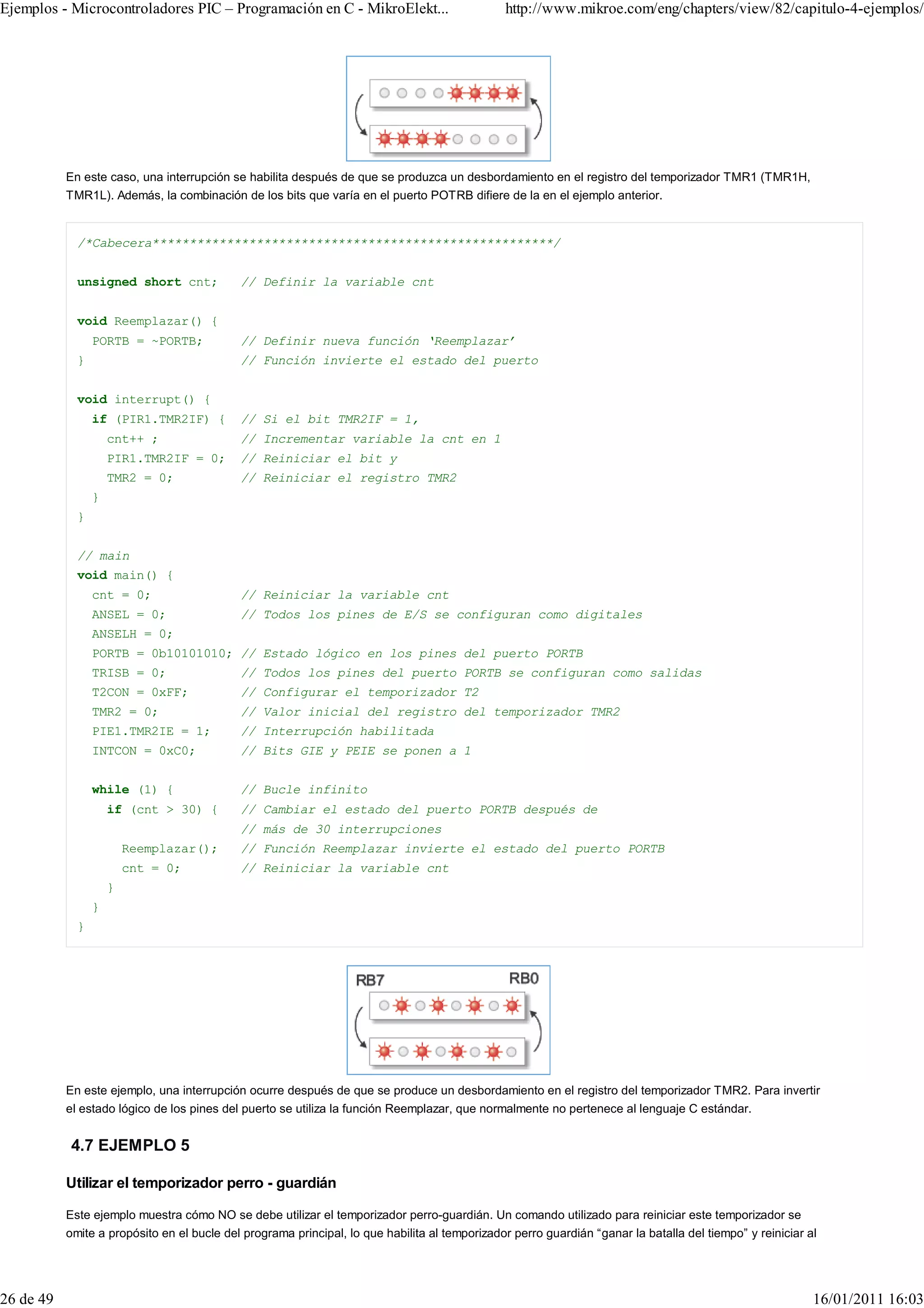 Ejemplos - Microcontroladores PIC – Programación en C - MikroElekt...                          http://www.mikroe.com/eng/chapters/view/82/capitulo-4-ejemplos/




           En este caso, una interrupción se habilita después de que se produzca un desbordamiento en el registro del temporizador TMR1 (TMR1H,
           TMR1L). Además, la combinación de los bits que varía en el puerto POTRB difiere de la en el ejemplo anterior.


             /*Cabecera******************************************************/


             unsigned short cnt;            // Definir la variable cnt


             void Reemplazar() {
                 PORTB = ~PORTB;            // Definir nueva función ‘Reemplazar’
             }                              // Función invierte el estado del puerto


             void interrupt() {
                 if (PIR1.TMR2IF) {         // Si el bit TMR2IF = 1,
                     cnt++ ;                // Incrementar variable la cnt en 1
                     PIR1.TMR2IF = 0;       // Reiniciar el bit y
                     TMR2 = 0;              // Reiniciar el registro TMR2
                 }
             }


             // main
             void main() {
                 cnt = 0;                   // Reiniciar la variable cnt
                 ANSEL = 0;                 // Todos los pines de E/S se configuran como digitales
                 ANSELH = 0;
                 PORTB = 0b10101010; // Estado lógico en los pines del puerto PORTB
                 TRISB = 0;                 // Todos los pines del puerto PORTB se configuran como salidas
                 T2CON = 0xFF;              // Configurar el temporizador T2
                 TMR2 = 0;                  // Valor inicial del registro del temporizador TMR2
                 PIE1.TMR2IE = 1;           // Interrupción habilitada
                 INTCON = 0xC0;             // Bits GIE y PEIE se ponen a 1


                 while (1) {                // Bucle infinito
                     if (cnt > 30) {        // Cambiar el estado del puerto PORTB después de
                                            // más de 30 interrupciones
                         Reemplazar();      // Función Reemplazar invierte el estado del puerto PORTB
                         cnt = 0;           // Reiniciar la variable cnt
                     }
                 }
             }




           En este ejemplo, una interrupción ocurre después de que se produce un desbordamiento en el registro del temporizador TMR2. Para invertir
           el estado lógico de los pines del puerto se utiliza la función Reemplazar, que normalmente no pertenece al lenguaje C estándar.


            4.7 EJEMPLO 5

           Utilizar el temporizador perro - guardián

           Este ejemplo muestra cómo NO se debe utilizar el temporizador perro-guardián. Un comando utilizado para reiniciar este temporizador se
           omite a propósito en el bucle del programa principal, lo que habilita al temporizador perro guardián “ganar la batalla del tiempo” y reiniciar al




26 de 49                                                                                                                                                   16/01/2011 16:03
 