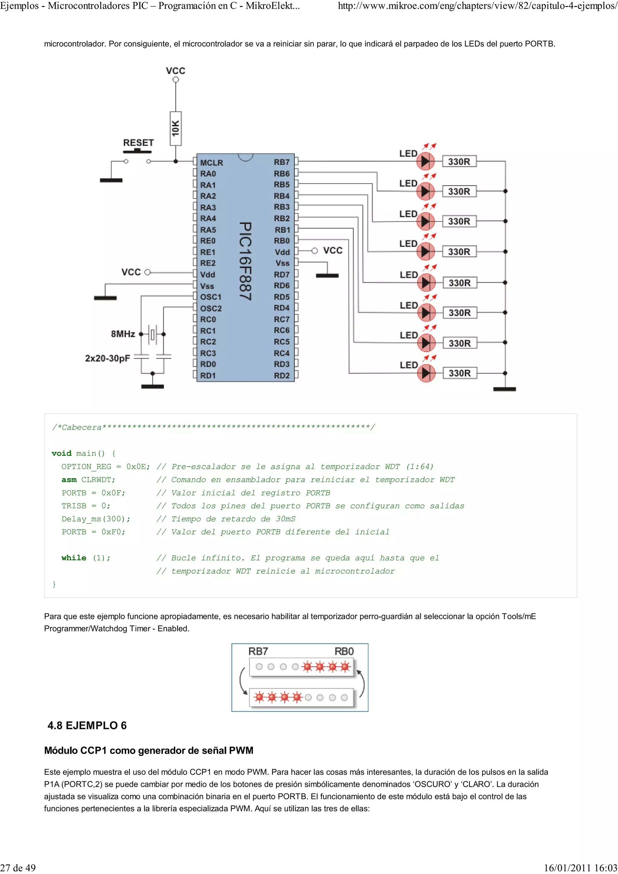 Ejemplos - Microcontroladores PIC – Programación en C - MikroElekt...                       http://www.mikroe.com/eng/chapters/view/82/capitulo-4-ejemplos/


           microcontrolador. Por consiguiente, el microcontrolador se va a reiniciar sin parar, lo que indicará el parpadeo de los LEDs del puerto PORTB.




             /*Cabecera******************************************************/


             void main() {
                 OPTION_REG = 0x0E; // Pre-escalador se le asigna al temporizador WDT (1:64)
                 asm CLRWDT;              // Comando en ensamblador para reiniciar el temporizador WDT
                 PORTB = 0x0F;            // Valor inicial del registro PORTB
                 TRISB = 0;               // Todos los pines del puerto PORTB se configuran como salidas
                 Delay_ms(300);           // Tiempo de retardo de 30mS
                 PORTB = 0xF0;            // Valor del puerto PORTB diferente del inicial


                 while (1);               // Bucle infinito. El programa se queda aquí hasta que el
                                          // temporizador WDT reinicie al microcontrolador
             }


           Para que este ejemplo funcione apropiadamente, es necesario habilitar al temporizador perro-guardián al seleccionar la opción Tools/mE
           Programmer/Watchdog Timer - Enabled.




           4.8 EJEMPLO 6

           Módulo CCP1 como generador de señal PWM

           Este ejemplo muestra el uso del módulo CCP1 en modo PWM. Para hacer las cosas más interesantes, la duración de los pulsos en la salida
           P1A (PORTC,2) se puede cambiar por medio de los botones de presión simbólicamente denominados ‘OSCURO’ y ‘CLARO’. La duración
           ajustada se visualiza como una combinación binaria en el puerto PORTB. El funcionamiento de este módulo está bajo el control de las
           funciones pertenecientes a la librería especializada PWM. Aquí se utilizan las tres de ellas:




27 de 49                                                                                                                                             16/01/2011 16:03
 