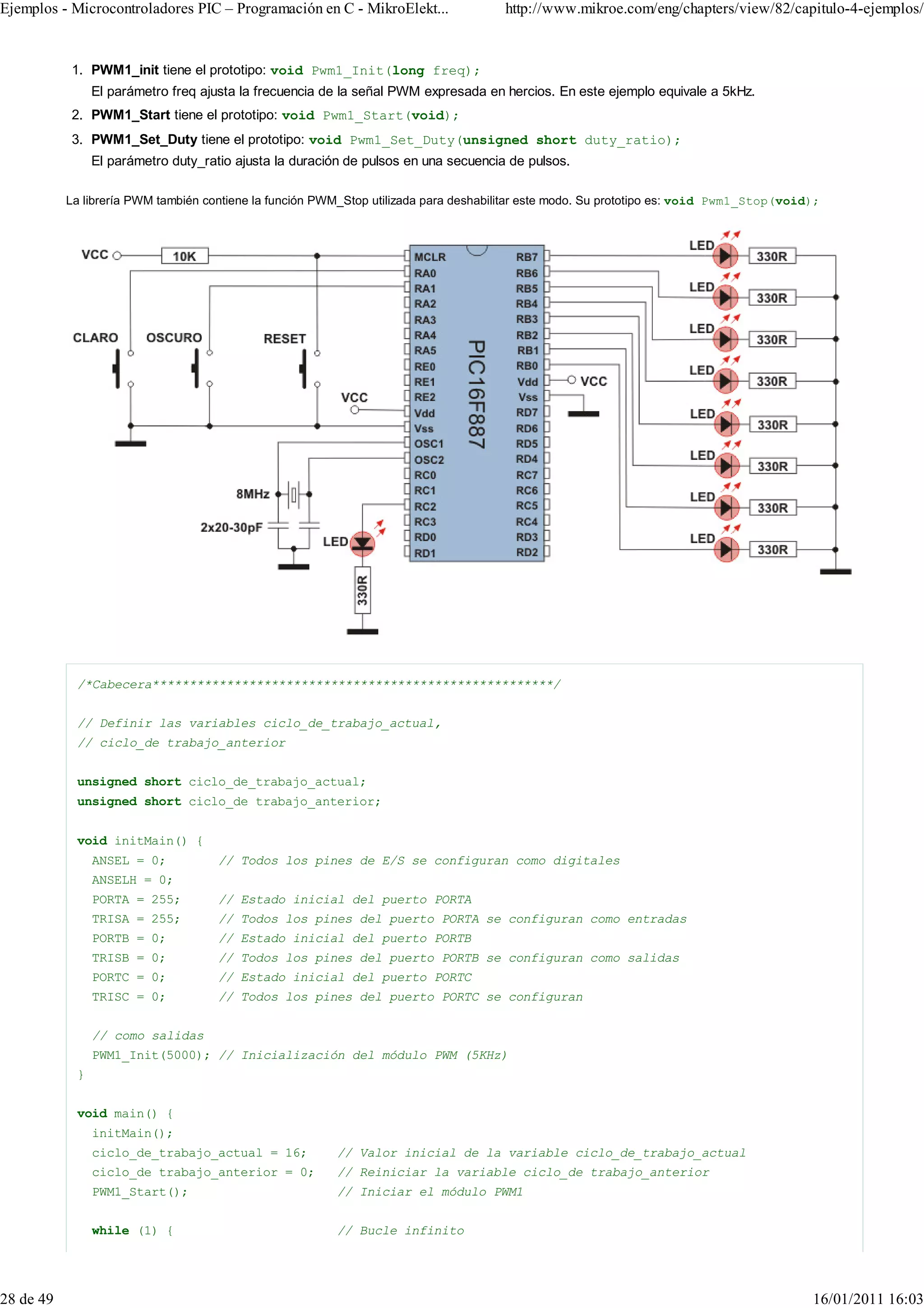 Ejemplos - Microcontroladores PIC – Programación en C - MikroElekt...                 http://www.mikroe.com/eng/chapters/view/82/capitulo-4-ejemplos/


           1. PWM1_init tiene el prototipo: void Pwm1_Init(long freq);
                El parámetro freq ajusta la frecuencia de la señal PWM expresada en hercios. En este ejemplo equivale a 5kHz.
           2. PWM1_Start tiene el prototipo: void Pwm1_Start(void);
           3. PWM1_Set_Duty tiene el prototipo: void Pwm1_Set_Duty(unsigned short duty_ratio);
                El parámetro duty_ratio ajusta la duración de pulsos en una secuencia de pulsos.

           La librería PWM también contiene la función PWM_Stop utilizada para deshabilitar este modo. Su prototipo es: void Pwm1_Stop(void);




            /*Cabecera******************************************************/


            // Definir las variables ciclo_de_trabajo_actual,
            // ciclo_de trabajo_anterior


            unsigned short ciclo_de_trabajo_actual;
            unsigned short ciclo_de trabajo_anterior;


            void initMain() {
                ANSEL = 0;           // Todos los pines de E/S se configuran como digitales
                ANSELH = 0;
                PORTA = 255;         // Estado inicial del puerto PORTA
                TRISA = 255;         // Todos los pines del puerto PORTA se configuran como entradas
                PORTB = 0;           // Estado inicial del puerto PORTB
                TRISB = 0;           // Todos los pines del puerto PORTB se configuran como salidas
                PORTC = 0;           // Estado inicial del puerto PORTC
                TRISC = 0;           // Todos los pines del puerto PORTC se configuran


                // como salidas
                PWM1_Init(5000); // Inicialización del módulo PWM (5KHz)
            }


            void main() {
                initMain();
                ciclo_de_trabajo_actual = 16;            // Valor inicial de la variable ciclo_de_trabajo_actual
                ciclo_de trabajo_anterior = 0;           // Reiniciar la variable ciclo_de trabajo_anterior
                PWM1_Start();                            // Iniciar el módulo PWM1


                while (1) {                              // Bucle infinito




28 de 49                                                                                                                                   16/01/2011 16:03
 