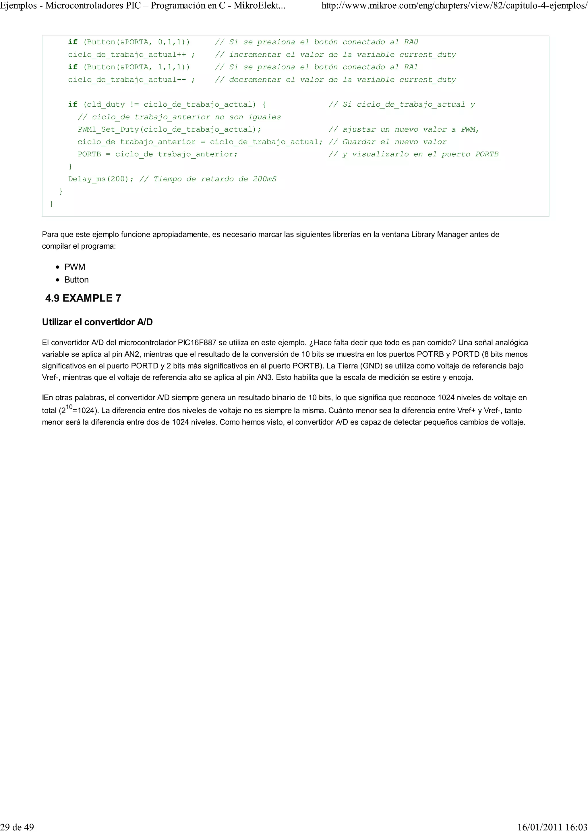 Ejemplos - Microcontroladores PIC – Programación en C - MikroElekt...                        http://www.mikroe.com/eng/chapters/view/82/capitulo-4-ejemplos/


                     if (Button(&PORTA, 0,1,1))              // Si se presiona el botón conectado al RA0
                     ciclo_de_trabajo_actual++ ;             // incrementar el valor de la variable current_duty
                     if (Button(&PORTA, 1,1,1))              // Si se presiona el botón conectado al RA1
                     ciclo_de_trabajo_actual-- ;             // decrementar el valor de la variable current_duty


                     if (old_duty != ciclo_de_trabajo_actual) {                                // Si ciclo_de_trabajo_actual y
                          // ciclo_de trabajo_anterior no son iguales
                          PWM1_Set_Duty(ciclo_de_trabajo_actual);                              // ajustar un nuevo valor a PWM,
                          ciclo_de trabajo_anterior = ciclo_de_trabajo_actual; // Guardar el nuevo valor
                          PORTB = ciclo_de trabajo_anterior;                                   // y visualizarlo en el puerto PORTB
                     }
                     Delay_ms(200); // Tiempo de retardo de 200mS
                 }
             }


           Para que este ejemplo funcione apropiadamente, es necesario marcar las siguientes librerías en la ventana Library Manager antes de
           compilar el programa:

                     PWM
                     Button

           4.9 EXAMPLE 7

           Utilizar el convertidor A/D

           El convertidor A/D del microcontrolador PIC16F887 se utiliza en este ejemplo. ¿Hace falta decir que todo es pan comido? Una señal analógica
           variable se aplica al pin AN2, mientras que el resultado de la conversión de 10 bits se muestra en los puertos POTRB y PORTD (8 bits menos
           significativos en el puerto PORTD y 2 bits más significativos en el puerto PORTB). La Tierra (GND) se utiliza como voltaje de referencia bajo
           Vref-, mientras que el voltaje de referencia alto se aplica al pin AN3. Esto habilita que la escala de medición se estire y encoja.

           IEn otras palabras, el convertidor A/D siempre genera un resultado binario de 10 bits, lo que significa que reconoce 1024 niveles de voltaje en
                     10
           total (2 =1024). La diferencia entre dos niveles de voltaje no es siempre la misma. Cuánto menor sea la diferencia entre Vref+ y Vref-, tanto
           menor será la diferencia entre dos de 1024 niveles. Como hemos visto, el convertidor A/D es capaz de detectar pequeños cambios de voltaje.




29 de 49                                                                                                                                               16/01/2011 16:03
 