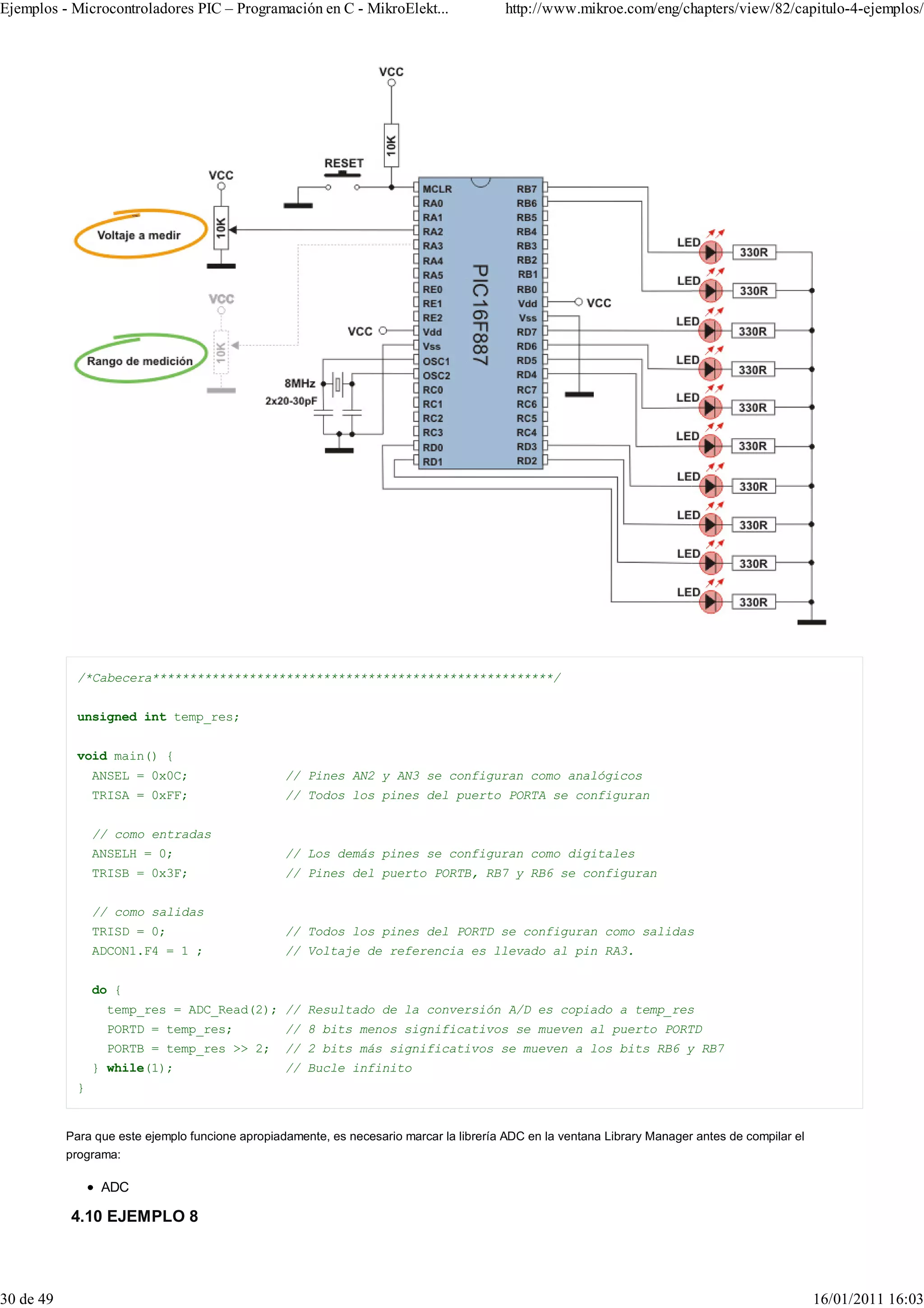 Ejemplos - Microcontroladores PIC – Programación en C - MikroElekt...                     http://www.mikroe.com/eng/chapters/view/82/capitulo-4-ejemplos/




             /*Cabecera******************************************************/


             unsigned int temp_res;


             void main() {
                 ANSEL = 0x0C;                    // Pines AN2 y AN3 se configuran como analógicos
                 TRISA = 0xFF;                    // Todos los pines del puerto PORTA se configuran


                 // como entradas
                 ANSELH = 0;                      // Los demás pines se configuran como digitales
                 TRISB = 0x3F;                    // Pines del puerto PORTB, RB7 y RB6 se configuran


                 // como salidas
                 TRISD = 0;                       // Todos los pines del PORTD se configuran como salidas
                 ADCON1.F4 = 1 ;                  // Voltaje de referencia es llevado al pin RA3.


                 do {
                  temp_res = ADC_Read(2); // Resultado de la conversión A/D es copiado a temp_res
                  PORTD = temp_res;               // 8 bits menos significativos se mueven al puerto PORTD
                  PORTB = temp_res >> 2;          // 2 bits más significativos se mueven a los bits RB6 y RB7
                 } while(1);                      // Bucle infinito
             }


           Para que este ejemplo funcione apropiadamente, es necesario marcar la librería ADC en la ventana Library Manager antes de compilar el
           programa:

                  ADC

           4.10 EJEMPLO 8




30 de 49                                                                                                                                           16/01/2011 16:03
 