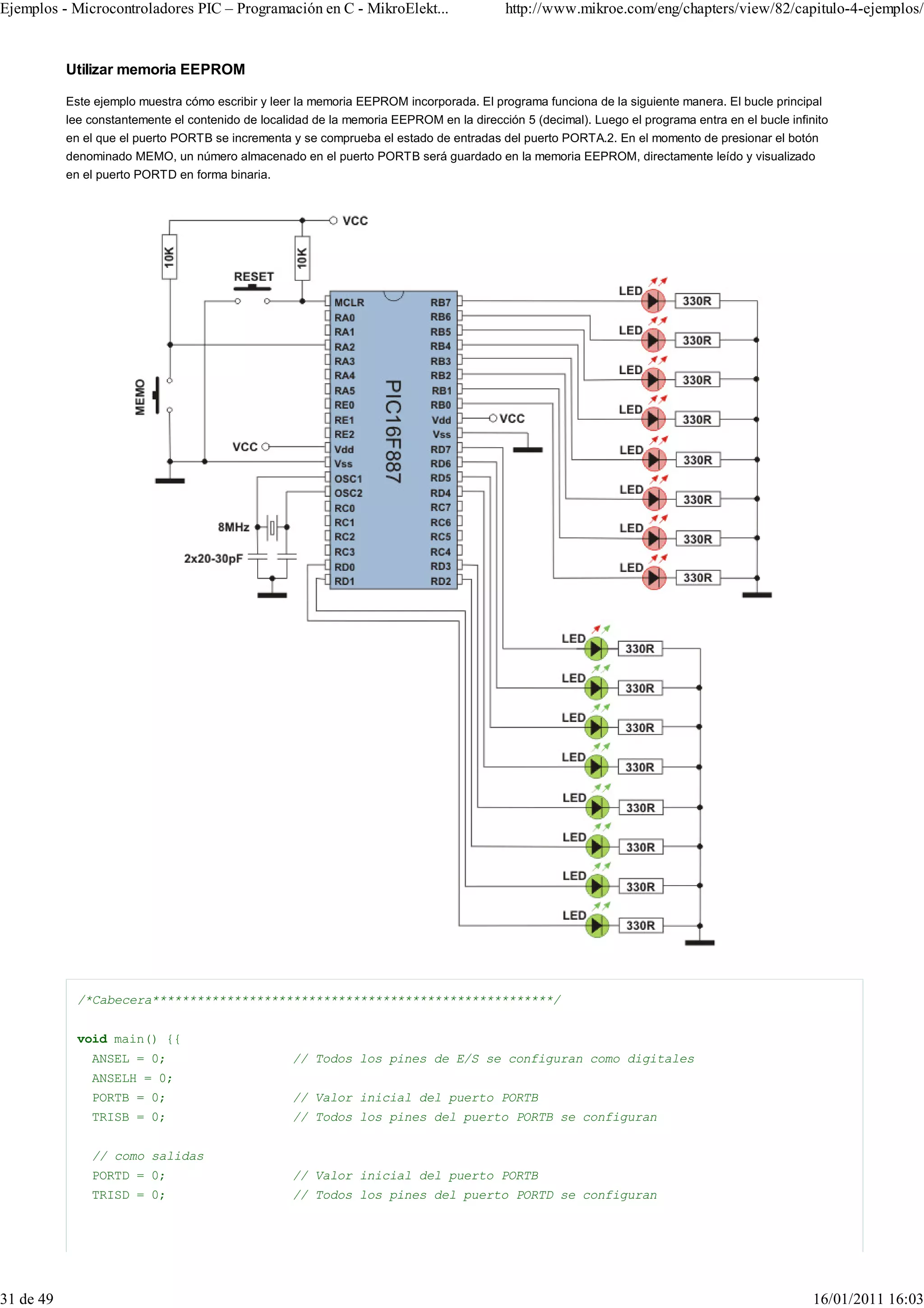 Ejemplos - Microcontroladores PIC – Programación en C - MikroElekt...                      http://www.mikroe.com/eng/chapters/view/82/capitulo-4-ejemplos/


           Utilizar memoria EEPROM

           Este ejemplo muestra cómo escribir y leer la memoria EEPROM incorporada. El programa funciona de la siguiente manera. El bucle principal
           lee constantemente el contenido de localidad de la memoria EEPROM en la dirección 5 (decimal). Luego el programa entra en el bucle infinito
           en el que el puerto PORTB se incrementa y se comprueba el estado de entradas del puerto PORTA.2. En el momento de presionar el botón
           denominado MEMO, un número almacenado en el puerto PORTB será guardado en la memoria EEPROM, directamente leído y visualizado
           en el puerto PORTD en forma binaria.




             /*Cabecera******************************************************/


             void main() {{
               ANSEL = 0;                           // Todos los pines de E/S se configuran como digitales
               ANSELH = 0;
               PORTB = 0;                           // Valor inicial del puerto PORTB
               TRISB = 0;                           // Todos los pines del puerto PORTB se configuran


               // como salidas
               PORTD = 0;                           // Valor inicial del puerto PORTB
               TRISD = 0;                           // Todos los pines del puerto PORTD se configuran




31 de 49                                                                                                                                           16/01/2011 16:03
 