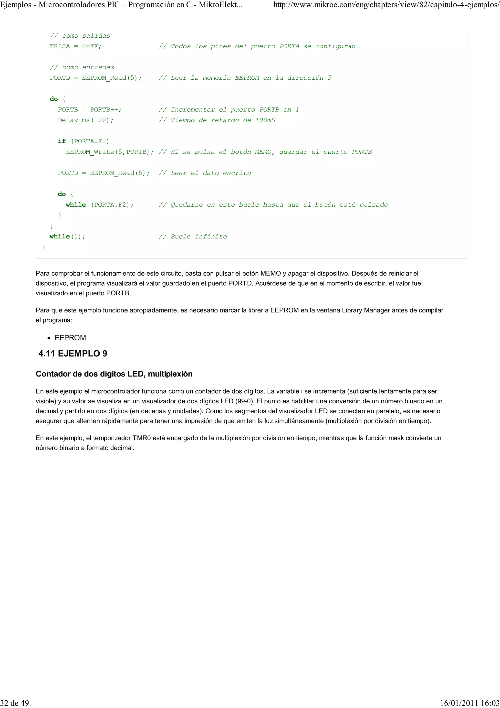 Ejemplos - Microcontroladores PIC – Programación en C - MikroElekt...                        http://www.mikroe.com/eng/chapters/view/82/capitulo-4-ejemplos/


                 // como salidas
                 TRISA = 0xFF;                       // Todos los pines del puerto PORTA se configuran


                 // como entradas
                 PORTD = EEPROM_Read(5);             // Leer la memoria EEPROM en la dirección 5


                 do {
                     PORTB = PORTB++;                // Incrementar el puerto PORTB en 1
                     Delay_ms(100);                  // Tiempo de retardo de 100mS


                     if (PORTA.F2)
                         EEPROM_Write(5,PORTB); // Si se pulsa el botón MEMO, guardar el puerto PORTB


                     PORTD = EEPROM_Read(5);         // Leer el dato escrito


                     do {
                         while (PORTA.F2);           // Quedarse en este bucle hasta que el botón esté pulsado
                     }
                 }
                 while(1);                           // Bucle infinito
             }


           Para comprobar el funcionamiento de este circuito, basta con pulsar el botón MEMO y apagar el dispositivo. Después de reiniciar el
           dispositivo, el programa visualizará el valor guardado en el puerto PORTD. Acuérdese de que en el momento de escribir, el valor fue
           visualizado en el puerto PORTB.

           Para que este ejemplo funcione apropiadamente, es necesario marcar la librería EEPROM en la ventana Library Manager antes de compilar
           el programa:

                     EEPROM

           4.11 EJEMPLO 9

           Contador de dos dígitos LED, multiplexión

           En este ejemplo el microcontrolador funciona como un contador de dos dígitos. La variable i se incrementa (suficiente lentamente para ser
           visible) y su valor se visualiza en un visualizador de dos dígitos LED (99-0). El punto es habilitar una conversión de un número binario en un
           decimal y partirlo en dos dígitos (en decenas y unidades). Como los segmentos del visualizador LED se conectan en paralelo, es necesario
           asegurar que alternen rápidamente para tener una impresión de que emiten la luz simultáneamente (multiplexión por división en tiempo).

           En este ejemplo, el temporizador TMR0 está encargado de la multiplexión por división en tiempo, mientras que la función mask convierte un
           número binario a formato decimal.




32 de 49                                                                                                                                                16/01/2011 16:03
 