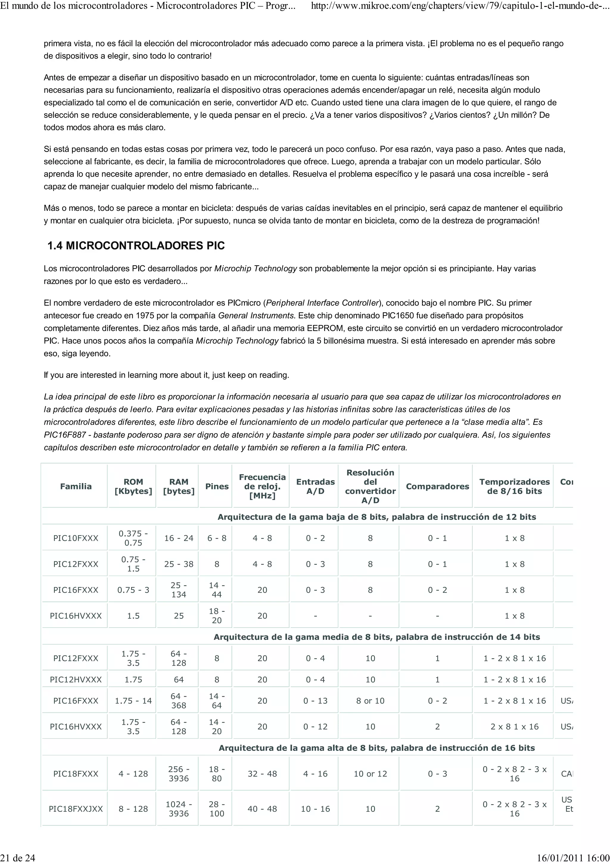 El mundo de los microcontroladores - Microcontroladores PIC – Progr...                 http://www.mikroe.com/eng/chapters/view/79/capitulo-1-el-mundo-de-...


           primera vista, no es fácil la elección del microcontrolador más adecuado como parece a la primera vista. ¡El problema no es el pequeño rango
           de dispositivos a elegir, sino todo lo contrario!

           Antes de empezar a diseñar un dispositivo basado en un microcontrolador, tome en cuenta lo siguiente: cuántas entradas/líneas son
           necesarias para su funcionamiento, realizaría el dispositivo otras operaciones además encender/apagar un relé, necesita algún modulo
           especializado tal como el de comunicación en serie, convertidor A/D etc. Cuando usted tiene una clara imagen de lo que quiere, el rango de
           selección se reduce considerablemente, y le queda pensar en el precio. ¿Va a tener varios dispositivos? ¿Varios cientos? ¿Un millón? De
           todos modos ahora es más claro.

           Si está pensando en todas estas cosas por primera vez, todo le parecerá un poco confuso. Por esa razón, vaya paso a paso. Antes que nada,
           seleccione al fabricante, es decir, la familia de microcontroladores que ofrece. Luego, aprenda a trabajar con un modelo particular. Sólo
           aprenda lo que necesite aprender, no entre demasiado en detalles. Resuelva el problema específico y le pasará una cosa increíble - será
           capaz de manejar cualquier modelo del mismo fabricante...

           Más o menos, todo se parece a montar en bicicleta: después de varias caídas inevitables en el principio, será capaz de mantener el equilibrio
           y montar en cualquier otra bicicleta. ¡Por supuesto, nunca se olvida tanto de montar en bicicleta, como de la destreza de programación!


           1.4 MICROCONTROLADORES PIC
           Los microcontroladores PIC desarrollados por Microchip Technology son probablemente la mejor opción si es principiante. Hay varias
           razones por lo que esto es verdadero...

           El nombre verdadero de este microcontrolador es PICmicro (Peripheral Interface Controller), conocido bajo el nombre PIC. Su primer
           antecesor fue creado en 1975 por la compañía General Instruments. Este chip denominado PIC1650 fue diseñado para propósitos
           completamente diferentes. Diez años más tarde, al añadir una memoria EEPROM, este circuito se convirtió en un verdadero microcontrolador
           PIC. Hace unos pocos años la compañía Microchip Technology fabricó la 5 billonésima muestra. Si está interesado en aprender más sobre
           eso, siga leyendo.

           If you are interested in learning more about it, just keep on reading.

           La idea principal de este libro es proporcionar la información necesaria al usuario para que sea capaz de utilizar los microcontroladores en
           la práctica después de leerlo. Para evitar explicaciones pesadas y las historias infinitas sobre las características útiles de los
           microcontroladores diferentes, este libro describe el funcionamiento de un modelo particular que pertenece a la “clase media alta”. Es
           PIC16F887 - bastante poderoso para ser digno de atención y bastante simple para poder ser utilizado por cualquiera. Así, los siguientes
           capítulos describen este microcontrolador en detalle y también se refieren a la familia PIC entera.


                                                                                               Resolución
                                                                  Frecuencia
                                  ROM        RAM                                    Entradas       del                              Temporizadores      Comunicaci
               Familia                                  Pines      de reloj.                                   Comparadores
                                [Kbytes]    [bytes]                                   A/D      convertidor                           de 8/16 bits
                                                                    [MHz]
                                                                                                  A/D

                                                            Arquitectura de la gama baja de 8 bits, palabra de instrucción de 12 bits

                                0.375 -
             PIC10FXXX                       16 - 24     6-8          4-8             0-2            8                0-1                  1x8
                                 0.75

                                 0.75 -
             PIC12FXXX                       25 - 38       8          4-8             0-3            8                0-1                  1x8
                                  1.5

                                               25 -      14 -
             PIC16FXXX          0.75 - 3                               20             0-3            8                0-2                  1x8
                                               134        44

                                                         18 -
            PIC16HVXXX            1.5           25                     20              -             -                  -                  1x8
                                                          20

                                                           Arquitectura de la gama media de 8 bits, palabra de instrucción de 14 bits

                                 1.75 -        64 -
             PIC12FXXX                                     8           20             0-4           10                  1            1 - 2 x 8 1 x 16
                                  3.5          128

            PIC12HVXXX            1.75          64         8           20             0-4           10                  1            1 - 2 x 8 1 x 16

                                               64 -      14 -
             PIC16FXXX          1.75 - 14                              20            0 - 13       8 or 10             0-2            1 - 2 x 8 1 x 16   USART I2C S
                                               368        64

                                 1.75 -        64 -      14 -
            PIC16HVXXX                                                 20            0 - 12         10                  2              2 x 8 1 x 16     USART I2C S
                                  3.5          128        20

                                                            Arquitectura de la gama alta de 8 bits, palabra de instrucción de 16 bits

                                              256 -      18 -                                                                        0-2x82-3x
             PIC18FXXX          4 - 128                              32 - 48         4 - 16      10 or 12             0-3                                 CAN2.0 USA
                                              3936        80                                                                             16

                                                                                                                                                          USB2.0 USA
                                             1024 -      28 -                                                                        0-2x82-3x
            PIC18FXXJXX         8 - 128                              40 - 48        10 - 16         10                  2                                  Ethernet I2
                                              3936       100                                                                             16




21 de 24                                                                                                                                          16/01/2011 16:00
 