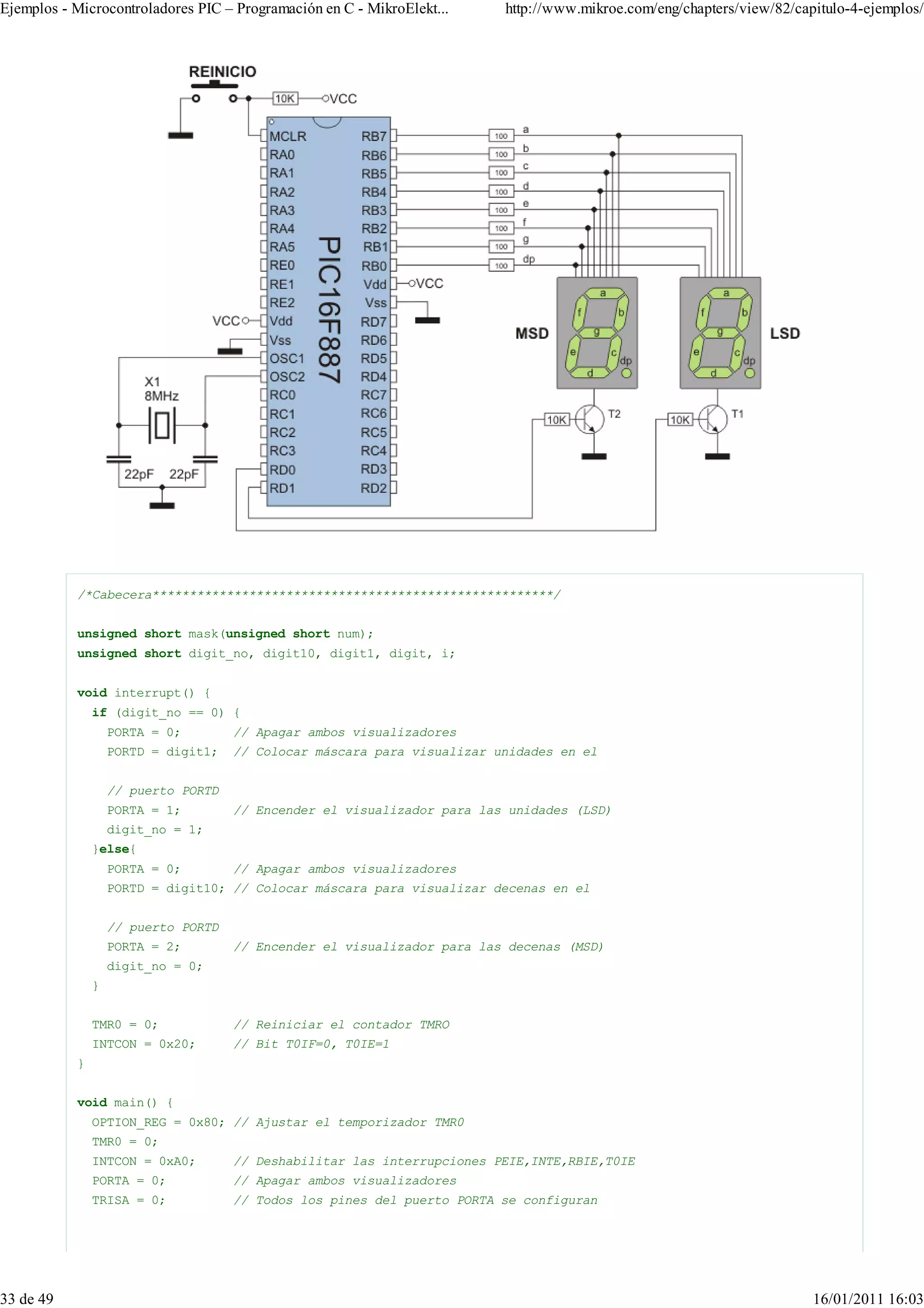 Ejemplos - Microcontroladores PIC – Programación en C - MikroElekt...    http://www.mikroe.com/eng/chapters/view/82/capitulo-4-ejemplos/




           /*Cabecera******************************************************/


           unsigned short mask(unsigned short num);
           unsigned short digit_no, digit10, digit1, digit, i;


           void interrupt() {
               if (digit_no == 0) {
                   PORTA = 0;        // Apagar ambos visualizadores
                   PORTD = digit1;   // Colocar máscara para visualizar unidades en el


                   // puerto PORTD
                   PORTA = 1;        // Encender el visualizador para las unidades (LSD)
                   digit_no = 1;
               }else{
                   PORTA = 0;        // Apagar ambos visualizadores
                   PORTD = digit10; // Colocar máscara para visualizar decenas en el


                   // puerto PORTD
                   PORTA = 2;        // Encender el visualizador para las decenas (MSD)
                   digit_no = 0;
               }


               TMR0 = 0;             // Reiniciar el contador TMRO
               INTCON = 0x20;        // Bit T0IF=0, T0IE=1
           }


           void main() {
               OPTION_REG = 0x80; // Ajustar el temporizador TMR0
               TMR0 = 0;
               INTCON = 0xA0;        // Deshabilitar las interrupciones PEIE,INTE,RBIE,T0IE
               PORTA = 0;            // Apagar ambos visualizadores
               TRISA = 0;            // Todos los pines del puerto PORTA se configuran




33 de 49                                                                                                               16/01/2011 16:03
 