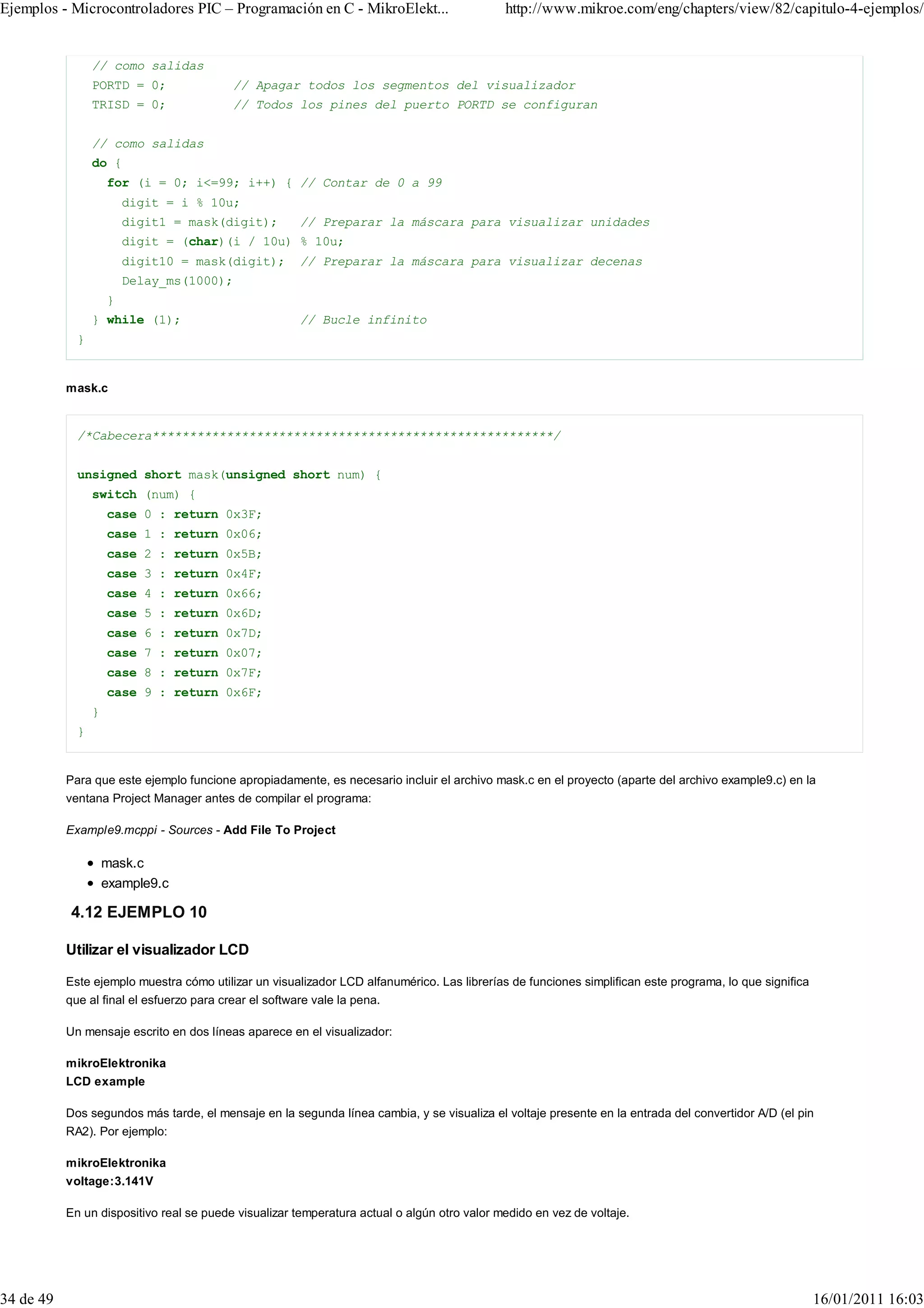 Ejemplos - Microcontroladores PIC – Programación en C - MikroElekt...                        http://www.mikroe.com/eng/chapters/view/82/capitulo-4-ejemplos/


                 // como salidas
                 PORTD = 0;                // Apagar todos los segmentos del visualizador
                 TRISD = 0;                // Todos los pines del puerto PORTD se configuran


                 // como salidas
                 do {
                     for (i = 0; i<=99; i++) { // Contar de 0 a 99
                         digit = i % 10u;
                         digit1 = mask(digit);          // Preparar la máscara para visualizar unidades
                         digit = (char)(i / 10u) % 10u;
                         digit10 = mask(digit);         // Preparar la máscara para visualizar decenas
                         Delay_ms(1000);
                     }
                 } while (1);                           // Bucle infinito
             }


           mask.c


             /*Cabecera******************************************************/


             unsigned short mask(unsigned short num) {
                 switch (num) {
                     case 0 : return 0x3F;
                     case 1 : return 0x06;
                     case 2 : return 0x5B;
                     case 3 : return 0x4F;
                     case 4 : return 0x66;
                     case 5 : return 0x6D;
                     case 6 : return 0x7D;
                     case 7 : return 0x07;
                     case 8 : return 0x7F;
                     case 9 : return 0x6F;
                 }
             }


           Para que este ejemplo funcione apropiadamente, es necesario incluir el archivo mask.c en el proyecto (aparte del archivo example9.c) en la
           ventana Project Manager antes de compilar el programa:

           Example9.mcppi - Sources - Add File To Project

                     mask.c
                     example9.c

            4.12 EJEMPLO 10

           Utilizar el visualizador LCD

           Este ejemplo muestra cómo utilizar un visualizador LCD alfanumérico. Las librerías de funciones simplifican este programa, lo que significa
           que al final el esfuerzo para crear el software vale la pena.

           Un mensaje escrito en dos líneas aparece en el visualizador:

           mikroElektronika
           LCD example

           Dos segundos más tarde, el mensaje en la segunda línea cambia, y se visualiza el voltaje presente en la entrada del convertidor A/D (el pin
           RA2). Por ejemplo:

           mikroElektronika
           voltage:3.141V

           En un dispositivo real se puede visualizar temperatura actual o algún otro valor medido en vez de voltaje.




34 de 49                                                                                                                                                 16/01/2011 16:03
 