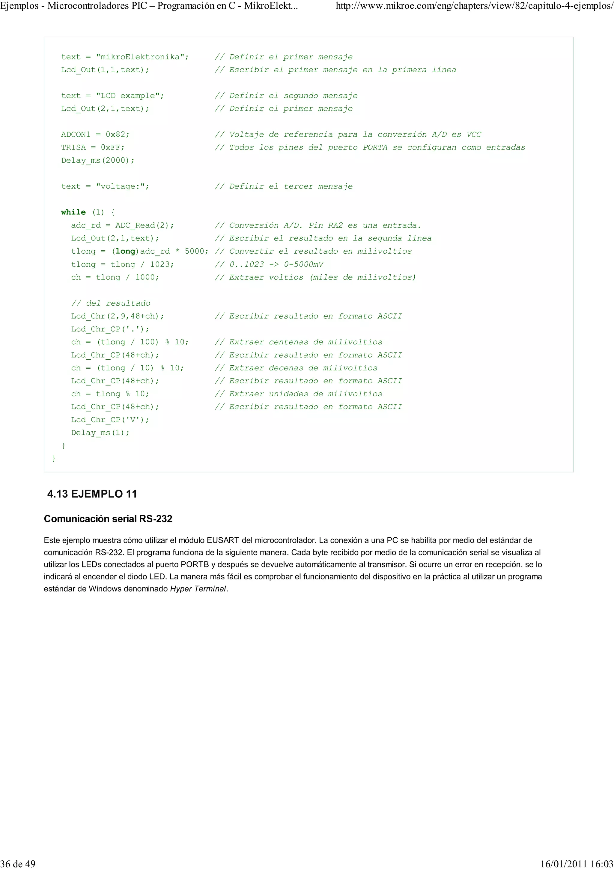 Ejemplos - Microcontroladores PIC – Programación en C - MikroElekt...                        http://www.mikroe.com/eng/chapters/view/82/capitulo-4-ejemplos/



                 text = "mikroElektronika";               // Definir el primer mensaje
                 Lcd_Out(1,1,text);                       // Escribir el primer mensaje en la primera línea


                 text = "LCD example";                    // Definir el segundo mensaje
                 Lcd_Out(2,1,text);                       // Definir el primer mensaje


                 ADCON1 = 0x82;                           // Voltaje de referencia para la conversión A/D es VCC
                 TRISA = 0xFF;                            // Todos los pines del puerto PORTA se configuran como entradas
                 Delay_ms(2000);


                 text = "voltage:";                       // Definir el tercer mensaje


                 while (1) {
                     adc_rd = ADC_Read(2);                // Conversión A/D. Pin RA2 es una entrada.
                     Lcd_Out(2,1,text);                   // Escribir el resultado en la segunda línea
                     tlong = (long)adc_rd * 5000; // Convertir el resultado en milivoltios
                     tlong = tlong / 1023;                // 0..1023 -> 0-5000mV
                     ch = tlong / 1000;                   // Extraer voltios (miles de milivoltios)


                     // del resultado
                     Lcd_Chr(2,9,48+ch);                  // Escribir resultado en formato ASCII
                     Lcd_Chr_CP('.');
                     ch = (tlong / 100) % 10;             // Extraer centenas de milivoltios
                     Lcd_Chr_CP(48+ch);                   // Escribir resultado en formato ASCII
                     ch = (tlong / 10) % 10;              // Extraer decenas de milivoltios
                     Lcd_Chr_CP(48+ch);                   // Escribir resultado en formato ASCII
                     ch = tlong % 10;                     // Extraer unidades de milivoltios
                     Lcd_Chr_CP(48+ch);                   // Escribir resultado en formato ASCII
                     Lcd_Chr_CP('V');
                     Delay_ms(1);
                 }
             }



           4.13 EJEMPLO 11

           Comunicación serial RS-232

           Este ejemplo muestra cómo utilizar el módulo EUSART del microcontrolador. La conexión a una PC se habilita por medio del estándar de
           comunicación RS-232. El programa funciona de la siguiente manera. Cada byte recibido por medio de la comunicación serial se visualiza al
           utilizar los LEDs conectados al puerto PORTB y después se devuelve automáticamente al transmisor. Si ocurre un error en recepción, se lo
           indicará al encender el diodo LED. La manera más fácil es comprobar el funcionamiento del dispositivo en la práctica al utilizar un programa
           estándar de Windows denominado Hyper Terminal.




36 de 49                                                                                                                                              16/01/2011 16:03
 
