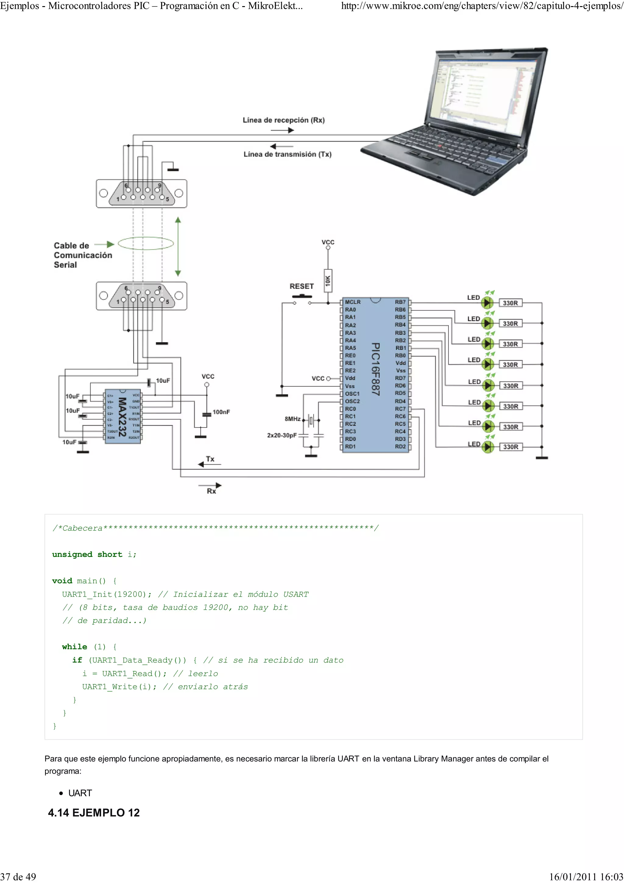 Ejemplos - Microcontroladores PIC – Programación en C - MikroElekt...                    http://www.mikroe.com/eng/chapters/view/82/capitulo-4-ejemplos/




             /*Cabecera******************************************************/


             unsigned short i;


             void main() {
                 UART1_Init(19200); // Inicializar el módulo USART
                 // (8 bits, tasa de baudios 19200, no hay bit
                 // de paridad...)


                 while (1) {
                     if (UART1_Data_Ready()) { // si se ha recibido un dato
                         i = UART1_Read(); // leerlo
                         UART1_Write(i); // enviarlo atrás
                     }
                 }
             }


           Para que este ejemplo funcione apropiadamente, es necesario marcar la librería UART en la ventana Library Manager antes de compilar el
           programa:

                     UART

           4.14 EJEMPLO 12




37 de 49                                                                                                                                            16/01/2011 16:03
 