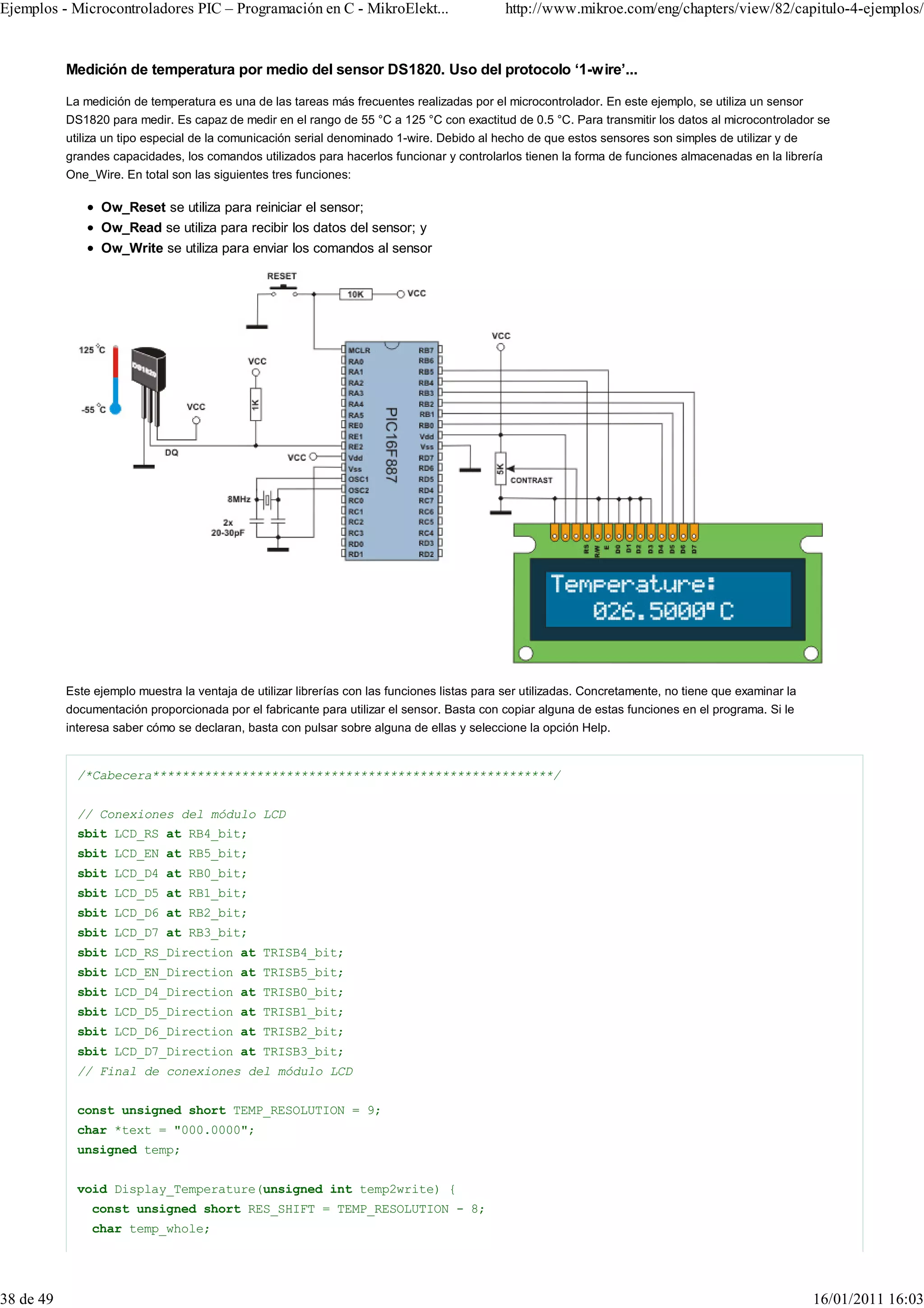 Ejemplos - Microcontroladores PIC – Programación en C - MikroElekt...                         http://www.mikroe.com/eng/chapters/view/82/capitulo-4-ejemplos/


           Medición de temperatura por medio del sensor DS1820. Uso del protocolo ‘1-wire’...

           La medición de temperatura es una de las tareas más frecuentes realizadas por el microcontrolador. En este ejemplo, se utiliza un sensor
           DS1820 para medir. Es capaz de medir en el rango de 55 °C a 125 °C con exactitud de 0.5 °C. Para transmitir los datos al microcontrolador se
           utiliza un tipo especial de la comunicación serial denominado 1-wire. Debido al hecho de que estos sensores son simples de utilizar y de
           grandes capacidades, los comandos utilizados para hacerlos funcionar y controlarlos tienen la forma de funciones almacenadas en la librería
           One_Wire. En total son las siguientes tres funciones:

                 Ow_Reset se utiliza para reiniciar el sensor;
                 Ow_Read se utiliza para recibir los datos del sensor; y
                 Ow_Write se utiliza para enviar los comandos al sensor




           Este ejemplo muestra la ventaja de utilizar librerías con las funciones listas para ser utilizadas. Concretamente, no tiene que examinar la
           documentación proporcionada por el fabricante para utilizar el sensor. Basta con copiar alguna de estas funciones en el programa. Si le
           interesa saber cómo se declaran, basta con pulsar sobre alguna de ellas y seleccione la opción Help.


             /*Cabecera******************************************************/


             // Conexiones del módulo LCD
             sbit LCD_RS at RB4_bit;
             sbit LCD_EN at RB5_bit;
             sbit LCD_D4 at RB0_bit;
             sbit LCD_D5 at RB1_bit;
             sbit LCD_D6 at RB2_bit;
             sbit LCD_D7 at RB3_bit;
             sbit LCD_RS_Direction at TRISB4_bit;
             sbit LCD_EN_Direction at TRISB5_bit;
             sbit LCD_D4_Direction at TRISB0_bit;
             sbit LCD_D5_Direction at TRISB1_bit;
             sbit LCD_D6_Direction at TRISB2_bit;
             sbit LCD_D7_Direction at TRISB3_bit;
             // Final de conexiones del módulo LCD


             const unsigned short TEMP_RESOLUTION = 9;
             char *text = "000.0000";
             unsigned temp;


             void Display_Temperature(unsigned int temp2write) {
               const unsigned short RES_SHIFT = TEMP_RESOLUTION - 8;
               char temp_whole;




38 de 49                                                                                                                                                 16/01/2011 16:03
 