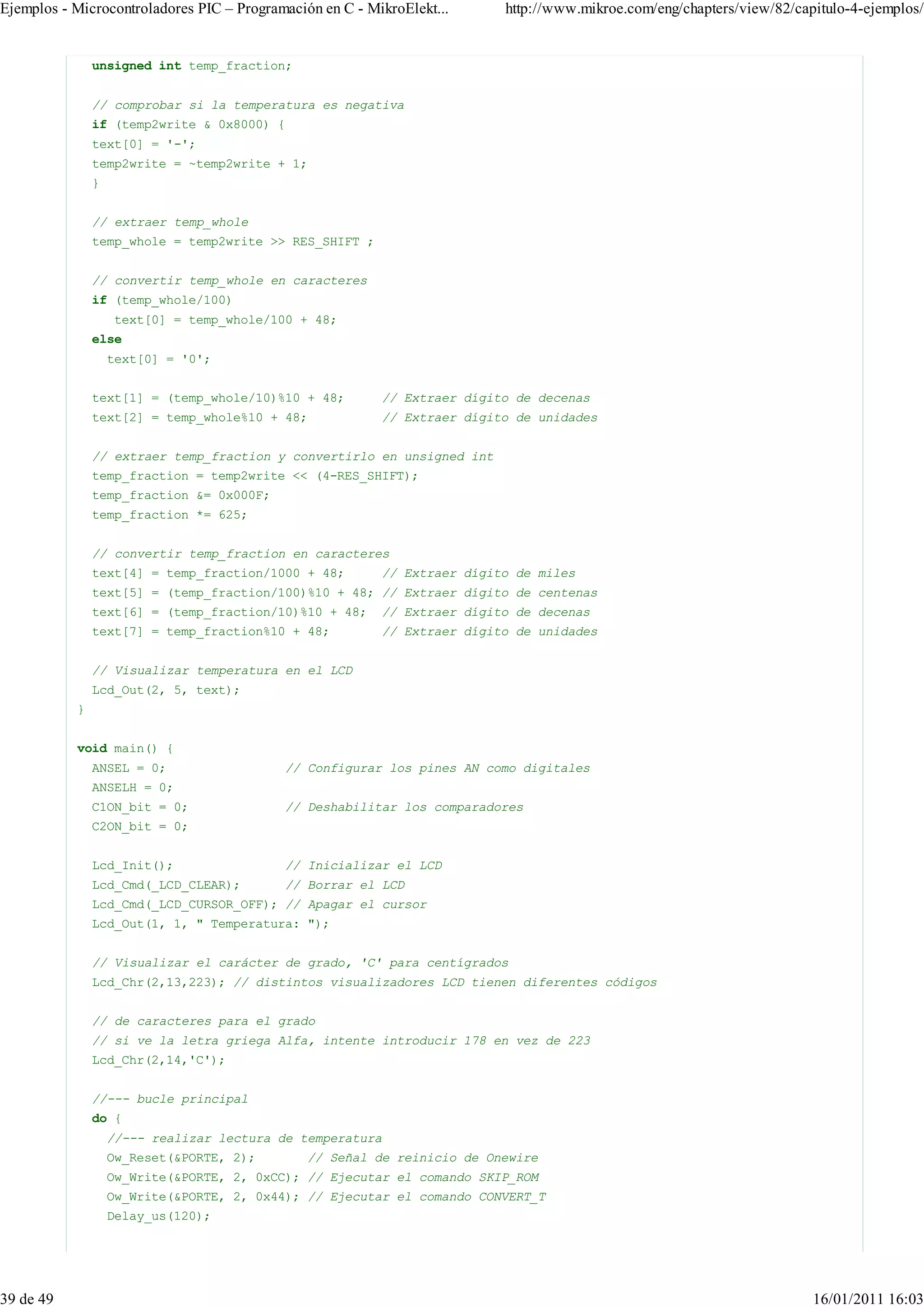 Ejemplos - Microcontroladores PIC – Programación en C - MikroElekt...     http://www.mikroe.com/eng/chapters/view/82/capitulo-4-ejemplos/


               unsigned int temp_fraction;


               // comprobar si la temperatura es negativa
               if (temp2write & 0x8000) {
               text[0] = '-';
               temp2write = ~temp2write + 1;
               }


               // extraer temp_whole
               temp_whole = temp2write >> RES_SHIFT ;


               // convertir temp_whole en caracteres
               if (temp_whole/100)
                    text[0] = temp_whole/100 + 48;
               else
                   text[0] = '0';


               text[1] = (temp_whole/10)%10 + 48;         // Extraer dígito de decenas
               text[2] = temp_whole%10 + 48;              // Extraer dígito de unidades


               // extraer temp_fraction y convertirlo en unsigned int
               temp_fraction = temp2write << (4-RES_SHIFT);
               temp_fraction &= 0x000F;
               temp_fraction *= 625;


               // convertir temp_fraction en caracteres
               text[4] = temp_fraction/1000 + 48;         // Extraer dígito de miles
               text[5] = (temp_fraction/100)%10 + 48; // Extraer dígito de centenas
               text[6] = (temp_fraction/10)%10 + 48;      // Extraer dígito de decenas
               text[7] = temp_fraction%10 + 48;           // Extraer dígito de unidades


               // Visualizar temperatura en el LCD
               Lcd_Out(2, 5, text);
           }


           void main() {
               ANSEL = 0;                  // Configurar los pines AN como digitales
               ANSELH = 0;
               C1ON_bit = 0;               // Deshabilitar los comparadores
               C2ON_bit = 0;


               Lcd_Init();                 // Inicializar el LCD
               Lcd_Cmd(_LCD_CLEAR);        // Borrar el LCD
               Lcd_Cmd(_LCD_CURSOR_OFF); // Apagar el cursor
               Lcd_Out(1, 1, " Temperatura: ");


               // Visualizar el carácter de grado, 'C' para centígrados
               Lcd_Chr(2,13,223); // distintos visualizadores LCD tienen diferentes códigos


               // de caracteres para el grado
               // si ve la letra griega Alfa, intente introducir 178 en vez de 223
               Lcd_Chr(2,14,'C');


               //--- bucle principal
               do {
                   //--- realizar lectura de temperatura
                   Ow_Reset(&PORTE, 2);        // Señal de reinicio de Onewire
                   Ow_Write(&PORTE, 2, 0xCC); // Ejecutar el comando SKIP_ROM
                   Ow_Write(&PORTE, 2, 0x44); // Ejecutar el comando CONVERT_T
                   Delay_us(120);




39 de 49                                                                                                                16/01/2011 16:03
 