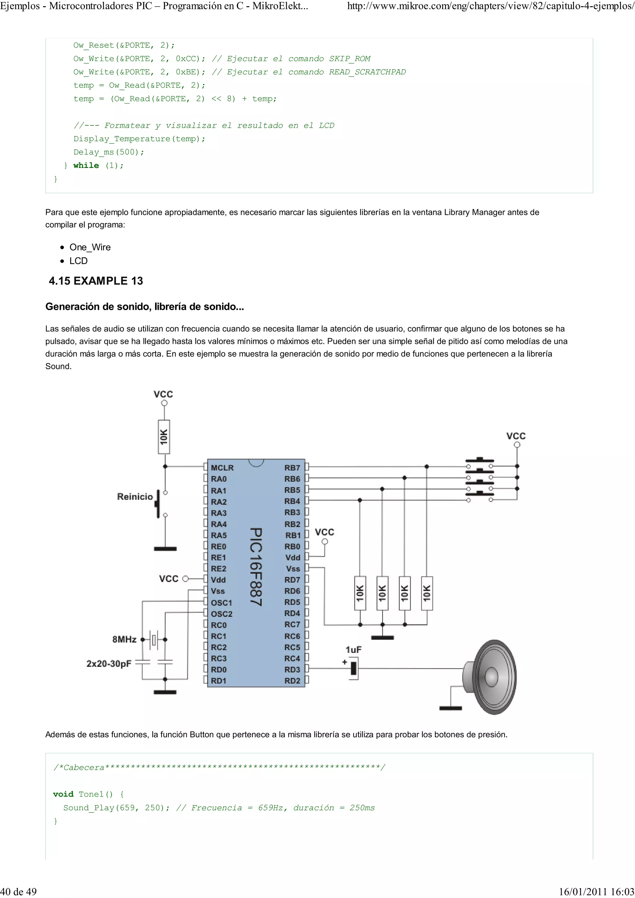 Ejemplos - Microcontroladores PIC – Programación en C - MikroElekt...                       http://www.mikroe.com/eng/chapters/view/82/capitulo-4-ejemplos/


                    Ow_Reset(&PORTE, 2);
                    Ow_Write(&PORTE, 2, 0xCC); // Ejecutar el comando SKIP_ROM
                    Ow_Write(&PORTE, 2, 0xBE); // Ejecutar el comando READ_SCRATCHPAD
                    temp = Ow_Read(&PORTE, 2);
                    temp = (Ow_Read(&PORTE, 2) << 8) + temp;


                    //--- Formatear y visualizar el resultado en el LCD
                    Display_Temperature(temp);
                    Delay_ms(500);
                 } while (1);
             }


           Para que este ejemplo funcione apropiadamente, es necesario marcar las siguientes librerías en la ventana Library Manager antes de
           compilar el programa:

                  One_Wire
                  LCD

           4.15 EXAMPLE 13

           Generación de sonido, librería de sonido...

           Las señales de audio se utilizan con frecuencia cuando se necesita llamar la atención de usuario, confirmar que alguno de los botones se ha
           pulsado, avisar que se ha llegado hasta los valores mínimos o máximos etc. Pueden ser una simple señal de pitido así como melodías de una
           duración más larga o más corta. En este ejemplo se muestra la generación de sonido por medio de funciones que pertenecen a la librería
           Sound.




           Además de estas funciones, la función Button que pertenece a la misma librería se utiliza para probar los botones de presión.


             /*Cabecera******************************************************/


             void Tone1() {
                 Sound_Play(659, 250); // Frecuencia = 659Hz, duración = 250ms
             }




40 de 49                                                                                                                                            16/01/2011 16:03
 