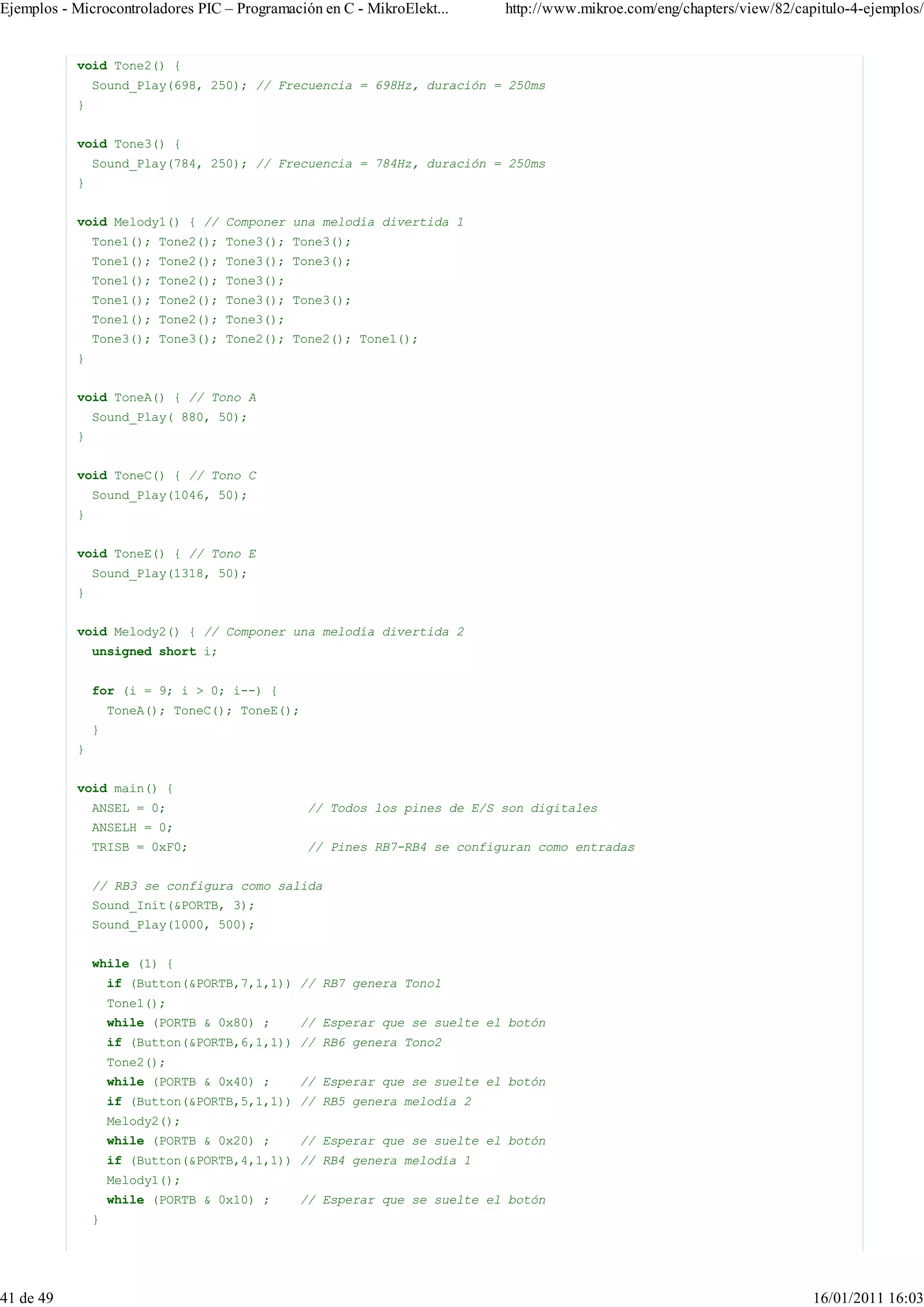 Ejemplos - Microcontroladores PIC – Programación en C - MikroElekt...     http://www.mikroe.com/eng/chapters/view/82/capitulo-4-ejemplos/


           void Tone2() {
               Sound_Play(698, 250); // Frecuencia = 698Hz, duración = 250ms
           }


           void Tone3() {
               Sound_Play(784, 250); // Frecuencia = 784Hz, duración = 250ms
           }


           void Melody1() { // Componer una melodía divertida 1
               Tone1(); Tone2(); Tone3(); Tone3();
               Tone1(); Tone2(); Tone3(); Tone3();
               Tone1(); Tone2(); Tone3();
               Tone1(); Tone2(); Tone3(); Tone3();
               Tone1(); Tone2(); Tone3();
               Tone3(); Tone3(); Tone2(); Tone2(); Tone1();
           }


           void ToneA() { // Tono A
               Sound_Play( 880, 50);
           }


           void ToneC() { // Tono C
               Sound_Play(1046, 50);
           }


           void ToneE() { // Tono E
               Sound_Play(1318, 50);
           }


           void Melody2() { // Componer una melodía divertida 2
               unsigned short i;


               for (i = 9; i > 0; i--) {
                   ToneA(); ToneC(); ToneE();
               }
           }


           void main() {
               ANSEL = 0;                       // Todos los pines de E/S son digitales
               ANSELH = 0;
               TRISB = 0xF0;                    // Pines RB7-RB4 se configuran como entradas


               // RB3 se configura como salida
               Sound_Init(&PORTB, 3);
               Sound_Play(1000, 500);


               while (1) {
                   if (Button(&PORTB,7,1,1)) // RB7 genera Tono1
                   Tone1();
                   while (PORTB & 0x80) ;     // Esperar que se suelte el botón
                   if (Button(&PORTB,6,1,1)) // RB6 genera Tono2
                   Tone2();
                   while (PORTB & 0x40) ;     // Esperar que se suelte el botón
                   if (Button(&PORTB,5,1,1)) // RB5 genera melodía 2
                   Melody2();
                   while (PORTB & 0x20) ;     // Esperar que se suelte el botón
                   if (Button(&PORTB,4,1,1)) // RB4 genera melodía 1
                   Melody1();
                   while (PORTB & 0x10) ;     // Esperar que se suelte el botón
               }




41 de 49                                                                                                                16/01/2011 16:03
 