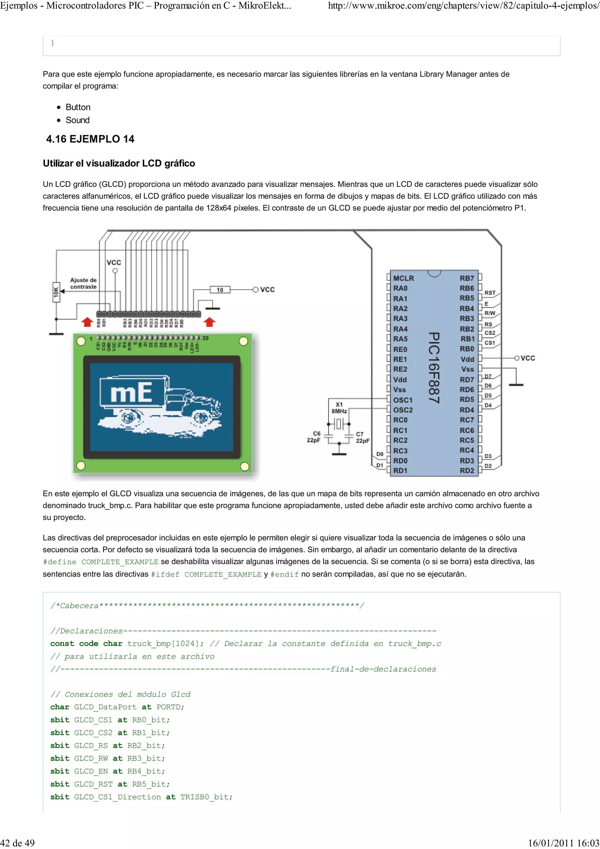 Ejemplos - Microcontroladores PIC – Programación en C - MikroElekt...                        http://www.mikroe.com/eng/chapters/view/82/capitulo-4-ejemplos/


             }


           Para que este ejemplo funcione apropiadamente, es necesario marcar las siguientes librerías en la ventana Library Manager antes de
           compilar el programa:

                 Button
                 Sound

           4.16 EJEMPLO 14

           Utilizar el visualizador LCD gráfico

           Un LCD gráfico (GLCD) proporciona un método avanzado para visualizar mensajes. Mientras que un LCD de caracteres puede visualizar sólo
           caracteres alfanuméricos, el LCD gráfico puede visualizar los mensajes en forma de dibujos y mapas de bits. El LCD gráfico utilizado con más
           frecuencia tiene una resolución de pantalla de 128x64 píxeles. El contraste de un GLCD se puede ajustar por medio del potenciómetro P1.




           En este ejemplo el GLCD visualiza una secuencia de imágenes, de las que un mapa de bits representa un camión almacenado en otro archivo
           denominado truck_bmp.c. Para habilitar que este programa funcione apropiadamente, usted debe añadir este archivo como archivo fuente a
           su proyecto.

           Las directivas del preprocesador incluidas en este ejemplo le permiten elegir si quiere visualizar toda la secuencia de imágenes o sólo una
           secuencia corta. Por defecto se visualizará toda la secuencia de imágenes. Sin embargo, al añadir un comentario delante de la directiva
           #define COMPLETE_EXAMPLE se deshabilita visualizar algunas imágenes de la secuencia. Si se comenta (o si se borra) esta directiva, las
           sentencias entre las directivas #ifdef COMPLETE_EXAMPLE y #endif no serán compiladas, así que no se ejecutarán.


             /*Cabecera******************************************************/


             //Declaraciones-----------------------------------------------------------------
             const code char truck_bmp[1024]; // Declarar la constante definida en truck_bmp.c
             // para utilizarla en este archivo
             //--------------------------------------------------------final-de-declaraciones


             // Conexiones del módulo Glcd
             char GLCD_DataPort at PORTD;
             sbit GLCD_CS1 at RB0_bit;
             sbit GLCD_CS2 at RB1_bit;
             sbit GLCD_RS at RB2_bit;
             sbit GLCD_RW at RB3_bit;
             sbit GLCD_EN at RB4_bit;
             sbit GLCD_RST at RB5_bit;
             sbit GLCD_CS1_Direction at TRISB0_bit;




42 de 49                                                                                                                                                 16/01/2011 16:03
 