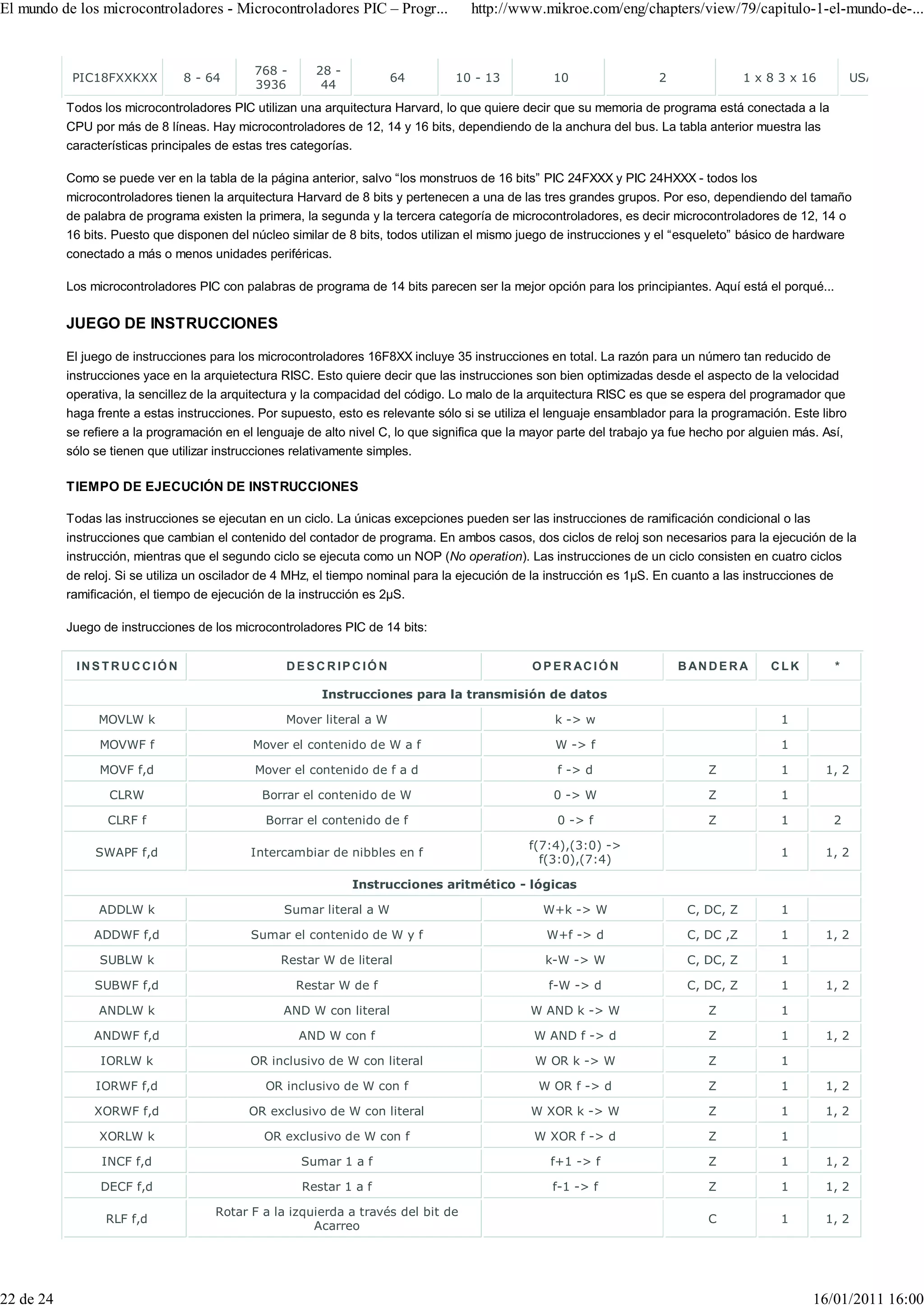 El mundo de los microcontroladores - Microcontroladores PIC – Progr...               http://www.mikroe.com/eng/chapters/view/79/capitulo-1-el-mundo-de-...


                                             768 -      28 -
            PIC18FXXKXX         8 - 64                                 64         10 - 13           10                 2                1 x 8 3 x 16           USART I2C S
                                             3936        44
           Todos los microcontroladores PIC utilizan una arquitectura Harvard, lo que quiere decir que su memoria de programa está conectada a la
           CPU por más de 8 líneas. Hay microcontroladores de 12, 14 y 16 bits, dependiendo de la anchura del bus. La tabla anterior muestra las
           características principales de estas tres categorías.

           Como se puede ver en la tabla de la página anterior, salvo “los monstruos de 16 bits” PIC 24FXXX y PIC 24HXXX - todos los
           microcontroladores tienen la arquitectura Harvard de 8 bits y pertenecen a una de las tres grandes grupos. Por eso, dependiendo del tamaño
           de palabra de programa existen la primera, la segunda y la tercera categoría de microcontroladores, es decir microcontroladores de 12, 14 o
           16 bits. Puesto que disponen del núcleo similar de 8 bits, todos utilizan el mismo juego de instrucciones y el “esqueleto” básico de hardware
           conectado a más o menos unidades periféricas.

           Los microcontroladores PIC con palabras de programa de 14 bits parecen ser la mejor opción para los principiantes. Aquí está el porqué...

           JUEGO DE INSTRUCCIONES

           El juego de instrucciones para los microcontroladores 16F8XX incluye 35 instrucciones en total. La razón para un número tan reducido de
           instrucciones yace en la arquietectura RISC. Esto quiere decir que las instrucciones son bien optimizadas desde el aspecto de la velocidad
           operativa, la sencillez de la arquitectura y la compacidad del código. Lo malo de la arquitectura RISC es que se espera del programador que
           haga frente a estas instrucciones. Por supuesto, esto es relevante sólo si se utiliza el lenguaje ensamblador para la programación. Este libro
           se refiere a la programación en el lenguaje de alto nivel C, lo que significa que la mayor parte del trabajo ya fue hecho por alguien más. Así,
           sólo se tienen que utilizar instrucciones relativamente simples.

           TIEMPO DE EJECUCIÓN DE INSTRUCCIONES

           Todas las instrucciones se ejecutan en un ciclo. La únicas excepciones pueden ser las instrucciones de ramificación condicional o las
           instrucciones que cambian el contenido del contador de programa. En ambos casos, dos ciclos de reloj son necesarios para la ejecución de la
           instrucción, mientras que el segundo ciclo se ejecuta como un NOP (No operation). Las instrucciones de un ciclo consisten en cuatro ciclos
           de reloj. Si se utiliza un oscilador de 4 MHz, el tiempo nominal para la ejecución de la instrucción es 1µS. En cuanto a las instrucciones de
           ramificación, el tiempo de ejecución de la instrucción es 2µS.

           Juego de instrucciones de los microcontroladores PIC de 14 bits:


            INSTRUCC IÓN                           DESC RIPCIÓN                                 O P E R AC I Ó N           B AN D E R A     CLK            *

                                                         Instrucciones para la transmisión de datos

                MOVLW k                            Mover literal a W                                k -> w                                    1

                 MOVWF f                     Mover el contenido de W a f                            W -> f                                    1

                 MOVF f,d                    Mover el contenido de f a d                             f -> d                      Z            1        1, 2

                  CLRW                        Borrar el contenido de W                              0 -> W                       Z            1

                  CLRF f                       Borrar el contenido de f                              0 -> f                      Z            1            2

                                                                                                f(7:4),(3:0) ->
                SWAPF f,d                   Intercambiar de nibbles en f                                                                      1        1, 2
                                                                                                  f(3:0),(7:4)

                                                               Instrucciones aritmético - lógicas

                ADDLW k                            Sumar literal a W                              W+k -> W                   C, DC, Z         1

                ADDWF f,d                   Sumar el contenido de W y f                            W+f -> d                  C, DC ,Z         1        1, 2

                 SUBLW k                          Restar W de literal                              k-W -> W                  C, DC, Z         1

                SUBWF f,d                            Restar W de f                                 f-W -> d                  C, DC, Z         1        1, 2

                ANDLW k                           AND W con literal                             W AND k -> W                     Z            1

                ANDWF f,d                            AND W con f                                W AND f -> d                     Z            1        1, 2

                 IORLW k                    OR inclusivo de W con literal                        W OR k -> W                     Z            1

                IORWF f,d                      OR inclusivo de W con f                           W OR f -> d                     Z            1        1, 2

                XORWF f,d                   OR exclusivo de W con literal                       W XOR k -> W                     Z            1        1, 2

                 XORLW k                       OR exclusivo de W con f                           W XOR f -> d                    Z            1

                 INCF f,d                             Sumar 1 a f                                  f+1 -> f                      Z            1        1, 2

                 DECF f,d                             Restar 1 a f                                  f-1 -> f                     Z            1        1, 2

                                      Rotar F a la izquierda a través del bit de
                  RLF f,d                                                                                                       C             1        1, 2
                                                       Acarreo




22 de 24                                                                                                                                            16/01/2011 16:00
 