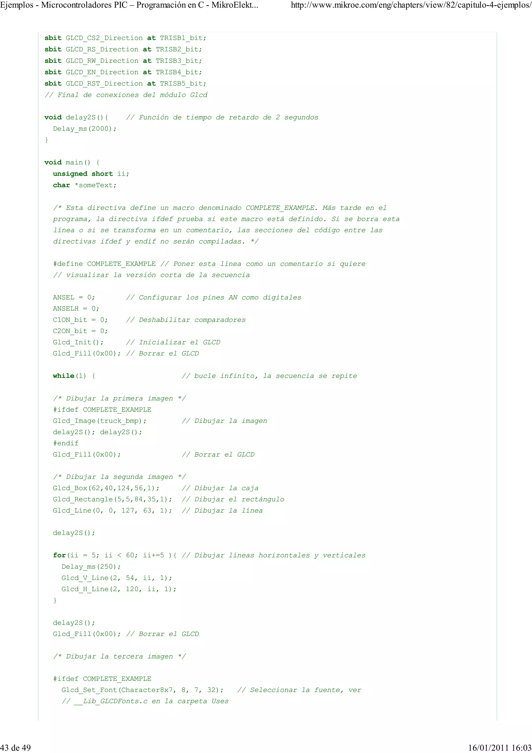 Ejemplos - Microcontroladores PIC – Programación en C - MikroElekt...       http://www.mikroe.com/eng/chapters/view/82/capitulo-4-ejemplos/


           sbit GLCD_CS2_Direction at TRISB1_bit;
           sbit GLCD_RS_Direction at TRISB2_bit;
           sbit GLCD_RW_Direction at TRISB3_bit;
           sbit GLCD_EN_Direction at TRISB4_bit;
           sbit GLCD_RST_Direction at TRISB5_bit;
           // Final de conexiones del módulo Glcd


           void delay2S(){          // Función de tiempo de retardo de 2 segundos
               Delay_ms(2000);
           }


           void main() {
               unsigned short ii;
               char *someText;


               /* Esta directiva define un macro denominado COMPLETE_EXAMPLE. Más tarde en el
               programa, la directiva ifdef prueba si este macro está definido. Si se borra esta
               línea o si se transforma en un comentario, las secciones del código entre las
               directivas ifdef y endif no serán compiladas. */


               #define COMPLETE_EXAMPLE // Poner esta línea como un comentario si quiere
               // visualizar la versión corta de la secuencia


               ANSEL = 0;           // Configurar los pines AN como digitales
               ANSELH = 0;
               C1ON_bit = 0;        // Deshabilitar comparadores
               C2ON_bit = 0;
               Glcd_Init();         // Inicializar el GLCD
               Glcd_Fill(0x00); // Borrar el GLCD


               while(1) {                        // bucle infinito, la secuencia se repite


               /* Dibujar la primera imagen */
               #ifdef COMPLETE_EXAMPLE
               Glcd_Image(truck_bmp);            // Dibujar la imagen
               delay2S(); delay2S();
               #endif
               Glcd_Fill(0x00);                  // Borrar el GLCD


               /* Dibujar la segunda imagen */
               Glcd_Box(62,40,124,56,1);         // Dibujar la caja
               Glcd_Rectangle(5,5,84,35,1);      // Dibujar el rectángulo
               Glcd_Line(0, 0, 127, 63, 1);      // Dibujar la línea


               delay2S();


               for(ii = 5; ii < 60; ii+=5 ){ // Dibujar líneas horizontales y verticales
                   Delay_ms(250);
                   Glcd_V_Line(2, 54, ii, 1);
                   Glcd_H_Line(2, 120, ii, 1);
               }


               delay2S();
               Glcd_Fill(0x00); // Borrar el GLCD


               /* Dibujar la tercera imagen */


               #ifdef COMPLETE_EXAMPLE
                   Glcd_Set_Font(Character8x7, 8, 7, 32);      // Seleccionar la fuente, ver
                   // __Lib_GLCDFonts.c en la carpeta Uses




43 de 49                                                                                                                  16/01/2011 16:03
 