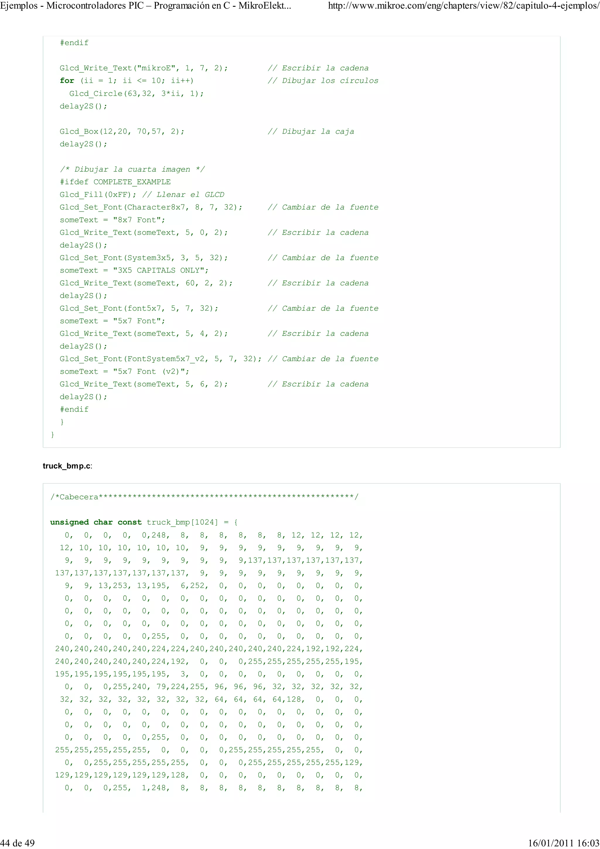 Ejemplos - Microcontroladores PIC – Programación en C - MikroElekt...                   http://www.mikroe.com/eng/chapters/view/82/capitulo-4-ejemplos/


                #endif


                Glcd_Write_Text("mikroE", 1, 7, 2);                  // Escribir la cadena
                for (ii = 1; ii <= 10; ii++)                         // Dibujar los círculos
                    Glcd_Circle(63,32, 3*ii, 1);
                delay2S();


                Glcd_Box(12,20, 70,57, 2);                           // Dibujar la caja
                delay2S();


                /* Dibujar la cuarta imagen */
                #ifdef COMPLETE_EXAMPLE
                Glcd_Fill(0xFF); // Llenar el GLCD
                Glcd_Set_Font(Character8x7, 8, 7, 32);               // Cambiar de la fuente
                someText = "8x7 Font";
                Glcd_Write_Text(someText, 5, 0, 2);                  // Escribir la cadena
                delay2S();
                Glcd_Set_Font(System3x5, 3, 5, 32);                  // Cambiar de la fuente
                someText = "3X5 CAPITALS ONLY";
                Glcd_Write_Text(someText, 60, 2, 2);                 // Escribir la cadena
                delay2S();
                Glcd_Set_Font(font5x7, 5, 7, 32);                    // Cambiar de la fuente
                someText = "5x7 Font";
                Glcd_Write_Text(someText, 5, 4, 2);                  // Escribir la cadena
                delay2S();
                Glcd_Set_Font(FontSystem5x7_v2, 5, 7, 32); // Cambiar de la fuente
                someText = "5x7 Font (v2)";
                Glcd_Write_Text(someText, 5, 6, 2);                  // Escribir la cadena
                delay2S();
                #endif
                }
            }


           truck_bmp.c:


            /*Cabecera*****************************************************/


            unsigned char const truck_bmp[1024] = {
                 0,    0,   0,   0,   0,248,    8,   8,   8,   8,   8,   8, 12, 12, 12, 12,
                12, 10, 10, 10, 10, 10, 10,          9,   9,   9,   9,   9,   9,   9,    9,   9,
                 9,    9,   9,   9,   9,   9,   9,   9,   9,   9,137,137,137,137,137,137,
             137,137,137,137,137,137,137,            9,   9,   9,   9,   9,   9,   9,    9,   9,
                 9,    9, 13,253, 13,195,       6,252,    0,   0,   0,   0,   0,   0,    0,   0,
                 0,    0,   0,   0,   0,   0,   0,   0,   0,   0,   0,   0,   0,   0,    0,   0,
                 0,    0,   0,   0,   0,   0,   0,   0,   0,   0,   0,   0,   0,   0,    0,   0,
                 0,    0,   0,   0,   0,   0,   0,   0,   0,   0,   0,   0,   0,   0,    0,   0,
                 0,    0,   0,   0,   0,255,    0,   0,   0,   0,   0,   0,   0,   0,    0,   0,
             240,240,240,240,240,224,224,240,240,240,240,240,224,192,192,224,
             240,240,240,240,240,224,192,            0,   0,   0,255,255,255,255,255,195,
             195,195,195,195,195,195,           3,   0,   0,   0,   0,   0,   0,   0,    0,   0,
                 0,    0,   0,255,240, 79,224,255, 96, 96, 96, 32, 32, 32, 32, 32,
                32, 32, 32, 32, 32, 32, 32, 32, 64, 64, 64, 64,128,                0,    0,   0,
                 0,    0,   0,   0,   0,   0,   0,   0,   0,   0,   0,   0,   0,   0,    0,   0,
                 0,    0,   0,   0,   0,   0,   0,   0,   0,   0,   0,   0,   0,   0,    0,   0,
                 0,    0,   0,   0,   0,255,    0,   0,   0,   0,   0,   0,   0,   0,    0,   0,
             255,255,255,255,255,          0,   0,   0,   0,255,255,255,255,255,         0,   0,
                 0,    0,255,255,255,255,255,        0,   0,   0,255,255,255,255,255,129,
             129,129,129,129,129,129,128,            0,   0,   0,   0,   0,   0,   0,    0,   0,
                 0,    0,   0,255,    1,248,    8,   8,   8,   8,   8,   8,   8,   8,    8,   8,




44 de 49                                                                                                                              16/01/2011 16:03
 