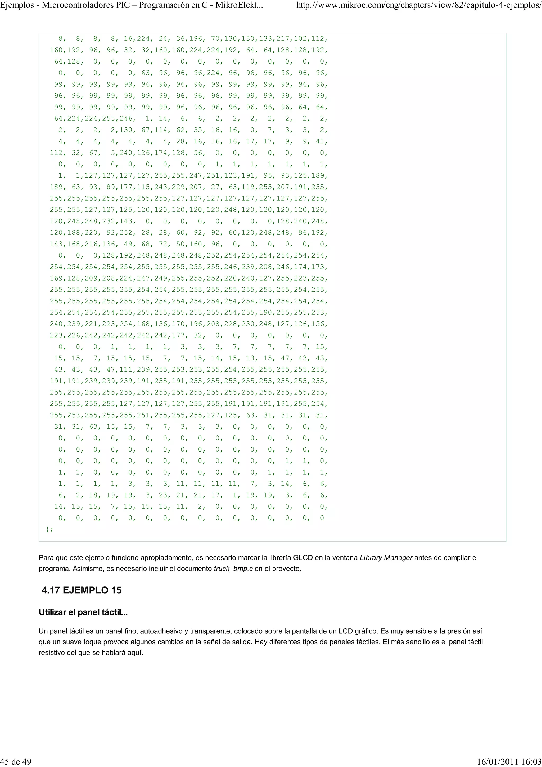 Ejemplos - Microcontroladores PIC – Programación en C - MikroElekt...                         http://www.mikroe.com/eng/chapters/view/82/capitulo-4-ejemplos/


                  8,   8,   8,    8, 16,224, 24, 36,196, 70,130,130,133,217,102,112,
              160,192, 96, 96, 32, 32,160,160,224,224,192, 64, 64,128,128,192,
               64,128,      0,    0,     0,     0,   0,   0,   0,   0,   0,   0,    0,   0,    0,   0,
                  0,   0,   0,    0,     0, 63, 96, 96, 96,224, 96, 96, 96, 96, 96, 96,
               99, 99, 99, 99, 99, 96, 96, 96, 96, 99, 99, 99, 99, 99, 96, 96,
               96, 96, 99, 99, 99, 99, 99, 96, 96, 96, 99, 99, 99, 99, 99, 99,
               99, 99, 99, 99, 99, 99, 99, 96, 96, 96, 96, 96, 96, 96, 64, 64,
               64,224,224,255,246,              1, 14,    6,   6,   2,   2,   2,    2,   2,    2,   2,
                  2,   2,   2,    2,130, 67,114, 62, 35, 16, 16,              0,    7,   3,    3,   2,
                  4,   4,   4,    4,     4,     4,   4, 28, 16, 16, 16, 17, 17,          9,    9, 41,
              112, 32, 67,        5,240,126,174,128, 56,            0,   0,   0,    0,   0,    0,   0,
                  0,   0,   0,    0,     0,     0,   0,   0,   0,   1,   1,   1,    1,   1,    1,   1,
                  1,   1,127,127,127,127,255,255,247,251,123,191, 95, 93,125,189,
              189, 63, 93, 89,177,115,243,229,207, 27, 63,119,255,207,191,255,
              255,255,255,255,255,255,255,127,127,127,127,127,127,127,127,255,
              255,255,127,127,125,120,120,120,120,120,248,120,120,120,120,120,
              120,248,248,232,143,              0,   0,   0,   0,   0,   0,   0,    0,128,240,248,
              120,188,220, 92,252, 28, 28, 60, 92, 92, 60,120,248,248, 96,192,
              143,168,216,136, 49, 68, 72, 50,160, 96,                   0,   0,    0,   0,    0,   0,
                  0,   0,   0,128,192,248,248,248,248,252,254,254,254,254,254,254,
              254,254,254,254,254,255,255,255,255,255,246,239,208,246,174,173,
              169,128,209,208,224,247,249,255,255,252,220,240,127,255,223,255,
              255,255,255,255,255,254,254,255,255,255,255,255,255,255,254,255,
              255,255,255,255,255,255,254,254,254,254,254,254,254,254,254,254,
              254,254,254,254,255,255,255,255,255,255,254,255,190,255,255,253,
              240,239,221,223,254,168,136,170,196,208,228,230,248,127,126,156,
              223,226,242,242,242,242,242,177, 32,                  0,   0,   0,    0,   0,    0,   0,
                  0,   0,   0,    1,     1,     1,   1,   3,   3,   3,   7,   7,    7,   7,    7, 15,
               15, 15,      7, 15, 15, 15,           7,   7, 15, 14, 15, 13, 15, 47, 43, 43,
               43, 43, 43, 47,111,239,255,253,253,255,254,255,255,255,255,255,
              191,191,239,239,239,191,255,191,255,255,255,255,255,255,255,255,
              255,255,255,255,255,255,255,255,255,255,255,255,255,255,255,255,
              255,255,255,255,127,127,127,127,255,255,191,191,191,191,255,254,
              255,253,255,255,255,251,255,255,255,127,125, 63, 31, 31, 31, 31,
               31, 31, 63, 15, 15,              7,   7,   3,   3,   3,   0,   0,    0,   0,    0,   0,
                  0,   0,   0,    0,     0,     0,   0,   0,   0,   0,   0,   0,    0,   0,    0,   0,
                  0,   0,   0,    0,     0,     0,   0,   0,   0,   0,   0,   0,    0,   0,    0,   0,
                  0,   0,   0,    0,     0,     0,   0,   0,   0,   0,   0,   0,    0,   1,    1,   0,
                  1,   1,   0,    0,     0,     0,   0,   0,   0,   0,   0,   0,    1,   1,    1,   1,
                  1,   1,   1,    1,     3,     3,   3, 11, 11, 11, 11,       7,    3, 14,     6,   6,
                  6,   2, 18, 19, 19,           3, 23, 21, 21, 17,       1, 19, 19,      3,    6,   6,
               14, 15, 15,        7, 15, 15, 15, 11,           2,   0,   0,   0,    0,   0,    0,   0,
                  0,   0,   0,    0,     0,     0,   0,   0,   0,   0,   0,   0,    0,   0,    0,   0
             };


           Para que este ejemplo funcione apropiadamente, es necesario marcar la librería GLCD en la ventana Library Manager antes de compilar el
           programa. Asimismo, es necesario incluir el documento truck_bmp.c en el proyecto.


           4.17 EJEMPLO 15

           Utilizar el panel táctil...

           Un panel táctil es un panel fino, autoadhesivo y transparente, colocado sobre la pantalla de un LCD gráfico. Es muy sensible a la presión así
           que un suave toque provoca algunos cambios en la señal de salida. Hay diferentes tipos de paneles táctiles. El más sencillo es el panel táctil
           resistivo del que se hablará aquí.




45 de 49                                                                                                                                               16/01/2011 16:03
 