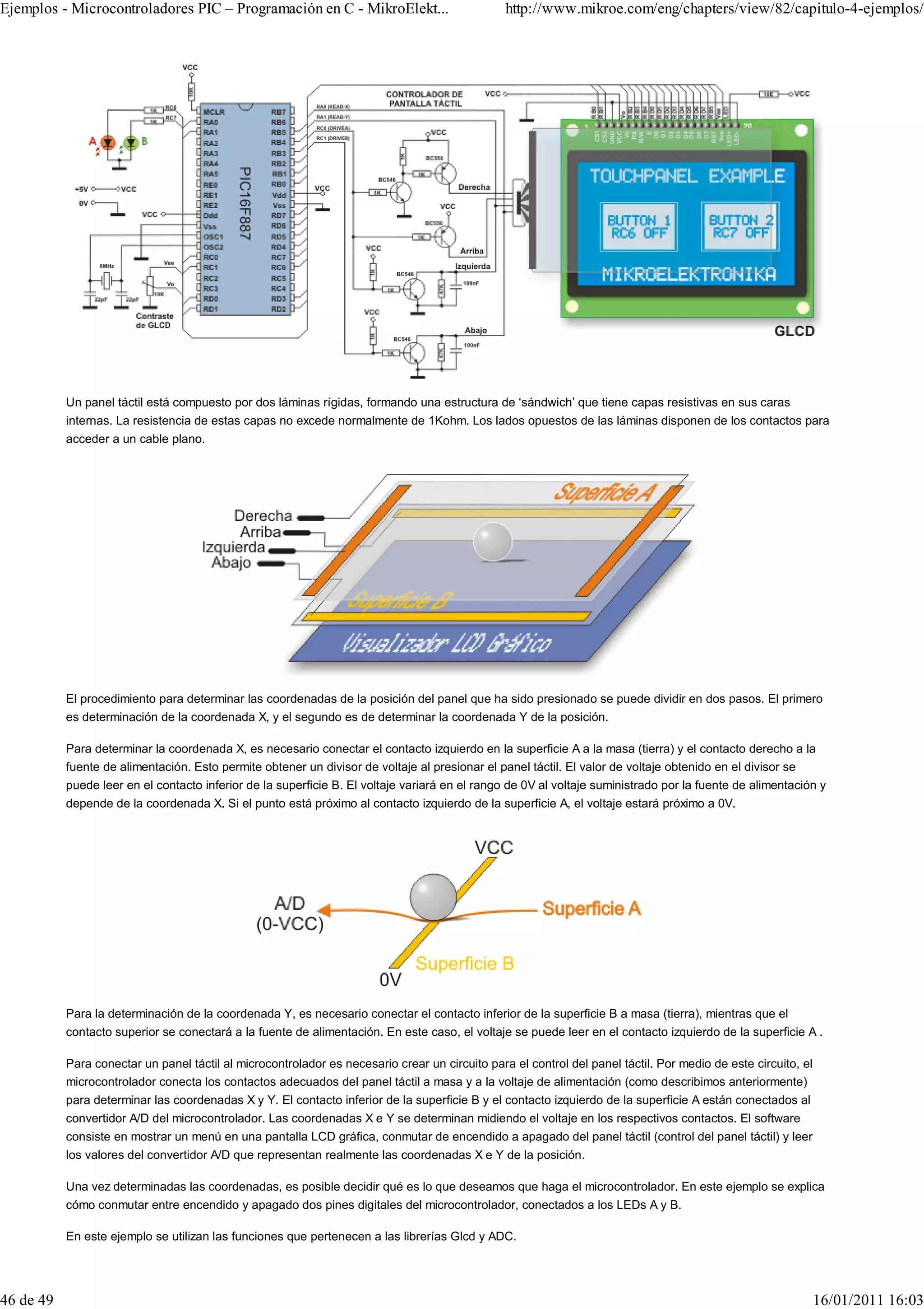 Ejemplos - Microcontroladores PIC – Programación en C - MikroElekt...                           http://www.mikroe.com/eng/chapters/view/82/capitulo-4-ejemplos/




           Un panel táctil está compuesto por dos láminas rígidas, formando una estructura de ‘sándwich’ que tiene capas resistivas en sus caras
           internas. La resistencia de estas capas no excede normalmente de 1Kohm. Los lados opuestos de las láminas disponen de los contactos para
           acceder a un cable plano.




           El procedimiento para determinar las coordenadas de la posición del panel que ha sido presionado se puede dividir en dos pasos. El primero
           es determinación de la coordenada X, y el segundo es de determinar la coordenada Y de la posición.

           Para determinar la coordenada X, es necesario conectar el contacto izquierdo en la superficie A a la masa (tierra) y el contacto derecho a la
           fuente de alimentación. Esto permite obtener un divisor de voltaje al presionar el panel táctil. El valor de voltaje obtenido en el divisor se
           puede leer en el contacto inferior de la superficie B. El voltaje variará en el rango de 0V al voltaje suministrado por la fuente de alimentación y
           depende de la coordenada X. Si el punto está próximo al contacto izquierdo de la superficie A, el voltaje estará próximo a 0V.




           Para la determinación de la coordenada Y, es necesario conectar el contacto inferior de la superficie B a masa (tierra), mientras que el
           contacto superior se conectará a la fuente de alimentación. En este caso, el voltaje se puede leer en el contacto izquierdo de la superficie A .

           Para conectar un panel táctil al microcontrolador es necesario crear un circuito para el control del panel táctil. Por medio de este circuito, el
           microcontrolador conecta los contactos adecuados del panel táctil a masa y a la voltaje de alimentación (como describimos anteriormente)
           para determinar las coordenadas X y Y. El contacto inferior de la superficie B y el contacto izquierdo de la superficie A están conectados al
           convertidor A/D del microcontrolador. Las coordenadas X e Y se determinan midiendo el voltaje en los respectivos contactos. El software
           consiste en mostrar un menú en una pantalla LCD gráfica, conmutar de encendido a apagado del panel táctil (control del panel táctil) y leer
           los valores del convertidor A/D que representan realmente las coordenadas X e Y de la posición.

           Una vez determinadas las coordenadas, es posible decidir qué es lo que deseamos que haga el microcontrolador. En este ejemplo se explica
           cómo conmutar entre encendido y apagado dos pines digitales del microcontrolador, conectados a los LEDs A y B.

           En este ejemplo se utilizan las funciones que pertenecen a las librerías Glcd y ADC.




46 de 49                                                                                                                                                       16/01/2011 16:03
 