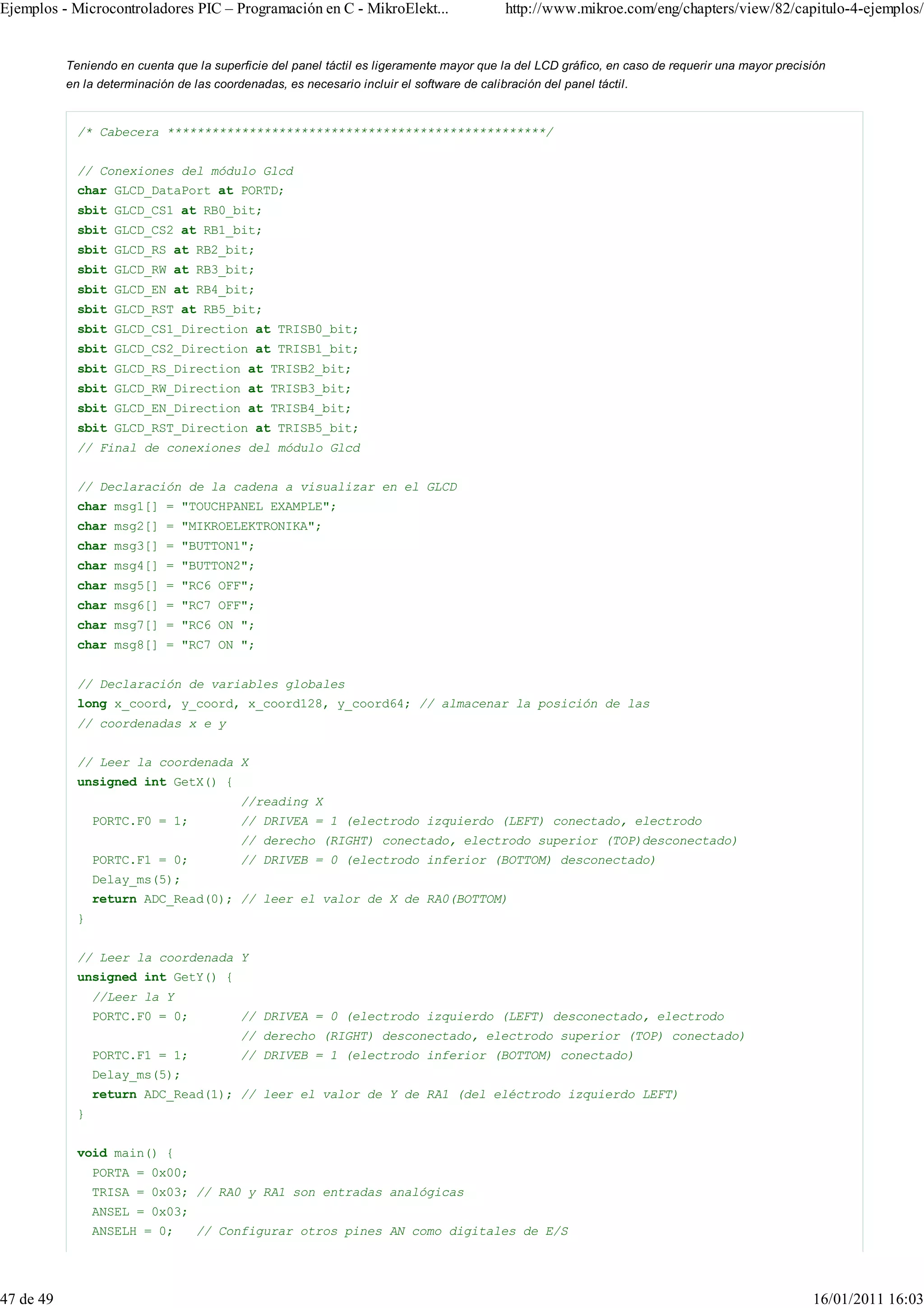 Ejemplos - Microcontroladores PIC – Programación en C - MikroElekt...                        http://www.mikroe.com/eng/chapters/view/82/capitulo-4-ejemplos/


           Teniendo en cuenta que la superficie del panel táctil es ligeramente mayor que la del LCD gráfico, en caso de requerir una mayor precisión
           en la determinación de las coordenadas, es necesario incluir el software de calibración del panel táctil.


             /* Cabecera ***************************************************/


             // Conexiones del módulo Glcd
             char GLCD_DataPort at PORTD;
             sbit GLCD_CS1 at RB0_bit;
             sbit GLCD_CS2 at RB1_bit;
             sbit GLCD_RS at RB2_bit;
             sbit GLCD_RW at RB3_bit;
             sbit GLCD_EN at RB4_bit;
             sbit GLCD_RST at RB5_bit;
             sbit GLCD_CS1_Direction at TRISB0_bit;
             sbit GLCD_CS2_Direction at TRISB1_bit;
             sbit GLCD_RS_Direction at TRISB2_bit;
             sbit GLCD_RW_Direction at TRISB3_bit;
             sbit GLCD_EN_Direction at TRISB4_bit;
             sbit GLCD_RST_Direction at TRISB5_bit;
             // Final de conexiones del módulo Glcd


             // Declaración de la cadena a visualizar en el GLCD
             char msg1[] = "TOUCHPANEL EXAMPLE";
             char msg2[] = "MIKROELEKTRONIKA";
             char msg3[] = "BUTTON1";
             char msg4[] = "BUTTON2";
             char msg5[] = "RC6 OFF";
             char msg6[] = "RC7 OFF";
             char msg7[] = "RC6 ON ";
             char msg8[] = "RC7 ON ";


             // Declaración de variables globales
             long x_coord, y_coord, x_coord128, y_coord64; // almacenar la posición de las
             // coordenadas x e y


             // Leer la coordenada X
             unsigned int GetX() {
                                           //reading X
                 PORTC.F0 = 1;             // DRIVEA = 1 (electrodo izquierdo (LEFT) conectado, electrodo
                                           // derecho (RIGHT) conectado, electrodo superior (TOP)desconectado)
                 PORTC.F1 = 0;             // DRIVEB = 0 (electrodo inferior (BOTTOM) desconectado)
                 Delay_ms(5);
                 return ADC_Read(0); // leer el valor de X de RA0(BOTTOM)
             }


             // Leer la coordenada Y
             unsigned int GetY() {
                 //Leer la Y
                 PORTC.F0 = 0;             // DRIVEA = 0 (electrodo izquierdo (LEFT) desconectado, electrodo
                                           // derecho (RIGHT) desconectado, electrodo superior (TOP) conectado)
                 PORTC.F1 = 1;             // DRIVEB = 1 (electrodo inferior (BOTTOM) conectado)
                 Delay_ms(5);
                 return ADC_Read(1); // leer el valor de Y de RA1 (del eléctrodo izquierdo LEFT)
             }


             void main() {
                 PORTA = 0x00;
                 TRISA = 0x03; // RA0 y RA1 son entradas analógicas
                 ANSEL = 0x03;
                 ANSELH = 0;       // Configurar otros pines AN como digitales de E/S




47 de 49                                                                                                                                          16/01/2011 16:03
 