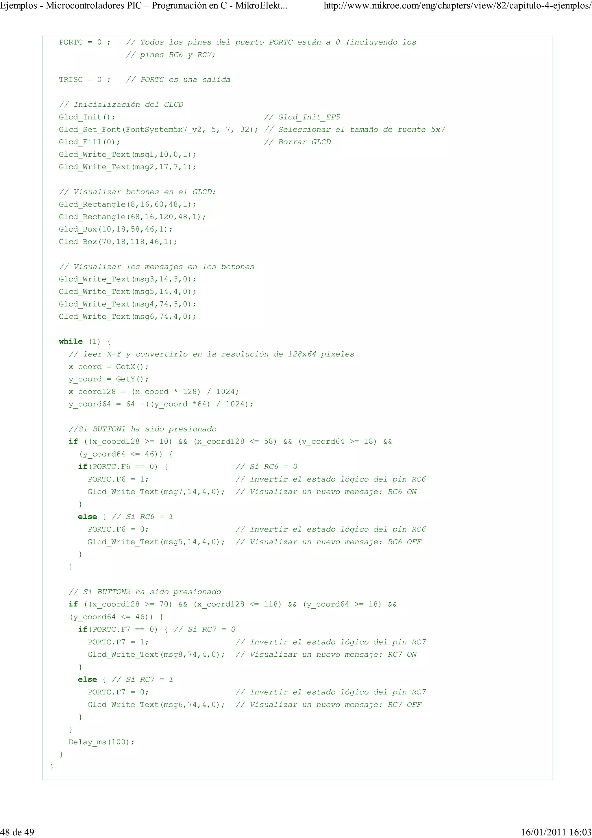 Ejemplos - Microcontroladores PIC – Programación en C - MikroElekt...        http://www.mikroe.com/eng/chapters/view/82/capitulo-4-ejemplos/


               PORTC = 0 ;        // Todos los pines del puerto PORTC están a 0 (incluyendo los
                                  // pines RC6 y RC7)


               TRISC = 0 ;        // PORTC es una salida


               // Inicialización del GLCD
               Glcd_Init();                                     // Glcd_Init_EP5
               Glcd_Set_Font(FontSystem5x7_v2, 5, 7, 32); // Seleccionar el tamaño de fuente 5x7
               Glcd_Fill(0);                                    // Borrar GLCD
               Glcd_Write_Text(msg1,10,0,1);
               Glcd_Write_Text(msg2,17,7,1);


               // Visualizar botones en el GLCD:
               Glcd_Rectangle(8,16,60,48,1);
               Glcd_Rectangle(68,16,120,48,1);
               Glcd_Box(10,18,58,46,1);
               Glcd_Box(70,18,118,46,1);


               // Visualizar los mensajes en los botones
               Glcd_Write_Text(msg3,14,3,0);
               Glcd_Write_Text(msg5,14,4,0);
               Glcd_Write_Text(msg4,74,3,0);
               Glcd_Write_Text(msg6,74,4,0);


               while (1) {
                   // leer X-Y y convertirlo en la resolución de 128x64 píxeles
                   x_coord = GetX();
                   y_coord = GetY();
                   x_coord128 = (x_coord * 128) / 1024;
                   y_coord64 = 64 -((y_coord *64) / 1024);


                   //Si BUTTON1 ha sido presionado
                   if ((x_coord128 >= 10) && (x_coord128 <= 58) && (y_coord64 >= 18) &&
                       (y_coord64 <= 46)) {
                       if(PORTC.F6 == 0) {                 // Si RC6 = 0
                           PORTC.F6 = 1;                   // Invertir el estado lógico del pin RC6
                           Glcd_Write_Text(msg7,14,4,0);   // Visualizar un nuevo mensaje: RC6 ON
                       }
                       else { // Si RC6 = 1
                           PORTC.F6 = 0;                   // Invertir el estado lógico del pin RC6
                           Glcd_Write_Text(msg5,14,4,0);   // Visualizar un nuevo mensaje: RC6 OFF
                       }
                   }


                   // Si BUTTON2 ha sido presionado
                   if ((x_coord128 >= 70) && (x_coord128 <= 118) && (y_coord64 >= 18) &&
                   (y_coord64 <= 46)) {
                       if(PORTC.F7 == 0) { // Si RC7 = 0
                           PORTC.F7 = 1;                   // Invertir el estado lógico del pin RC7
                           Glcd_Write_Text(msg8,74,4,0);   // Visualizar un nuevo mensaje: RC7 ON
                       }
                       else { // Si RC7 = 1
                           PORTC.F7 = 0;                   // Invertir el estado lógico del pin RC7
                           Glcd_Write_Text(msg6,74,4,0);   // Visualizar un nuevo mensaje: RC7 OFF
                       }
                   }
                   Delay_ms(100);
               }
           }




48 de 49                                                                                                                   16/01/2011 16:03
 