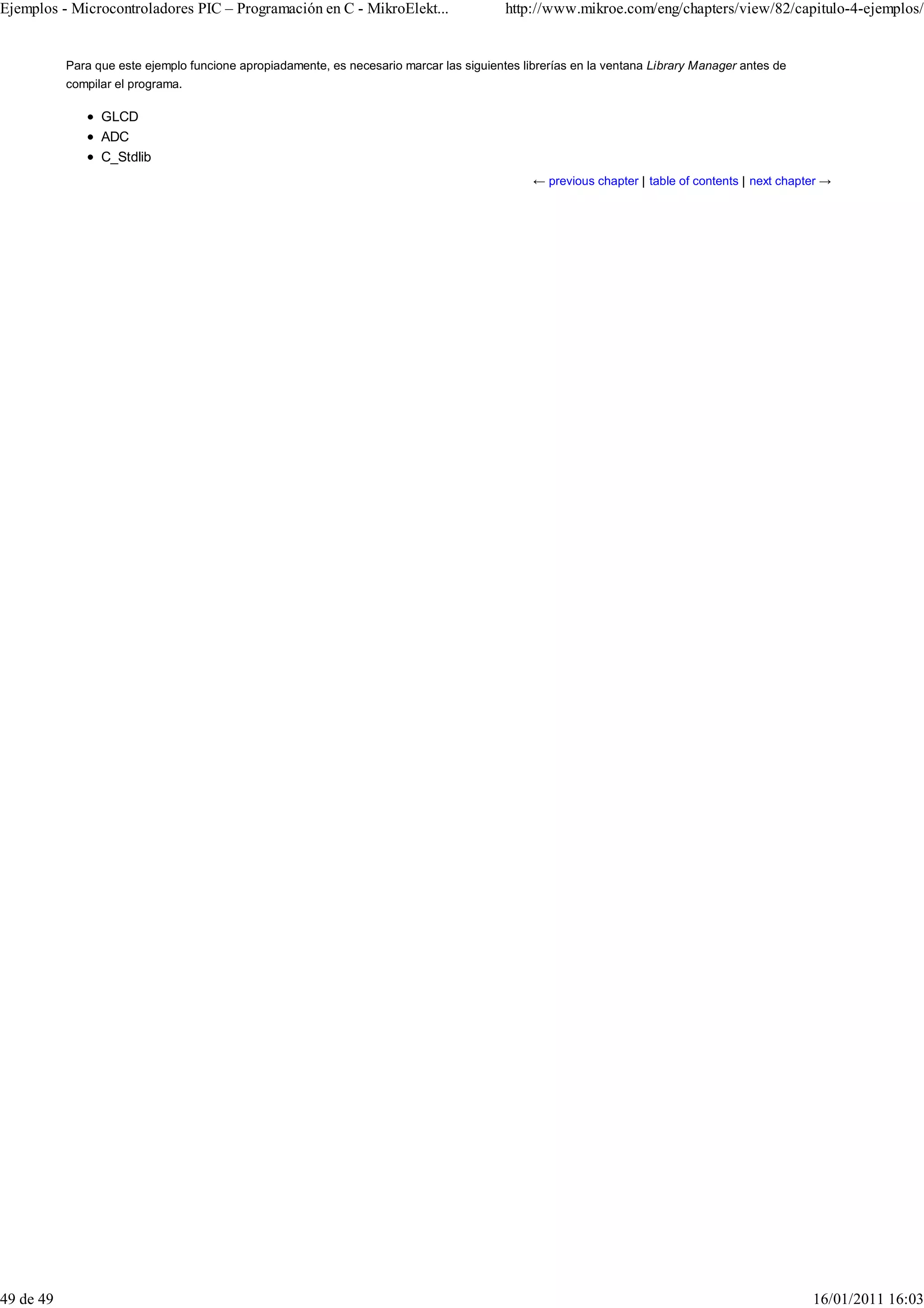 Ejemplos - Microcontroladores PIC – Programación en C - MikroElekt...                     http://www.mikroe.com/eng/chapters/view/82/capitulo-4-ejemplos/


           Para que este ejemplo funcione apropiadamente, es necesario marcar las siguientes librerías en la ventana Library Manager antes de
           compilar el programa.

                 GLCD
                 ADC
                 C_Stdlib
                                                                                               ← previous chapter | table of contents | next chapter →




49 de 49                                                                                                                                          16/01/2011 16:03
 