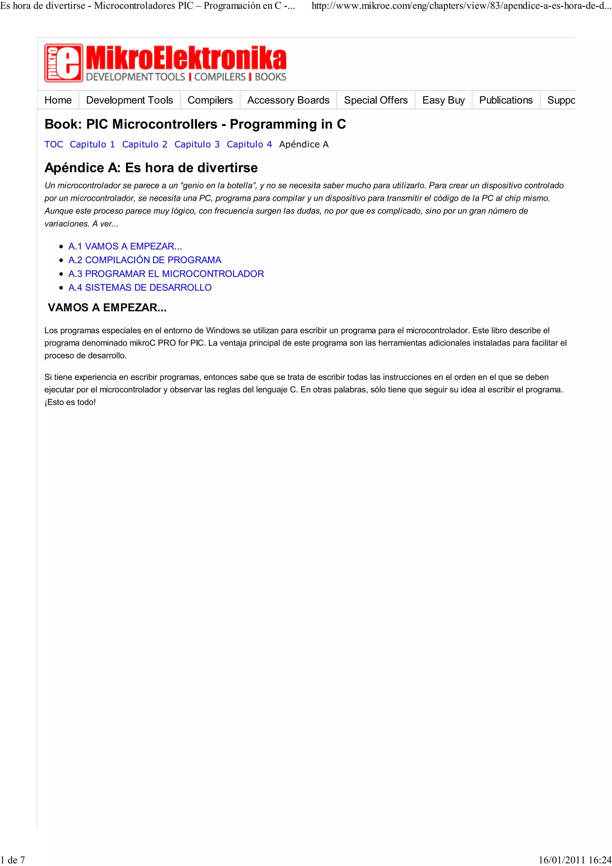 Es hora de divertirse - Microcontroladores PIC – Programación en C -...             http://www.mikroe.com/eng/chapters/view/83/apendice-a-es-hora-de-d...




          Home       Development Tools           Compilers        Accessory Boards           Special Offers       Easy Buy        Publications       Support

          Book: PIC Microcontrollers - Programming in C
          TOC Capitulo 1 Capitulo 2 Capitulo 3 Capitulo 4 Apéndice A

          Apéndice A: Es hora de divertirse
          Un microcontrolador se parece a un “genio en la botella”, y no se necesita saber mucho para utilizarlo. Para crear un dispositivo controlado
          por un microcontrolador, se necesita una PC, programa para compilar y un dispositivo para transmitir el código de la PC al chip mismo.
          Aunque este proceso parece muy lógico, con frecuencia surgen las dudas, no por que es complicado, sino por un gran número de
          variaciones. A ver...

                A.1 VAMOS A EMPEZAR...
                A.2 COMPILACIÓN DE PROGRAMA
                A.3 PROGRAMAR EL MICROCONTROLADOR
                A.4 SISTEMAS DE DESARROLLO

           VAMOS A EMPEZAR...
          Los programas especiales en el entorno de Windows se utilizan para escribir un programa para el microcontrolador. Este libro describe el
          programa denominado mikroC PRO for PIC. La ventaja principal de este programa son las herramientas adicionales instaladas para facilitar el
          proceso de desarrollo.

          Si tiene experiencia en escribir programas, entonces sabe que se trata de escribir todas las instrucciones en el orden en el que se deben
          ejecutar por el microcontrolador y observar las reglas del lenguaje C. En otras palabras, sólo tiene que seguir su idea al escribir el programa.
          ¡Esto es todo!




1 de 7                                                                                                                                             16/01/2011 16:24
 
