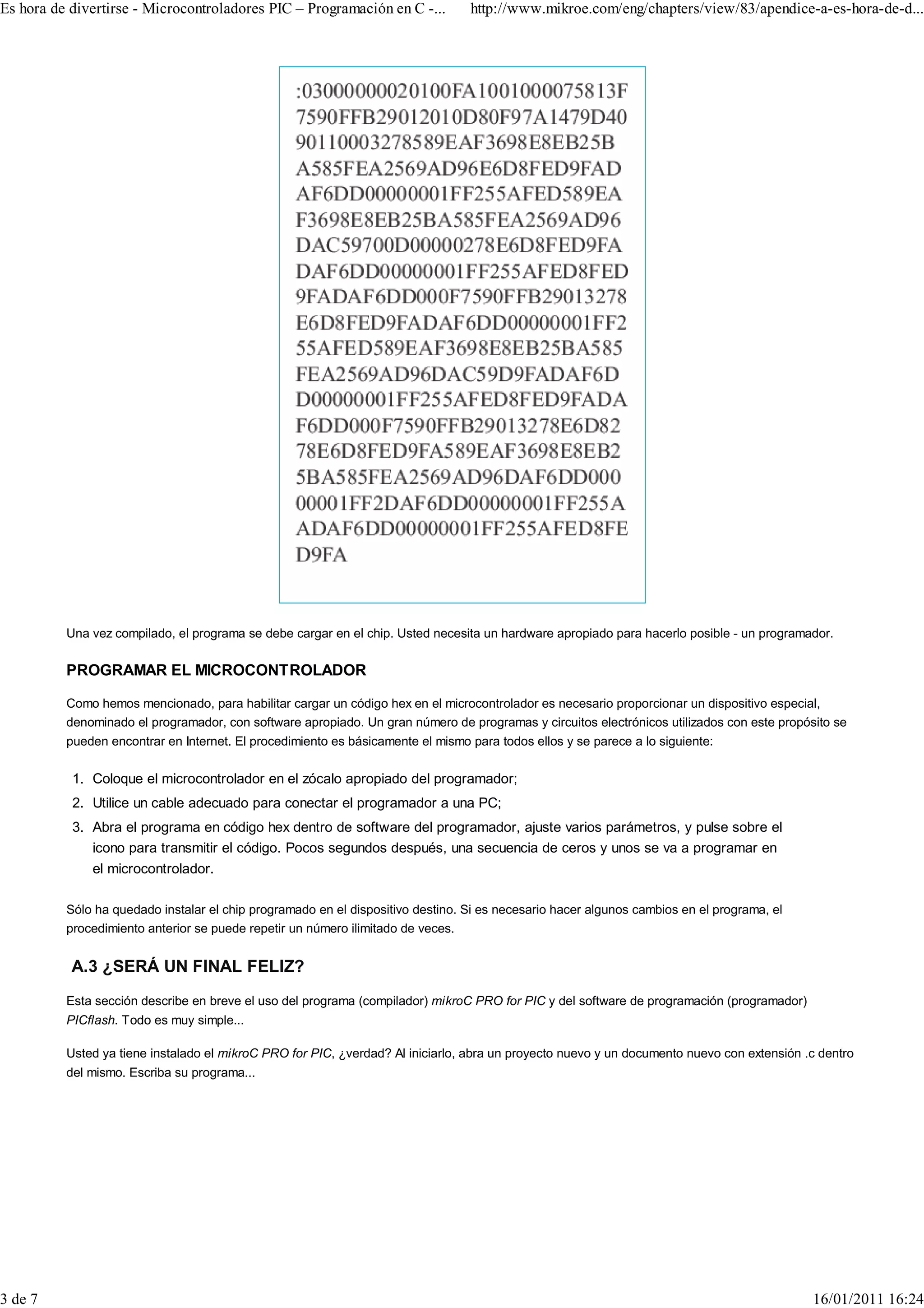 Es hora de divertirse - Microcontroladores PIC – Programación en C -...          http://www.mikroe.com/eng/chapters/view/83/apendice-a-es-hora-de-d...




          Una vez compilado, el programa se debe cargar en el chip. Usted necesita un hardware apropiado para hacerlo posible - un programador.

          PROGRAMAR EL MICROCONTROLADOR

          Como hemos mencionado, para habilitar cargar un código hex en el microcontrolador es necesario proporcionar un dispositivo especial,
          denominado el programador, con software apropiado. Un gran número de programas y circuitos electrónicos utilizados con este propósito se
          pueden encontrar en Internet. El procedimiento es básicamente el mismo para todos ellos y se parece a lo siguiente:

           1. Coloque el microcontrolador en el zócalo apropiado del programador;
           2. Utilice un cable adecuado para conectar el programador a una PC;
           3. Abra el programa en código hex dentro de software del programador, ajuste varios parámetros, y pulse sobre el
              icono para transmitir el código. Pocos segundos después, una secuencia de ceros y unos se va a programar en
              el microcontrolador.

          Sólo ha quedado instalar el chip programado en el dispositivo destino. Si es necesario hacer algunos cambios en el programa, el
          procedimiento anterior se puede repetir un número ilimitado de veces.


           A.3 ¿SERÁ UN FINAL FELIZ?
          Esta sección describe en breve el uso del programa (compilador) mikroC PRO for PIC y del software de programación (programador)
          PICflash. Todo es muy simple...

          Usted ya tiene instalado el mikroC PRO for PIC, ¿verdad? Al iniciarlo, abra un proyecto nuevo y un documento nuevo con extensión .c dentro
          del mismo. Escriba su programa...




3 de 7                                                                                                                                      16/01/2011 16:24
 
