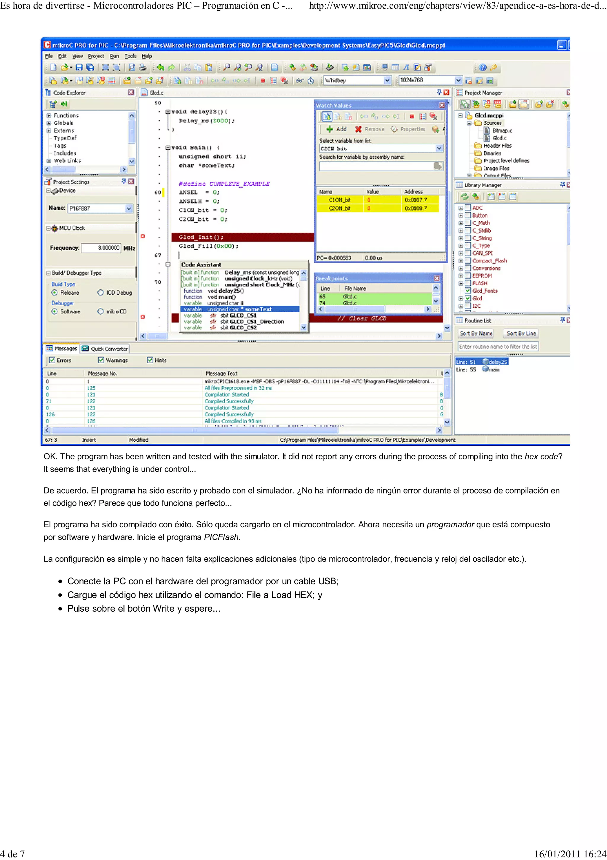 Es hora de divertirse - Microcontroladores PIC – Programación en C -...             http://www.mikroe.com/eng/chapters/view/83/apendice-a-es-hora-de-d...




          OK. The program has been written and tested with the simulator. It did not report any errors during the process of compiling into the hex code?
          It seems that everything is under control...

          De acuerdo. El programa ha sido escrito y probado con el simulador. ¿No ha informado de ningún error durante el proceso de compilación en
          el código hex? Parece que todo funciona perfecto...

          El programa ha sido compilado con éxito. Sólo queda cargarlo en el microcontrolador. Ahora necesita un programador que está compuesto
          por software y hardware. Inicie el programa PICFlash.

          La configuración es simple y no hacen falta explicaciones adicionales (tipo de microcontrolador, frecuencia y reloj del oscilador etc.).

                Conecte la PC con el hardware del programador por un cable USB;
                Cargue el código hex utilizando el comando: File a Load HEX; y
                Pulse sobre el botón Write y espere...




4 de 7                                                                                                                                               16/01/2011 16:24
 