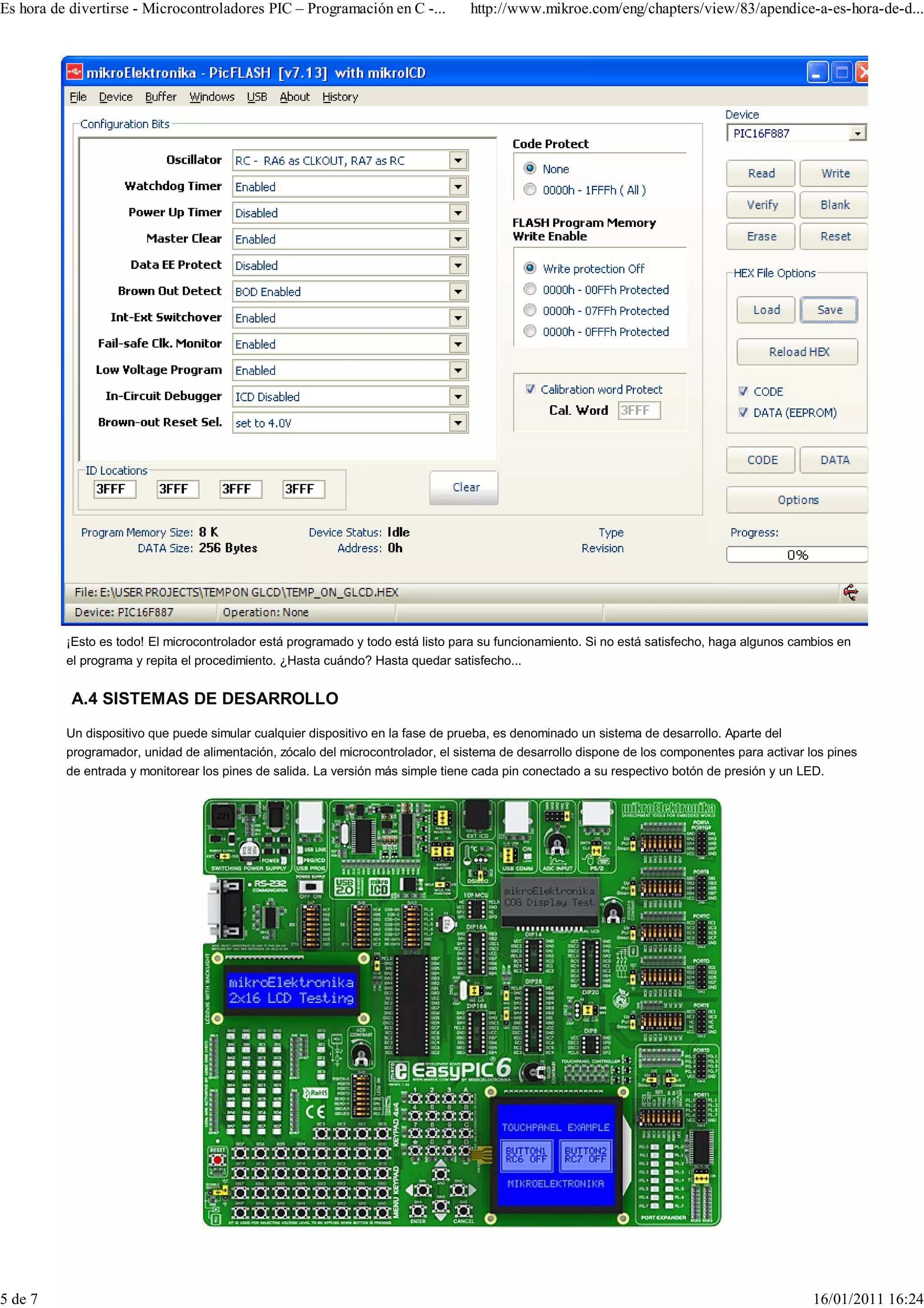 Es hora de divertirse - Microcontroladores PIC – Programación en C -...          http://www.mikroe.com/eng/chapters/view/83/apendice-a-es-hora-de-d...




          ¡Esto es todo! El microcontrolador está programado y todo está listo para su funcionamiento. Si no está satisfecho, haga algunos cambios en
          el programa y repita el procedimiento. ¿Hasta cuándo? Hasta quedar satisfecho...


           A.4 SISTEMAS DE DESARROLLO
          Un dispositivo que puede simular cualquier dispositivo en la fase de prueba, es denominado un sistema de desarrollo. Aparte del
          programador, unidad de alimentación, zócalo del microcontrolador, el sistema de desarrollo dispone de los componentes para activar los pines
          de entrada y monitorear los pines de salida. La versión más simple tiene cada pin conectado a su respectivo botón de presión y un LED.




5 de 7                                                                                                                                        16/01/2011 16:24
 