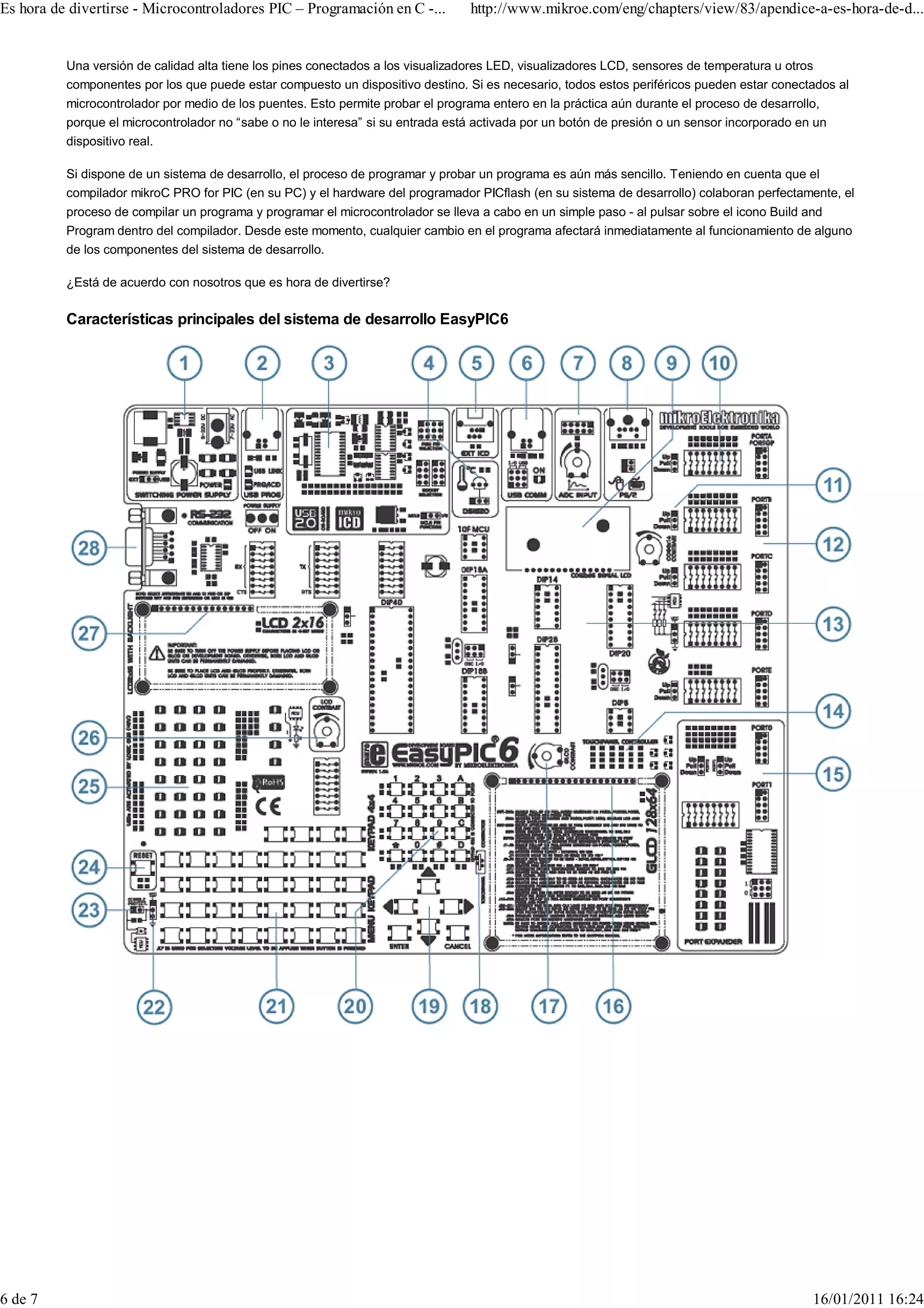 Es hora de divertirse - Microcontroladores PIC – Programación en C -...          http://www.mikroe.com/eng/chapters/view/83/apendice-a-es-hora-de-d...


          Una versión de calidad alta tiene los pines conectados a los visualizadores LED, visualizadores LCD, sensores de temperatura u otros
          componentes por los que puede estar compuesto un dispositivo destino. Si es necesario, todos estos periféricos pueden estar conectados al
          microcontrolador por medio de los puentes. Esto permite probar el programa entero en la práctica aún durante el proceso de desarrollo,
          porque el microcontrolador no “sabe o no le interesa” si su entrada está activada por un botón de presión o un sensor incorporado en un
          dispositivo real.

          Si dispone de un sistema de desarrollo, el proceso de programar y probar un programa es aún más sencillo. Teniendo en cuenta que el
          compilador mikroC PRO for PIC (en su PC) y el hardware del programador PICflash (en su sistema de desarrollo) colaboran perfectamente, el
          proceso de compilar un programa y programar el microcontrolador se lleva a cabo en un simple paso - al pulsar sobre el icono Build and
          Program dentro del compilador. Desde este momento, cualquier cambio en el programa afectará inmediatamente al funcionamiento de alguno
          de los componentes del sistema de desarrollo.

          ¿Está de acuerdo con nosotros que es hora de divertirse?

          Características principales del sistema de desarrollo EasyPIC6




6 de 7                                                                                                                                        16/01/2011 16:24
 