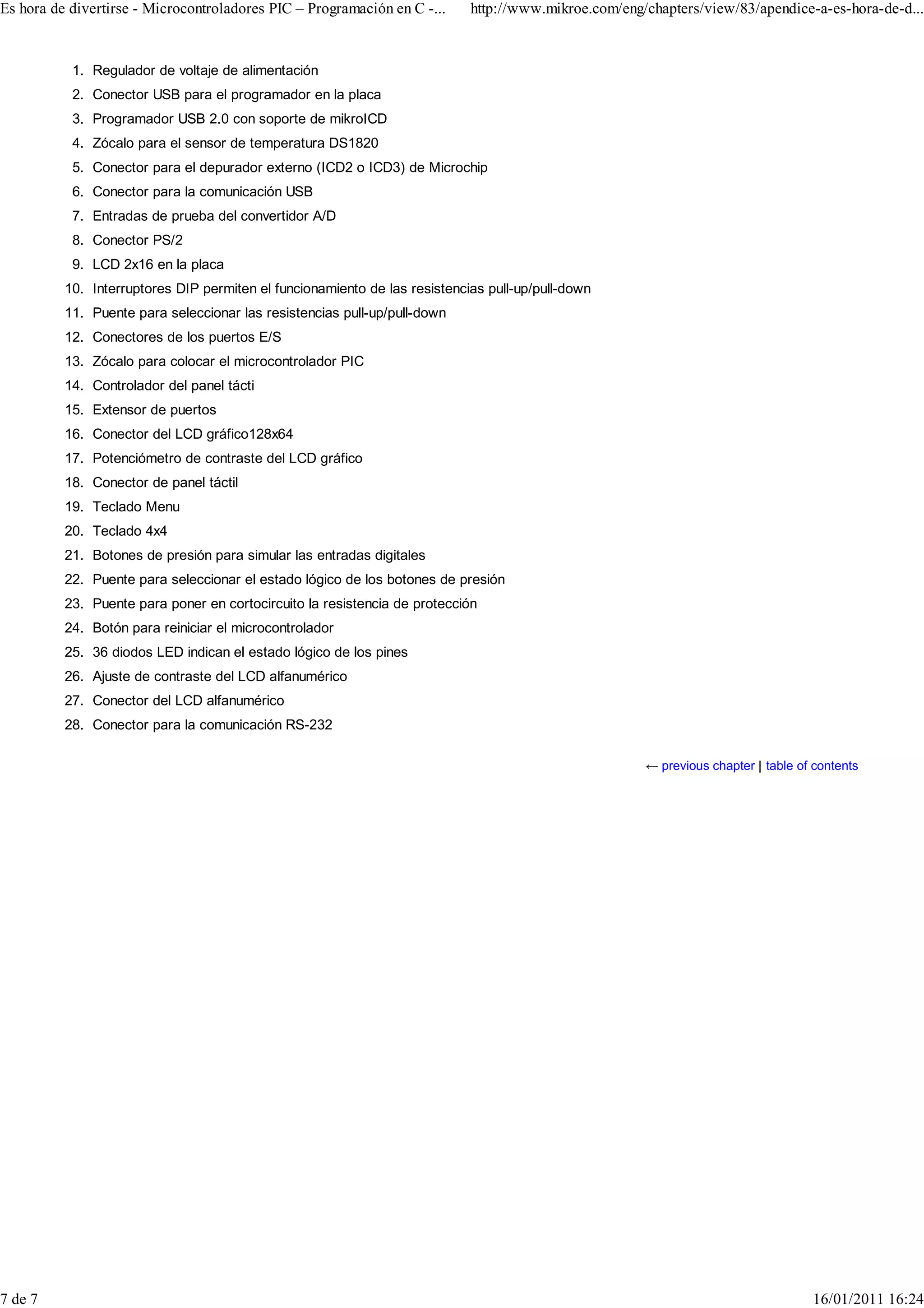 Es hora de divertirse - Microcontroladores PIC – Programación en C -...     http://www.mikroe.com/eng/chapters/view/83/apendice-a-es-hora-de-d...


           1. Regulador de voltaje de alimentación
           2. Conector USB para el programador en la placa
           3. Programador USB 2.0 con soporte de mikroICD
           4. Zócalo para el sensor de temperatura DS1820
           5. Conector para el depurador externo (ICD2 o ICD3) de Microchip
           6. Conector para la comunicación USB
           7. Entradas de prueba del convertidor A/D
           8. Conector PS/2
           9. LCD 2x16 en la placa
          10. Interruptores DIP permiten el funcionamiento de las resistencias pull-up/pull-down
          11. Puente para seleccionar las resistencias pull-up/pull-down
          12. Conectores de los puertos E/S
          13. Zócalo para colocar el microcontrolador PIC
          14. Controlador del panel tácti
          15. Extensor de puertos
          16. Conector del LCD gráfico128x64
          17. Potenciómetro de contraste del LCD gráfico
          18. Conector de panel táctil
          19. Teclado Menu
          20. Teclado 4x4
          21. Botones de presión para simular las entradas digitales
          22. Puente para seleccionar el estado lógico de los botones de presión
          23. Puente para poner en cortocircuito la resistencia de protección
          24. Botón para reiniciar el microcontrolador
          25. 36 diodos LED indican el estado lógico de los pines
          26. Ajuste de contraste del LCD alfanumérico
          27. Conector del LCD alfanumérico
          28. Conector para la comunicación RS-232

                                                                                                      ← previous chapter | table of contents




7 de 7                                                                                                                             16/01/2011 16:24
 