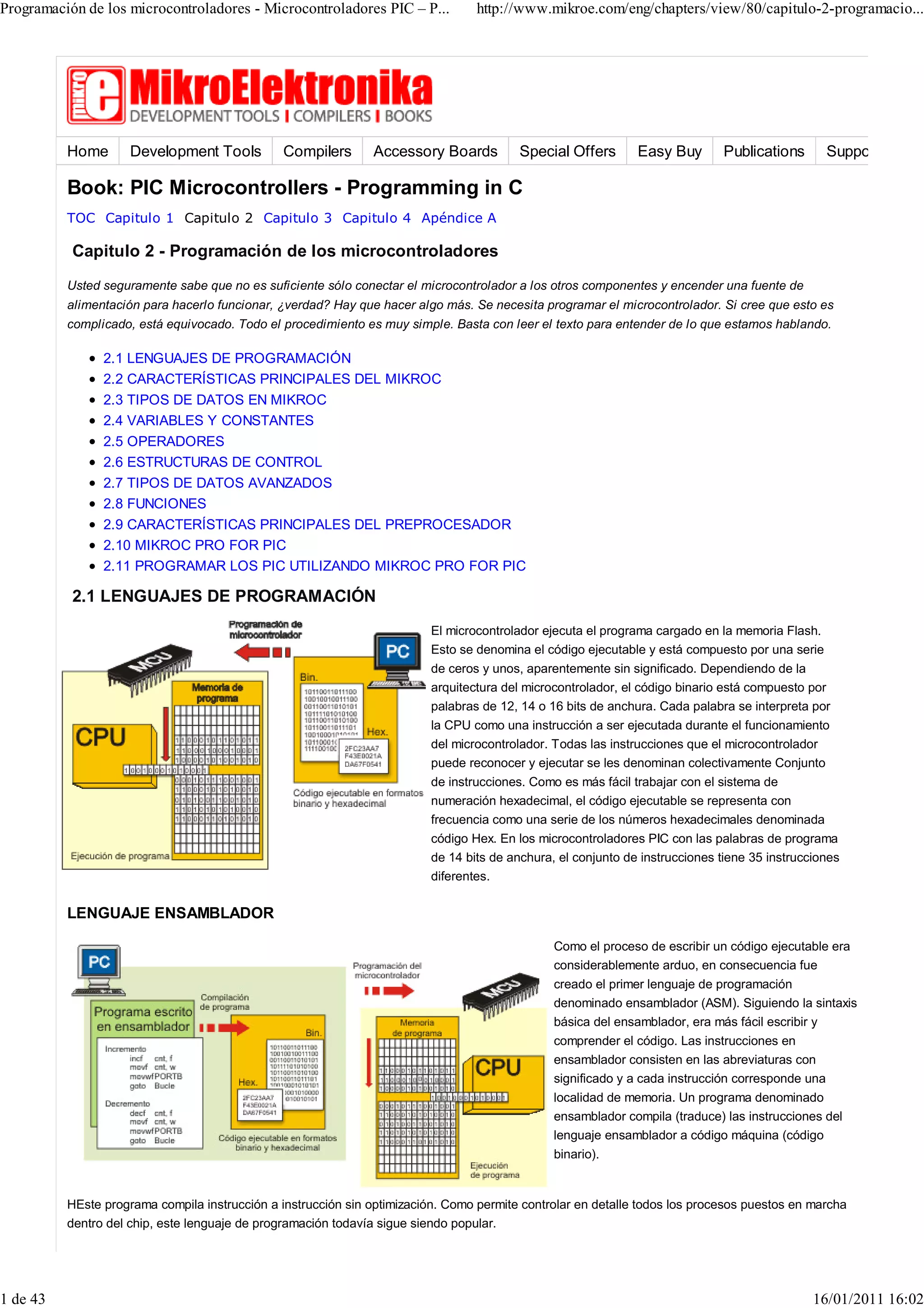 Programación de los microcontroladores - Microcontroladores PIC – P...           http://www.mikroe.com/eng/chapters/view/80/capitulo-2-programacio...




          Home       Development Tools         Compilers       Accessory Boards          Special Offers       Easy Buy        Publications        Support

          Book: PIC Microcontrollers - Programming in C
          TOC Capitulo 1 Capitulo 2 Capitulo 3 Capitulo 4 Apéndice A

           Capitulo 2 - Programación de los microcontroladores
          Usted seguramente sabe que no es suficiente sólo conectar el microcontrolador a los otros componentes y encender una fuente de
          alimentación para hacerlo funcionar, ¿verdad? Hay que hacer algo más. Se necesita programar el microcontrolador. Si cree que esto es
          complicado, está equivocado. Todo el procedimiento es muy simple. Basta con leer el texto para entender de lo que estamos hablando.

                2.1 LENGUAJES DE PROGRAMACIÓN
                2.2 CARACTERÍSTICAS PRINCIPALES DEL MIKROC
                2.3 TIPOS DE DATOS EN MIKROC
                2.4 VARIABLES Y CONSTANTES
                2.5 OPERADORES
                2.6 ESTRUCTURAS DE CONTROL
                2.7 TIPOS DE DATOS AVANZADOS
                2.8 FUNCIONES
                2.9 CARACTERÍSTICAS PRINCIPALES DEL PREPROCESADOR
                2.10 MIKROC PRO FOR PIC
                2.11 PROGRAMAR LOS PIC UTILIZANDO MIKROC PRO FOR PIC

           2.1 LENGUAJES DE PROGRAMACIÓN
                                                                         El microcontrolador ejecuta el programa cargado en la memoria Flash.
                                                                         Esto se denomina el código ejecutable y está compuesto por una serie
                                                                         de ceros y unos, aparentemente sin significado. Dependiendo de la
                                                                         arquitectura del microcontrolador, el código binario está compuesto por
                                                                         palabras de 12, 14 o 16 bits de anchura. Cada palabra se interpreta por
                                                                         la CPU como una instrucción a ser ejecutada durante el funcionamiento
                                                                         del microcontrolador. Todas las instrucciones que el microcontrolador
                                                                         puede reconocer y ejecutar se les denominan colectivamente Conjunto
                                                                         de instrucciones. Como es más fácil trabajar con el sistema de
                                                                         numeración hexadecimal, el código ejecutable se representa con
                                                                         frecuencia como una serie de los números hexadecimales denominada
                                                                         código Hex. En los microcontroladores PIC con las palabras de programa
                                                                         de 14 bits de anchura, el conjunto de instrucciones tiene 35 instrucciones
                                                                         diferentes.

          LENGUAJE ENSAMBLADOR

                                                                                               Como el proceso de escribir un código ejecutable era
                                                                                               considerablemente arduo, en consecuencia fue
                                                                                               creado el primer lenguaje de programación
                                                                                               denominado ensamblador (ASM). Siguiendo la sintaxis
                                                                                               básica del ensamblador, era más fácil escribir y
                                                                                               comprender el código. Las instrucciones en
                                                                                               ensamblador consisten en las abreviaturas con
                                                                                               significado y a cada instrucción corresponde una
                                                                                               localidad de memoria. Un programa denominado
                                                                                               ensamblador compila (traduce) las instrucciones del
                                                                                               lenguaje ensamblador a código máquina (código
                                                                                               binario).


          HEste programa compila instrucción a instrucción sin optimización. Como permite controlar en detalle todos los procesos puestos en marcha
          dentro del chip, este lenguaje de programación todavía sigue siendo popular.




1 de 43                                                                                                                                       16/01/2011 16:02
 