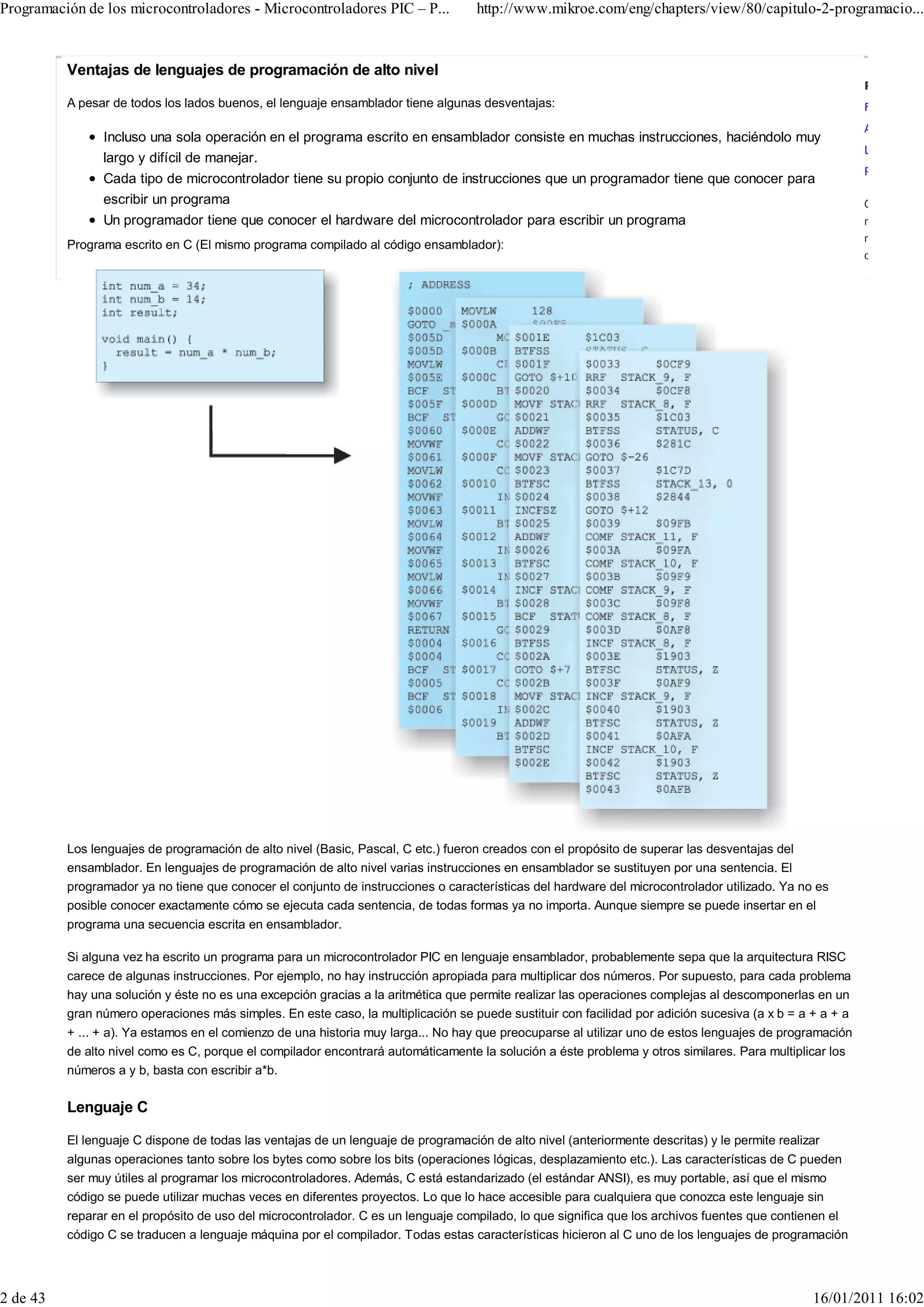 Programación de los microcontroladores - Microcontroladores PIC – P...             http://www.mikroe.com/eng/chapters/view/80/capitulo-2-programacio...


          Ventajas de lenguajes de programación de alto nivel
                                                                                                                                                          Related Li
          A pesar de todos los lados buenos, el lenguaje ensamblador tiene algunas desventajas:                                                           Forums
                                                                                                                                                          About Mikr
                Incluso una sola operación en el programa escrito en ensamblador consiste en muchas instrucciones, haciéndolo muy
                                                                                                                                                          Legal Infor
                largo y difícil de manejar.
                                                                                                                                                          Product Arc
                Cada tipo de microcontrolador tiene su propio conjunto de instrucciones que un programador tiene que conocer para
                escribir un programa                                                                                                                      Copyright ©
                Un programador tiene que conocer el hardware del microcontrolador para escribir un programa                                               rights reserv
                                                                                                                                                          mentioned a
          Programa escrito en C (El mismo programa compilado al código ensamblador):
                                                                                                                                                          owners.




          Los lenguajes de programación de alto nivel (Basic, Pascal, C etc.) fueron creados con el propósito de superar las desventajas del
          ensamblador. En lenguajes de programación de alto nivel varias instrucciones en ensamblador se sustituyen por una sentencia. El
          programador ya no tiene que conocer el conjunto de instrucciones o características del hardware del microcontrolador utilizado. Ya no es
          posible conocer exactamente cómo se ejecuta cada sentencia, de todas formas ya no importa. Aunque siempre se puede insertar en el
          programa una secuencia escrita en ensamblador.

          Si alguna vez ha escrito un programa para un microcontrolador PIC en lenguaje ensamblador, probablemente sepa que la arquitectura RISC
          carece de algunas instrucciones. Por ejemplo, no hay instrucción apropiada para multiplicar dos números. Por supuesto, para cada problema
          hay una solución y éste no es una excepción gracias a la aritmética que permite realizar las operaciones complejas al descomponerlas en un
          gran número operaciones más simples. En este caso, la multiplicación se puede sustituir con facilidad por adición sucesiva (a x b = a + a + a
          + ... + a). Ya estamos en el comienzo de una historia muy larga... No hay que preocuparse al utilizar uno de estos lenguajes de programación
          de alto nivel como es C, porque el compilador encontrará automáticamente la solución a éste problema y otros similares. Para multiplicar los
          números a y b, basta con escribir a*b.

          Lenguaje C

          El lenguaje C dispone de todas las ventajas de un lenguaje de programación de alto nivel (anteriormente descritas) y le permite realizar
          algunas operaciones tanto sobre los bytes como sobre los bits (operaciones lógicas, desplazamiento etc.). Las características de C pueden
          ser muy útiles al programar los microcontroladores. Además, C está estandarizado (el estándar ANSI), es muy portable, así que el mismo
          código se puede utilizar muchas veces en diferentes proyectos. Lo que lo hace accesible para cualquiera que conozca este lenguaje sin
          reparar en el propósito de uso del microcontrolador. C es un lenguaje compilado, lo que significa que los archivos fuentes que contienen el
          código C se traducen a lenguaje máquina por el compilador. Todas estas características hicieron al C uno de los lenguajes de programación




2 de 43                                                                                                                                        16/01/2011 16:02
 