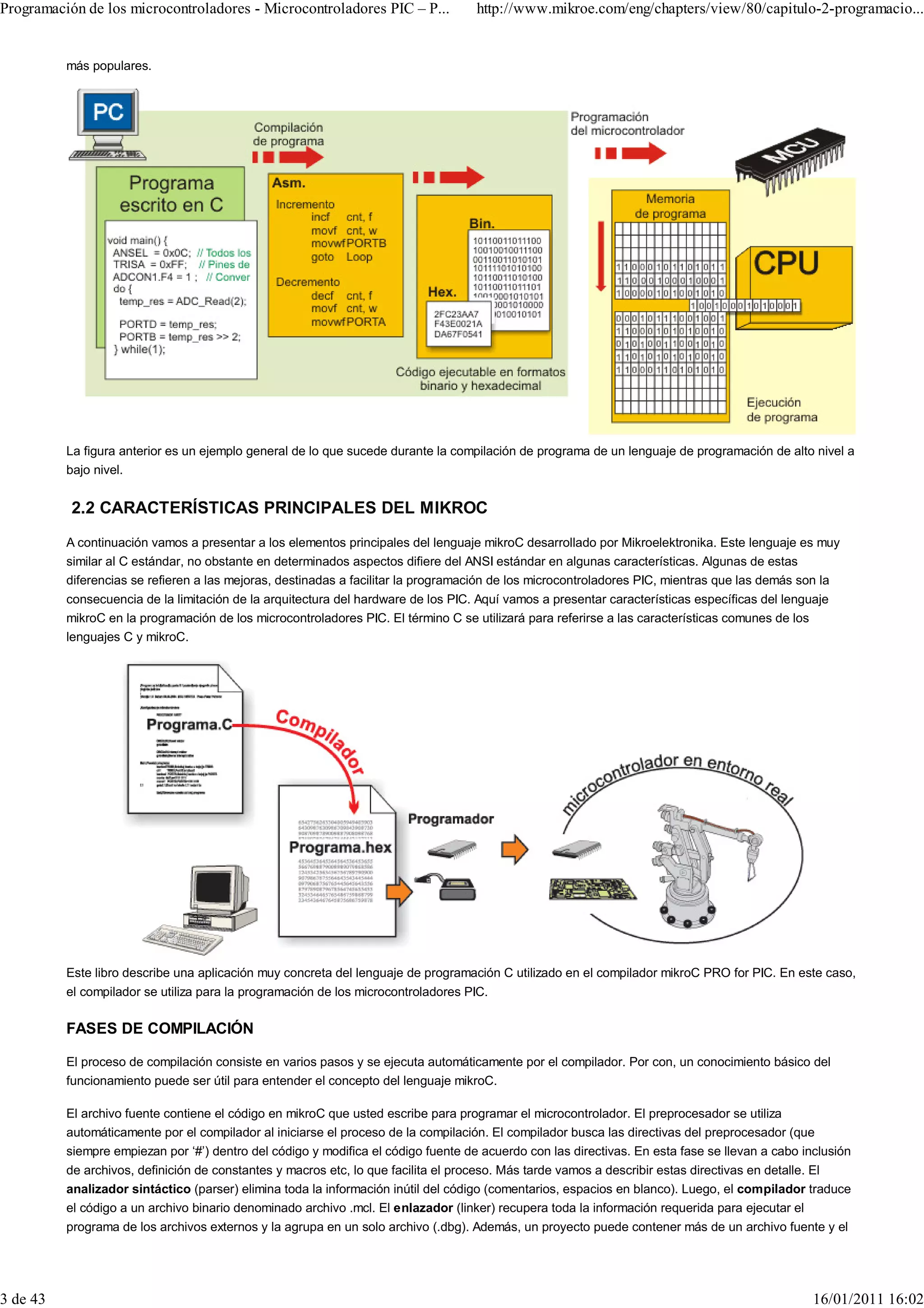 Programación de los microcontroladores - Microcontroladores PIC – P...              http://www.mikroe.com/eng/chapters/view/80/capitulo-2-programacio...


          más populares.




          La figura anterior es un ejemplo general de lo que sucede durante la compilación de programa de un lenguaje de programación de alto nivel a
          bajo nivel.


           2.2 CARACTERÍSTICAS PRINCIPALES DEL MIKROC
          A continuación vamos a presentar a los elementos principales del lenguaje mikroC desarrollado por Mikroelektronika. Este lenguaje es muy
          similar al C estándar, no obstante en determinados aspectos difiere del ANSI estándar en algunas características. Algunas de estas
          diferencias se refieren a las mejoras, destinadas a facilitar la programación de los microcontroladores PIC, mientras que las demás son la
          consecuencia de la limitación de la arquitectura del hardware de los PIC. Aquí vamos a presentar características específicas del lenguaje
          mikroC en la programación de los microcontroladores PIC. El término C se utilizará para referirse a las características comunes de los
          lenguajes C y mikroC.




          Este libro describe una aplicación muy concreta del lenguaje de programación C utilizado en el compilador mikroC PRO for PIC. En este caso,
          el compilador se utiliza para la programación de los microcontroladores PIC.

          FASES DE COMPILACIÓN

          El proceso de compilación consiste en varios pasos y se ejecuta automáticamente por el compilador. Por con, un conocimiento básico del
          funcionamiento puede ser útil para entender el concepto del lenguaje mikroC.

          El archivo fuente contiene el código en mikroC que usted escribe para programar el microcontrolador. El preprocesador se utiliza
          automáticamente por el compilador al iniciarse el proceso de la compilación. El compilador busca las directivas del preprocesador (que
          siempre empiezan por ‘#’) dentro del código y modifica el código fuente de acuerdo con las directivas. En esta fase se llevan a cabo inclusión
          de archivos, definición de constantes y macros etc, lo que facilita el proceso. Más tarde vamos a describir estas directivas en detalle. El
          analizador sintáctico (parser) elimina toda la información inútil del código (comentarios, espacios en blanco). Luego, el compilador traduce
          el código a un archivo binario denominado archivo .mcl. El enlazador (linker) recupera toda la información requerida para ejecutar el
          programa de los archivos externos y la agrupa en un solo archivo (.dbg). Además, un proyecto puede contener más de un archivo fuente y el




3 de 43                                                                                                                                          16/01/2011 16:02
 