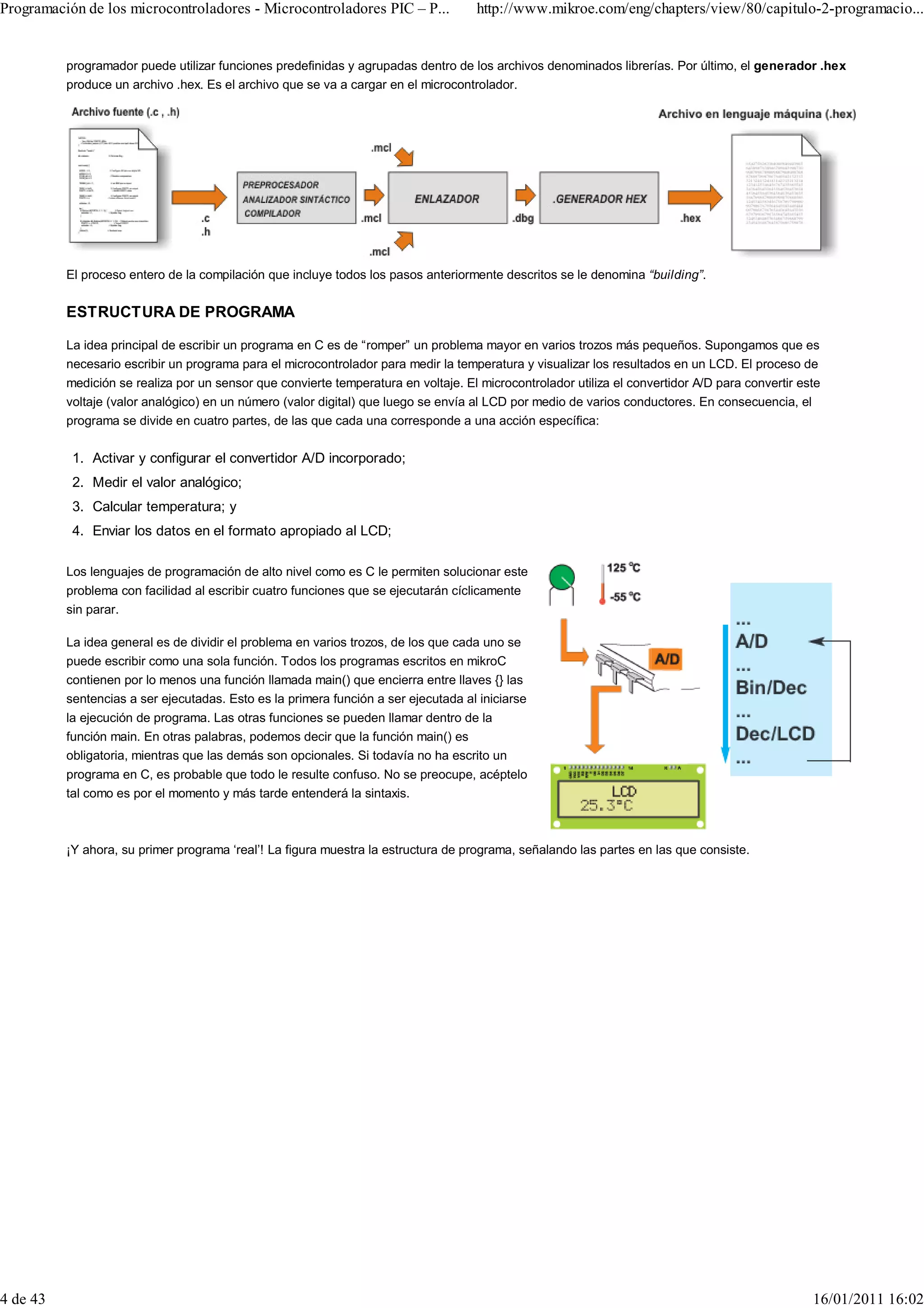 Programación de los microcontroladores - Microcontroladores PIC – P...               http://www.mikroe.com/eng/chapters/view/80/capitulo-2-programacio...


          programador puede utilizar funciones predefinidas y agrupadas dentro de los archivos denominados librerías. Por último, el generador .hex
          produce un archivo .hex. Es el archivo que se va a cargar en el microcontrolador.




          El proceso entero de la compilación que incluye todos los pasos anteriormente descritos se le denomina “building”.


          ESTRUCTURA DE PROGRAMA

          La idea principal de escribir un programa en C es de “romper” un problema mayor en varios trozos más pequeños. Supongamos que es
          necesario escribir un programa para el microcontrolador para medir la temperatura y visualizar los resultados en un LCD. El proceso de
          medición se realiza por un sensor que convierte temperatura en voltaje. El microcontrolador utiliza el convertidor A/D para convertir este
          voltaje (valor analógico) en un número (valor digital) que luego se envía al LCD por medio de varios conductores. En consecuencia, el
          programa se divide en cuatro partes, de las que cada una corresponde a una acción específica:

           1. Activar y configurar el convertidor A/D incorporado;
           2. Medir el valor analógico;
           3. Calcular temperatura; y
           4. Enviar los datos en el formato apropiado al LCD;

          Los lenguajes de programación de alto nivel como es C le permiten solucionar este
          problema con facilidad al escribir cuatro funciones que se ejecutarán cíclicamente
          sin parar.

          La idea general es de dividir el problema en varios trozos, de los que cada uno se
          puede escribir como una sola función. Todos los programas escritos en mikroC
          contienen por lo menos una función llamada main() que encierra entre llaves {} las
          sentencias a ser ejecutadas. Esto es la primera función a ser ejecutada al iniciarse
          la ejecución de programa. Las otras funciones se pueden llamar dentro de la
          función main. En otras palabras, podemos decir que la función main() es
          obligatoria, mientras que las demás son opcionales. Si todavía no ha escrito un
          programa en C, es probable que todo le resulte confuso. No se preocupe, acéptelo
          tal como es por el momento y más tarde entenderá la sintaxis.



          ¡Y ahora, su primer programa ‘real’! La figura muestra la estructura de programa, señalando las partes en las que consiste.




4 de 43                                                                                                                                           16/01/2011 16:02
 