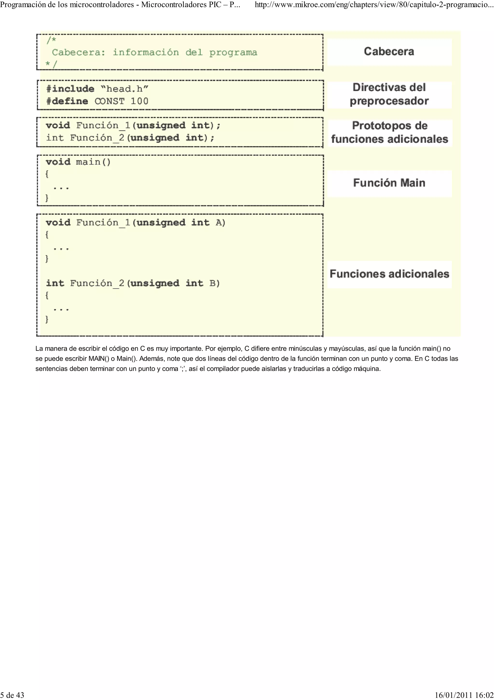 Programación de los microcontroladores - Microcontroladores PIC – P...            http://www.mikroe.com/eng/chapters/view/80/capitulo-2-programacio...




          La manera de escribir el código en C es muy importante. Por ejemplo, C difiere entre minúsculas y mayúsculas, así que la función main() no
          se puede escribir MAIN() o Main(). Además, note que dos líneas del código dentro de la función terminan con un punto y coma. En C todas las
          sentencias deben terminar con un punto y coma ‘;’, así el compilador puede aislarlas y traducirlas a código máquina.




5 de 43                                                                                                                                      16/01/2011 16:02
 