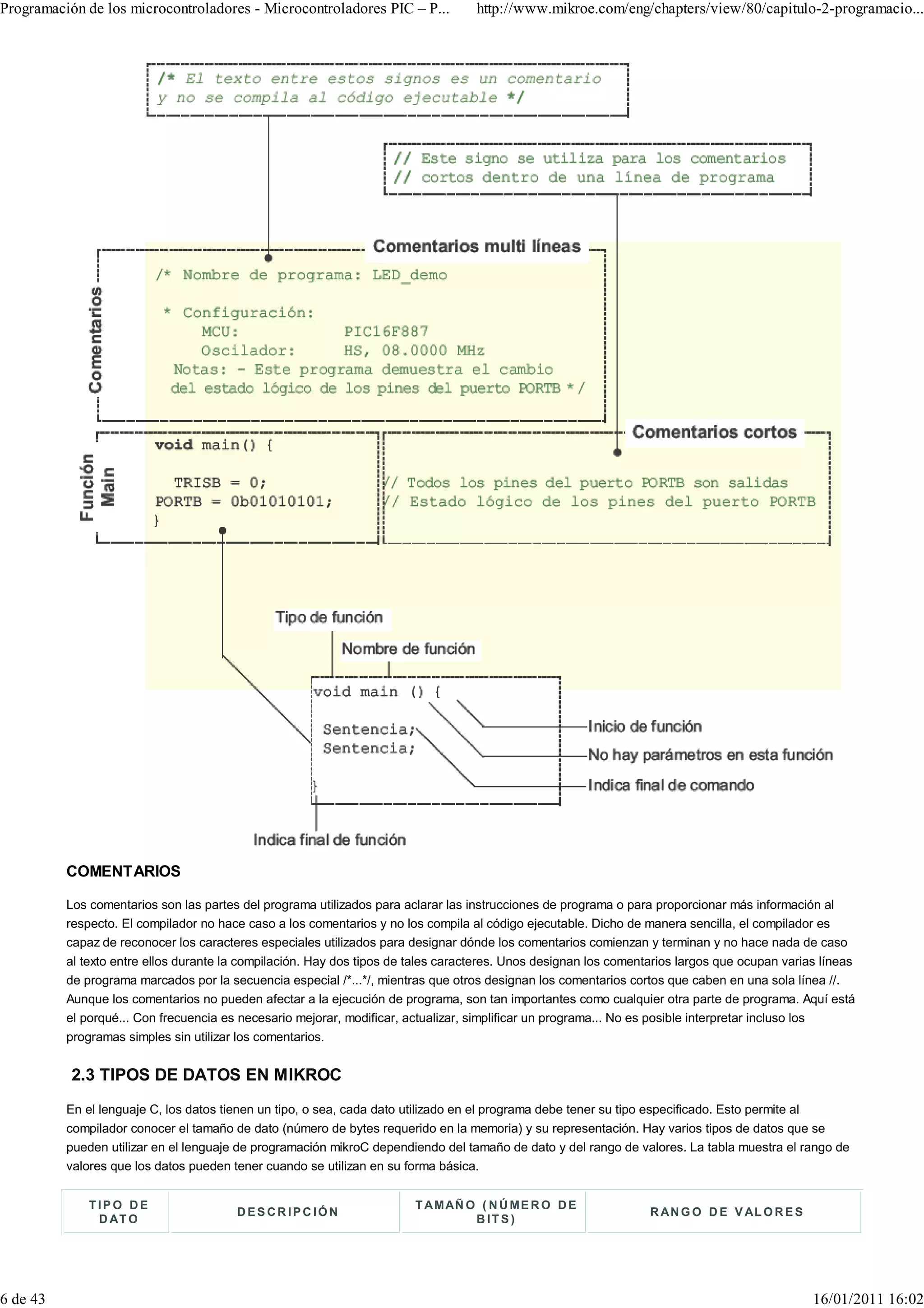 Programación de los microcontroladores - Microcontroladores PIC – P...             http://www.mikroe.com/eng/chapters/view/80/capitulo-2-programacio...




          COMENTARIOS

          Los comentarios son las partes del programa utilizados para aclarar las instrucciones de programa o para proporcionar más información al
          respecto. El compilador no hace caso a los comentarios y no los compila al código ejecutable. Dicho de manera sencilla, el compilador es
          capaz de reconocer los caracteres especiales utilizados para designar dónde los comentarios comienzan y terminan y no hace nada de caso
          al texto entre ellos durante la compilación. Hay dos tipos de tales caracteres. Unos designan los comentarios largos que ocupan varias líneas
          de programa marcados por la secuencia especial /*...*/, mientras que otros designan los comentarios cortos que caben en una sola línea //.
          Aunque los comentarios no pueden afectar a la ejecución de programa, son tan importantes como cualquier otra parte de programa. Aquí está
          el porqué... Con frecuencia es necesario mejorar, modificar, actualizar, simplificar un programa... No es posible interpretar incluso los
          programas simples sin utilizar los comentarios.


           2.3 TIPOS DE DATOS EN MIKROC
          En el lenguaje C, los datos tienen un tipo, o sea, cada dato utilizado en el programa debe tener su tipo especificado. Esto permite al
          compilador conocer el tamaño de dato (número de bytes requerido en la memoria) y su representación. Hay varios tipos de datos que se
          pueden utilizar en el lenguaje de programación mikroC dependiendo del tamaño de dato y del rango de valores. La tabla muestra el rango de
          valores que los datos pueden tener cuando se utilizan en su forma básica.


              TIPO DE                                                   T A M AÑ O ( N Ú M E R O D E
                                        DESCR IPC IÓN                                                             R A N G O D E V AL O R E S
               D AT O                                                             BITS)




6 de 43                                                                                                                                        16/01/2011 16:02
 