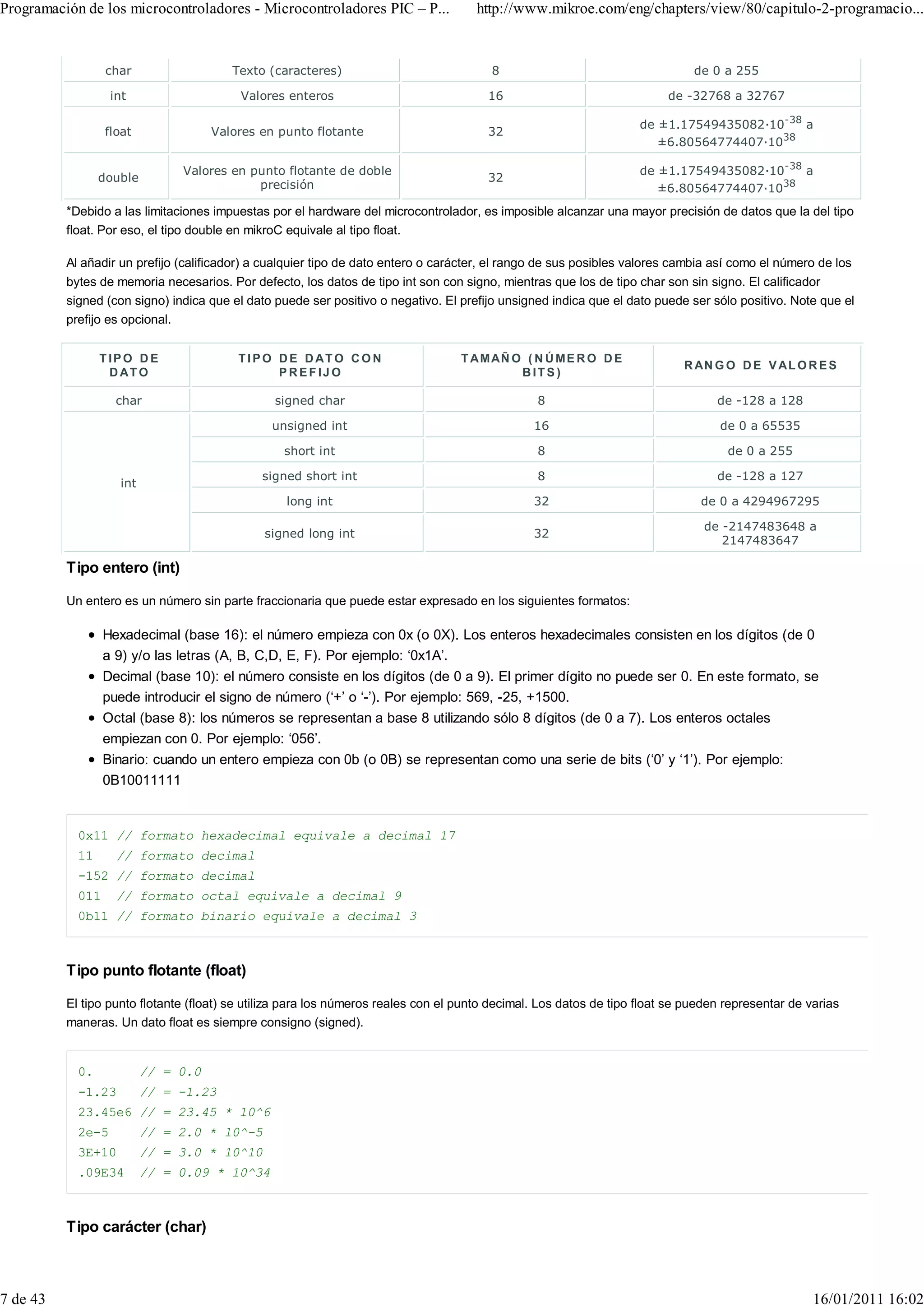 Programación de los microcontroladores - Microcontroladores PIC – P...               http://www.mikroe.com/eng/chapters/view/80/capitulo-2-programacio...


                  char                  Texto (caracteres)                              8                                     de 0 a 255

                   int                    Valores enteros                               16                               de -32768 a 32767

                                                                                                                    de ±1.17549435082 10-38 a
                  float              Valores en punto flotante                          32
                                                                                                                       ±6.80564774407 1038

                               Valores en punto flotante de doble                                                   de ±1.17549435082 10-38 a
                 double                                                                 32
                                           precisión                                                                   ±6.80564774407 1038
          *Debido a las limitaciones impuestas por el hardware del microcontrolador, es imposible alcanzar una mayor precisión de datos que la del tipo
          float. Por eso, el tipo double en mikroC equivale al tipo float.

          Al añadir un prefijo (calificador) a cualquier tipo de dato entero o carácter, el rango de sus posibles valores cambia así como el número de los
          bytes de memoria necesarios. Por defecto, los datos de tipo int son con signo, mientras que los de tipo char son sin signo. El calificador
          signed (con signo) indica que el dato puede ser positivo o negativo. El prefijo unsigned indica que el dato puede ser sólo positivo. Note que el
          prefijo es opcional.


                 TIPO D E                T I P O D E D AT O C O N                  T A M AÑ O ( N Ú M E R O D E
                                                                                                                            R AN G O D E V A L O R E S
                  D AT O                         PREFIJO                                     BITS)

                    char                        signed char                                      8                                de -128 a 128

                                                unsigned int                                    16                                de 0 a 65535

                                                  short int                                      8                                  de 0 a 255

                                              signed short int                                   8                                de -128 a 127
                    int
                                                  long int                                      32                             de 0 a 4294967295

                                                                                                                                de -2147483648 a
                                              signed long int                                   32
                                                                                                                                   2147483647

          Tipo entero (int)

          Un entero es un número sin parte fraccionaria que puede estar expresado en los siguientes formatos:

                  Hexadecimal (base 16): el número empieza con 0x (o 0X). Los enteros hexadecimales consisten en los dígitos (de 0
                  a 9) y/o las letras (A, B, C,D, E, F). Por ejemplo: ‘0x1A’.
                  Decimal (base 10): el número consiste en los dígitos (de 0 a 9). El primer dígito no puede ser 0. En este formato, se
                  puede introducir el signo de número (‘+’ o ‘-’). Por ejemplo: 569, -25, +1500.
                  Octal (base 8): los números se representan a base 8 utilizando sólo 8 dígitos (de 0 a 7). Los enteros octales
                  empiezan con 0. Por ejemplo: ‘056’.
                  Binario: cuando un entero empieza con 0b (o 0B) se representan como una serie de bits (‘0’ y ‘1’). Por ejemplo:
                  0B10011111


            0x11 // formato hexadecimal equivale a decimal 17
            11      // formato decimal
            -152 // formato decimal
            011     // formato octal equivale a decimal 9
            0b11 // formato binario equivale a decimal 3



          Tipo punto flotante (float)

          El tipo punto flotante (float) se utiliza para los números reales con el punto decimal. Los datos de tipo float se pueden representar de varias
          maneras. Un dato float es siempre consigno (signed).


            0.            // = 0.0
            -1.23         // = -1.23
            23.45e6 // = 23.45 * 10^6
            2e-5          // = 2.0 * 10^-5
            3E+10         // = 3.0 * 10^10
            .09E34        // = 0.09 * 10^34



          Tipo carácter (char)



7 de 43                                                                                                                                             16/01/2011 16:02
 